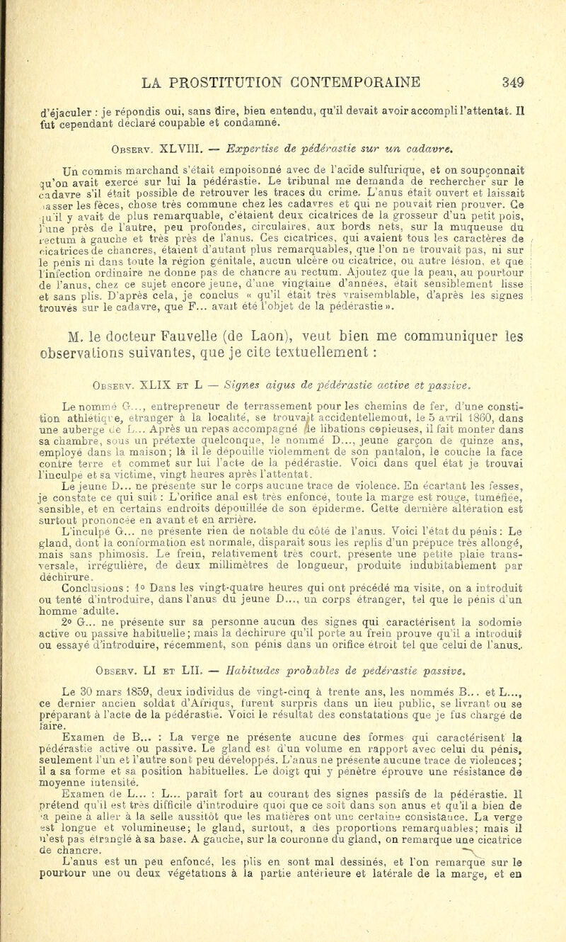 d'éjaculer : je répondis oui, sans dire, bien entendu, qu'il devait avoir accompli l'attentat. Il fut cependant déclaré coupable et condamné. Observ. XLVI1I. — Expertise de pédérastie sur un cadavre. Un commis marchand s'était empoisonné avec de l'acide sulfurique, et on soupçonnait qu'on avait exercé sur lui la pédérastie. Le tribunal me demanda de rechercher' sur le cadavre s'il était possible de retrouver les traces du crime. L'anus était ouvert et laissait lasser les fèces, chose très commune chez les cadavres et qui ne pouvait rien prouver. Ce ju'il y avait de plus remarquable, c'étaient deux cicatrices de la grosseur d'un petit pois, l'une près de l'autre, peu profondes, circulaires, aux bords nets, sur la muqueuse du rectum à gauche et très près de l'anus. Ces cicatrices, qui avaient tous les caractères de ricatrices de chancres, étaient d'autant plus remarquables, que l'on ne trouvait pas, ni sur le pénis ni dans toute la région génitale, aucun ulcère ou cicatrice, ou autre lésion, et que l'infection ordinaire ne donne pas de chancre au rectum. Ajoutez que la peau, au pourtour de l'anus, chez ce sujet encore jeune, d'une vingtaine d'années, était sensiblement lisse et sans plis. D'après cela, je conclus « qu'il était très vraisemblable, d'après les signes trouvés sur le cadavre, que F... avait été l'objet de la pédérastie». M. le docteur Fauvelle (de Laon), veut bien me communiquer les observations suivantes, que je cite textuellement : Observ. XLIX et L — Signes aigus de pédérastie active et passive. Le nommé Or..,., entrepreneur de terrassement pour les chemins de fer, d'une consti- tion athlétiqre, étranger à la localité, se trouvait accidentellemout, le 5 avril 1860, dans une auberge de L... Après un repas accompagné fie libations capieuses, il fait monter dans sa chambre, sous un prétexte quelconque, le nommé D..., jeune garçon de quinze ans, employé dans la maison; là il le dépouille violemment de son pantalon, le couche la face contre terre et commet sur lui l'acte de la pédérastie. Voici dans quel état je trouvai l'inculpe et sa victime, vingt heures après l'attentat. Le jeune D... ne présente sur le corps aucune trace de violence. En écartant les fesses, je constate ce qui suit : L'orifice anal est très enfoncé, toute la marge est rouge, tuméfiée, sensible, et en certains endroits dépouillée de son epiderme. Cette dernière altération est surtout prononcée en avant et en arrière. L'inculpe G... ne présente rien de notable du côté de l'anus. Voici l'état du pénis : Le gland, dont la conformation est normale, disparait sous les replis d'un prépuce très allongé, mais sans phimosis. Le frein, relativement très court, présente une petite plaie trans- versale, irrégulière, de deux millimètres de longueur, produite indubitablement par déchirure. Conclusions: 1° Dans les vingt-quatre heures qui ont précédé ma visite, on a introduit ou tenté d'introduire, dans l'anus du jeune D..., un corps étranger, tel que le pénis d'un homme adulte. 2° G... ne présente sur sa personne aucun des signes qui caractérisent la sodomie active ou passive habituelle ; mais la déchirure qu'il porte au frein prouve qu'il a introduit ou essayé d'introduire, récemment, son pénis dans un orifice étroit tel que celui de l'anus.. Observ. LI et LU. — Habitudes probables de pédérastie passive. Le 30 mars 1859, deux individus de vingt-cinq à trente ans, les nommés B... et L..., ce dernier ancien soldat d'Afriqus, furent surpris dans un lieu public, se livrant ou se préparant à l'acte de la pédérastie. Voici le résultat des constatations que je fus chargé de faire. Examen de B... : La verge ne présente aucune des formes qui caractérisent la pédérastie active ou passive. Le gland est d'un volume en rapport avec celui du pénis, seulement l'un et l'autre sont peu développés. L'anus ne présente aucune trace de violences; il a sa forme et sa position habituelles. Le doigt qui y pénètre éprouve une résistance de moyenne intensité. Examen de L... : L... paraît fort au courant des signes passifs de la pédérastie. 11 prétend qu'il est très difficile d'introduire quoi que ce soit dans son anus et qu'il a bien de ■a peine à aller à la selle aussitôt que les matières ont uno certaine consistauce. La verge est longue et volumineuse; le gland, surtout, a des proportions remarquables; mais il n'est pas étranglé à sa base. A gauche, sur la couronne du gland, on remarque une cicatrice de chancre. —\ L'anus est un peu enfoncé, les plis en sont mal dessinés, et l'on remarque sur le pourtour une ou deux végétations à la partie antéiieure et latérale de la marge, et en