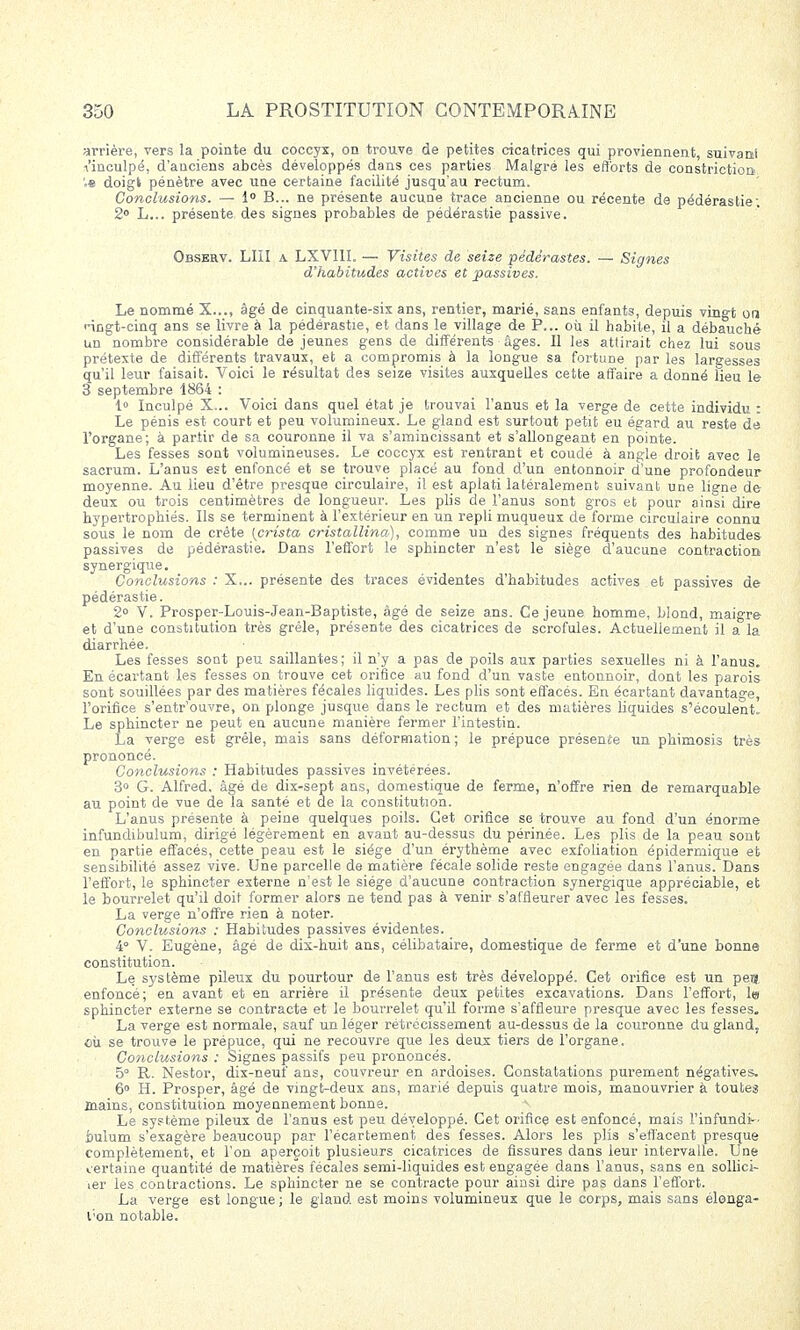 arrière, vers la pointe du coccyx, on trouve de petites cicatrices qui proviennent, suivant •v'inculpé, d'anciens abcès développés dans ces parties Malgré les efforts de constriction '.s doigt pénètre avec une certaine facilité jusqu'au rectum. Conclusions. — 1° B... ne présente aucune trace ancienne ou récente de pédérastie; 2° L... présente des signes probables de pédérastie passive. Observ. LUI a LXV1II. — Visites de seize pédérastes. — Signes d'habitudes actives et 'passives. Le nommé X..., âgé de cinquante-sis ans, rentier, marié, sans enfants, depuis vingt on <-ingt-cinq ans se livre à la pédérastie, et dans le village de P... où il habite, il a débauché un nombre considérable de jeunes gens de différente âges. Il les attirait chez lui sous prétexte de différents travaux, et a compromis à la longue sa fortune par les largesses qu'il leur faisait. Voici le résultat des seize visites auxquelles cette affaire a donné lieu le S septembre 1864 : 1° Inculpé X... Voici dans quel état je trouvai l'anus et la verge de cette individu : Le pénis est court et peu volumineux. Le gland est surtout petit eu égard au reste de l'organe; à partir de sa couronne il va s'amincissant et s'allongeant en pointe. Les fesses sont volumineuses. Le coccyx est rentrant et coudé à angle droit avec le sacrum. L'anus est enfoncé et se trouve placé au fond d'un entonnoir d'une profondeur moyenne. Au lieu d'être presque circulaire, il est aplati latéralement suivant une ligne de deux ou trois centimètres de longueur. Les plis de l'anus sont gros et pour ainsi dire hypertrophiés. Ils se terminent à l'extérieur en un repli muqueux de forme circulaire connu sous le nom de crête {crista cristallina), comme un des signes fréquents des habitudes passives de pédérastie. Dans l'effort le sphincter n'est le siège d'aucune contraction synergique. Conclusions : X... présente des traces évidentes d'habitudes actives et passives de pédérastie. 2° V. Prosper-Louis-Jean-Baptiste, âgé de seize ans. Ce jeune homme, blond, maigre et d'une constitution très grêle, présente des cicatrices de scrofules. Actuellement il a la diarrhée. Les fesses sont peu saillantes; il n'y a pas de poils aux parties sexuelles ni à l'anus. En écartant les fesses on trouve cet orifice au fond d'un vaste entonnoir, dont les parois sont souillées par des matières fécales liquides. Les plis sont effacés. En écartant davantage, l'orifice s'entr'ouvre, on plonge jusque dans le rectum et des matières liquides s'écoulent» Le sphincter ne peut en aucune manière fermer l'intestin. La verge est grêle, mais sans déformation; le prépuce présence un phimosis très prononcé. Conclusions : Habitudes passives invétérées. 3° G. Alfred, âgé de dix-sept ans, domestique de ferme, n'offre rien de remarquable au point de vue de la santé et de la constitution. L'anus présente à peine quelques poils. Cet orifice se trouve au fond d'un énorme infundibulum, dirigé légèrement en avant au-dessus du périnée. Les plis de la peau sont en partie effacés, cette peau est le siège d'un érythème avec exfoliation épidermique et sensibilité assez vive. Une parcelle de matière fécale solide reste engagée dans l'anus. Dans l'effort, le sphincter externe n'est le siège d'aucune contraction synergique appréciable, et le bourrelet qu'il doit former alors ne tend pas à venir s'affleurer avec les fesses. La verge n'offre rien à noter. Conclusions : Habitudes passives évidentes. _ 4° V. Eugène, âgé de dix-huit ans, célibataire, domestique de ferme et d'une bonne constitution. Le système pileux du pourtour de l'anus est très développé. Cet orifice est un peu, enfoncé; en avant et en arrière il présente deux petites excavations. Dans l'effort, le sphincter externe se contracte et le bourrelet qu'il forme s'affleure presque avec les fesses. La verge est normale, sauf un léger rétrécissement au-dessus de la couronne du gland, où se trouve le prépuce, qui ne recouvre que les deux tiers de l'organe. Conclusions : Signes passifs peu prononcés. 5° R. Nestor, dix-neuf ans, couvreur en ardoises. Constatations purement négatives. 6° H. Prosper, âgé de vingt-deux ans, marié depuis quatre mois, manouvrier à toutes mains, constitution moyennement bonne. Le système pileux de l'anus est peu développé. Cet orifice est enfoncé, mais l'infundi- bulum s'exagère beaucoup par l'écartement des fesses. Alors les plis s'effacent presque complètement, et l'on aperçoit plusieurs cicatrices de fissures dans leur intervalle. Une certaine quantité de matières fécales semi-liquides est engagée dans l'anus, sans en sollici- ier les contractions. Le sphincter ne se contracte pour ainsi dire pas dans l'effort. La verge est longue ; le gland est moins volumineux que le corps, mais sans élonga- l;on notable.