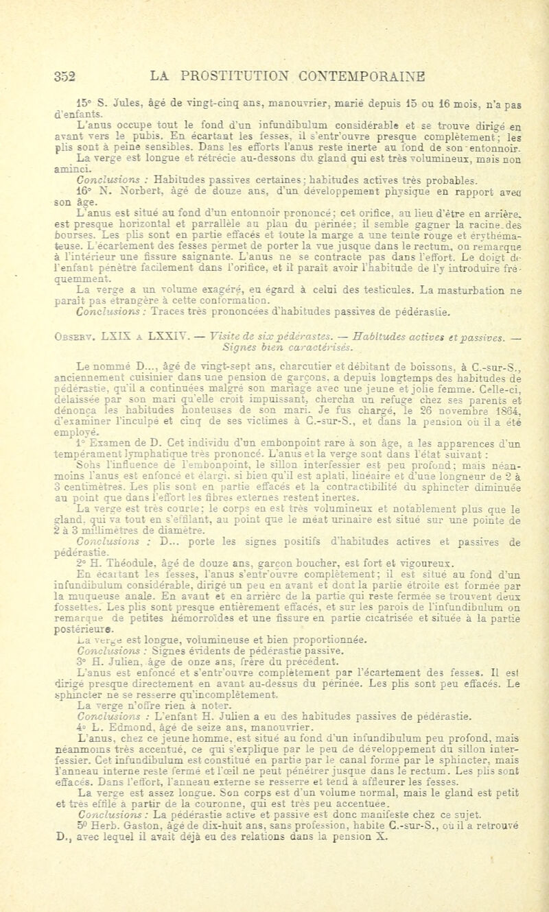 15° S. Jules, âgé de vingt-cinq ans, manouvrier, marié depuis 15 ou 16 mois, n'a pas d'enfants. L'anus occupe tout le fond d'un infundibulum considérable et se trouve dirigé en avant vers ïe_ punis. En écartant les fesses, il s'entr'ouvre presque complètement ; les plis sont à peine sensibles. Dans les efforts l'anus reste inerte au fond de son entonnoir. La verge est longue et rétrécie au-dessons du gland qui est très volumineux, mais non aminci. Conclusions : Habitudes passives certaines; habitudes actives très probables. 16° N. Norbert, âgé de douze ans, d'un développement physique en rapport aveu son âge. L'anus est situé au fond d'un entonnoir prononcé ; cet orifice, au lieu d'être en arrière, est presque horizontal et parrallèle au plan du périnée; il semble gagner la racine.des bourses. Les plis sont en partie effacés et toute la marge a une teinte rouge et érythéma- teuse. L'écartement des fesses permet de porter la vue jusque dans le rectum, on remarque à l'intérieur une fissure saignante. L'anus ne se contracte pas dans l'effort. Le doigt di- l'enfant pénètre facilement dans l'orifice, et il paraît avoir l'habitude de l'y introduire fré- quemment. La verge a un volume exagéré, eu égard à celui des testicules. La masturbation ne paraît pas étrangère à cette conformation. Conclusions : Traces très prononcées d'habitudes passives de pédérastie. Obsekv. LXIX a LXXIY. — Visite de six pédérastes. — Habitudes actives et passives. — Signes bien caractérises. Le nommé D..., âgé de vingt-sept ans, charcutier et débitant de boissons, à C.-sur-S., anciennement cuisinier dans une pension de garçons, a depuis longtemps des habitudes de pédérastie, qu'il a continuées malgré son mariage avec une jeune et jolie femme. Celle-ci, délaissée par son mari qu'elle croit impuissant, chercha un refuge chez ses parents et dénonça les habitudes honteuses de son mari. Je fus chargé, le 26 novembre 1864, d'examiner l'inculpé et cinq de ses victimes à C.-sur-S., et dans la pension où il a été employé. 1° Examen de D. Cet individu d'un embonpoint rare à son âge, a les apparences d'un tempérament lymphatique très prononcé. L'anus et la verge sont dans l'état suivant : Sohs l'influence de l'embonpoint, le sillon interfessier est peu profond; mais néan- moins l'anus est enfoncé et élargi, si bien qu'il est aplati, linéaire et d'une longueur de 2 à 3 centimètres. Les plis sont en partie effacés et la contractibilité du sphincter diminuée au point que dans l'effort les fibres externes restent inertes. La verge est très courte; le corps en est très volumineux et notablement plus que le gland, qui va tout en s'eifilant, au point que le méat urinaire est situé sur une pointe de 2 à 3 millimètres de diamètre. Conclusions : D... porte les signes positifs d'habitudes actives et passives de pédérastie. 2° H. Théodule, âgé de douze ans, garçon boucher, est fort et vigoureux. En écaitant les fesses, l'anus s'entr'ouvre complètement; il est situé au fond d'un infundibulum considérable, dirigé un peu en avant et dont la partie étroite est formée par la muqueuse anale. En avant et en arrière de la partie qui reste fermée se trouvent deux fossettes. Les plis sont presque entièrement effacés, et sur les parois de l'infundibulum on remarque de petites hémorroïdes et une fissure en partie cicatrisée et située à la partie postérieure. La verëe est longue, volumineuse et bien proportionnée. Conclusions : Signes évidents de pédérastie passive. 3° H. Julien, âge de onze ans, frère du précédent. L'anus est enfoncé et s'entr'ouvre complètement par l'écartement des fesses. Il esl dirigé presque directement en avant au-dessus du périnée. Les pris sont peu effacés. Le sphincter ne se resserre qu'incomplètement. La verge n'offre rien à noter. Conclusions : L'enfant H. Julien a eu des habitudes passives de pédérastie. 4= L. Edmond, âgé de seize ans, manouvrier. L'anus, chez ce jeune homme, est situé au fond d'un infundibulum peu profond, mais néanmoins très accentué, ce qui s'explique par le peu de développement du sillon inter- fessier. Cet infundibulum est constitué en partie par le canal formé par le sphincter, mais l'anneau interne reste fermé et l'œil ne peut pénétrer jusque dans le rectum. Les plis sont effacés. Dans l'effort, l'anneau externe se resserre et tend à affleurer les fesses. La verge est assez longue. Son corps est d'un volume normal, mais le gland est petit et très effile à partir de la couronne, qui est très peu accentuée. Conclusions : La pédérastie active et passive est donc manifeste chez ce sujet. 5° Herb. Gaston, âgé de dix-huit ans, sans profession, habite C.-sur-S., ou il a retrouvé D., avec lequel il avait déjà eu des relaxions dans ia pension X.