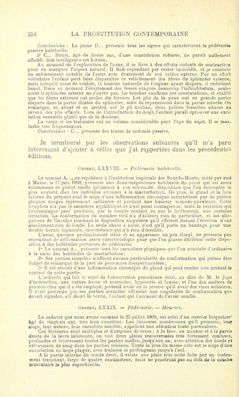 Conclusions : Le jeune D... présente tous les signes qui caractérisent la pédérastie passive habituelle. 3° C... Henri, âgé de douze ans, d'une constitution robuste, ne paraît nullement affaibli. Son intelligence est bornée. Au moment de l'exploration de l'anus, il se livre à des efforts violents de contraction pour en masquer l'aspect naturel. Il finit cependant par rester immobile, et je constate un enfoncement notable de l'anus avec évasement de son orifice externe. Par un effort volontaire l'enfant peut faire disparaître ce relâchement des fibres du sphincter externe, mais lorsqu'il cesse de vouloir, la tonicité naturelle de l'organe ayant disparu, il redevient béant. Dans ce moment l'écartement des fesses exagère beaucoup l'infundibulum, seule- ment le sphincter interne ne s'ouvre pas. Le toucher confirme ces constatations, et établit que les fibres externes ont seules été forcées. Les plis de la peau ont en grande partie disparu dans la partie dilatée du sphincter, mais ils reparaissent dans la partie intacte. On remarque, en avant et en arrière, sur le pli médian, deux petites fossettes situées au niveau des plis effacés. Lors de l'introduction du doigt, l'enfant paraît éprouver une exci- tation sensuelle plutôt que de la douleur. La verge et les testicules ont un volume considérable pour l'âge du sujet. Il se mas- turbe très fréquemment. Conclusions : C... présente des traces de sodomie passive. Je terminerai par les observations suivantes qu'il m'a paru intéressant d'ajouter à celles que j'ai rapportées dans les précédentes éditions. Observ. LXXVIII. — Pédérastie habituelle. Le nommé A..., ex-répétiteur à l'institution impériale des Sourds-Muets, visité par moi à Mazas, le 17 juin 1868, présente une demi-turgescence habituelle du pénis qui est assez volumineux et plutôt renflé qu'aminci à son extrémité, disposition que l'on rencontre le plus souvent chez les individus adonnés à la masturbation. De plus, le gland et la face interne du prépuce sont le siège d'une inflammation chronique caractérisée par de petites plaques rouges légèrement saillantes et perdant une humeur mucoso-purulente. Cette irruption n'a pas le caractère syphilitique et n'est point contagieuse; mais la sécrétion qui l'accompagne peut produire, par le simple contact ou par le frottement, une certaine irritation. La conformation du membre viril n'a d'ailleurs rien de particulier, et les allé- gations de l'inculpé touchant la disposition singulière qu'il offrirait durant l'érection n'ont absolument rien de fondé. La seule chose à noter, c'est qu'il porte un bandage pour une double hernie inguinale, circonstance qui n'a rien d'insolite. L'anus, quoique profondément situé et en apparence un peu élargi, ne présente pas cependant de déformation assez caractéristique pour que l'on puisse attribuer cette dispo- sition à des habitudes perverses de pédérastie. 1° Le nommé A... présente tons les caractères physiques que l'on constate d'ordinaire à la suite des habitudes de masturbation; 2° Ses parties sexuelles n'offrent aucune particularité de conformation qui puisse être l'objet de remarque de la part de personnes inexpérimentées; 8° Il est atteint d'une inflammation chronique du gland qui peut rendre très irritant le contact de cette partie. L'individu qui fait le sujet de l'observation précédente était, au dire de M. le juge d'instruction, une nature basse et sournoise, hypocrite et fausse; et l'un des maîtres de pension chez qui il a été employé, prétend avoir eu la preuve qu'il avait des vices solitaires. Il avait prétendu que ses parties sexuelles offraient une singularité de conformation que devait signaler, s'il disait la vérité, l'enfant qui l'accusait de 1 avoir souillé. Observ. LXXIX. — Pédérastie. — Meurtre. Le cadavre que nous avons examiné le 25 juillet 1869, est celui d'un ouvrier briquetier' âgé de vingt-six ans. très bien constitué. Les blessures nombreuses qu'il présente, leur eiège, leur nature, leur caractère insolite, appellent une attention toute particulière. Ces blessures sont multiples et d'origines diverses : à la face, au menton et à la partie droite de la lèvre inférieure, on voit deux plaies transversales très fortement contuses, profondes et intéressant toutes les parties molles, jusqu'aux os; avec attrition des bords et extravasion de sang dans les parties voisines. Toute la joue du même côté est le siège d'une excoriation en large plaque, avec traînées se prolongeant jusqu'à l'œil. A la partie .interne du coude droit, il existe une plaie très nette faite par un instru- ment tranchant, large de quatre centimètres, mais ne pénétrant pas au delà â& la coucb* musculaire la plus superficielle.