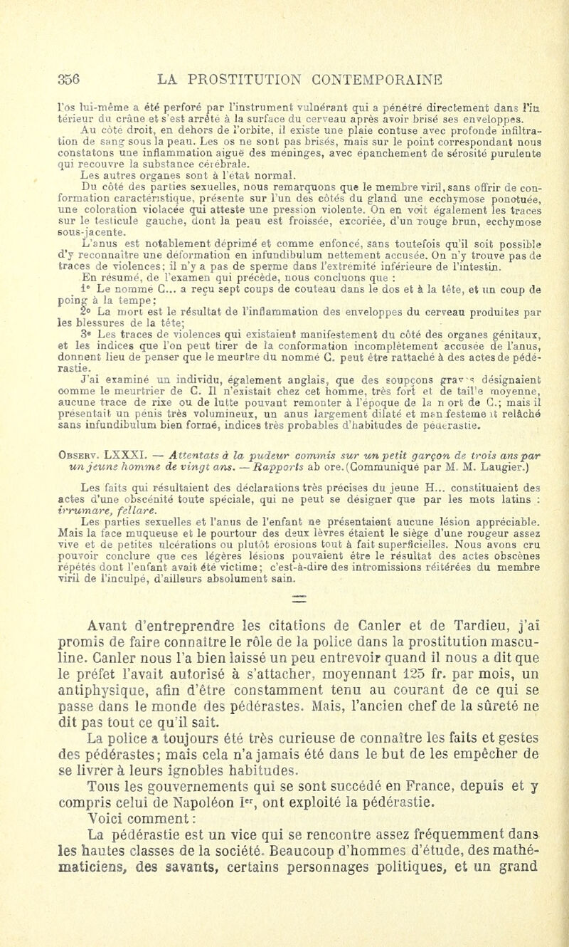 l'os lui-même a été perforé par l'instrument vulnérant qui a pénétré directement dans Vin térieur du crâne et s'est arrêté à la surface du cerveau après avoir brisé ses enveloppes. Au côte droit, en dehors de l'orbite, il existe une plaie contuse avec profonde infiltra- tion de sang sous la peau. Les os ne sont pas brisés, mais sur le point correspondant nous constatons une inflammation aiguë des méninges, avec épanchement de sérosité purulente qui recouvre la substance cérébrale. Les autres organes sont à l'état normal. Du côté des parties sexuelles, nous remarquons que le membre viril, sans offrir de con- formation caractéristique, présente sur l'un des côtés du gland une ecchymose ponctuée, une coloration violacée qui atteste une pression violente. On en voit également les traces sur le testicule gauche, dont la peau est froissée, excoriée, d'un Touge brun, ecchymose sous-jacente. L'anus est notablement déprimé et comme enfoncé, sans toutefois qu'il soit possible d'y reconnaître une déformation en infundibulum nettement accusée. On n'y trouve pas de traces de violences; il n'y a pas de sperme dans l'extrémité inférieure de l'intestin. En résumé, de l'examen qui précède, nous concluons que : i* Le nommé G... a reçu sept coups de couteau dans le dos et à la tête, et un coup de poing à la tempe: 2° La more est le résultat de l'inflammation des enveloppes du cerveau produites par les blessures de la tète; 3» Les traces de violences qui existaient manifestement du côté des organes génitaux, et les indices que l'on peut tirer de la conformation incomplètement accusée de l'anus, donnent lieu de penser que le meurtre du nommé G. peut être rattaché à des actes de pédé- rastie. J'ai examiné un individu, également anglais, que des soupçons grav s désignaient comme le meurtrier de C. Il n'existait chez cet homme, très fort et de tail'e moyenne, aucune trace de rixe ou de lutte pouvant remonter à l'époque de la n ort de G.; mais il présentait un pénis très volumineux, un anus largement dilaté et m&niesteme ît relâché sans infundibulum bien formé, indices très probables d'habitudes de pédérastie. Observ. LXXXI. — Attentats à la pudeur commis sur un petit garçon de trois ans par un jeune homme de vingt ans. —Rapports ab ore. (Communiqué par M. M. Laugier.) Les faits qui résultaient des déclarations très précises du jeune H... constituaient des actes d'une obscénité toute spéciale, qui ne peut se désigner que par les mots latins : irrumare, fellare. Les parties sexuelles et l'anus de l'enfant ne présentaient aucune lésion appréciable. Mais la face muqueuse et le pourtour des deux lèvres étaient le siège d'une rougeur assez vive et de petites ulcérations ou plutôt érosions tout à fait superficielles. Nous avons cru pouvoir conclure que ces légères lésions pouvaient être le résultat des actes obscènes répétés dont l'enfant avait été victime; c'est-à-dire des intromissions réitérées du membre viril de l'inculpé, d'ailleurs absolument sain. Avant d'entreprendre les citations de Canler et de Tardieu, j'ai promis de faire connaître le rôle de la police dans la prostitution mascu- line. Canler nous l'a bien laissé un peu entrevoir quand il nous a dit que le préfet l'avait autorisé à s'attacher, moyennant 125 fr. par mois, un antiphysique, afin d'être constamment tenu au courant de ce qui se passe dans le monde des pédérastes. Mais, l'ancien chef de la sûreté ne dit pas tout ce qu'il sait. La police a toujours été très curieuse de connaître les faits et gestes des pédérastes; mais cela n'a jamais été dans le but de les empêcher de se livrer à leurs ignobles habitudes. Tous les gouvernements qui se sont succédé en France, depuis et y compris celui de Napoléon Ier, ont exploité la pédérastie. Voici comment : La pédérastie est un vice qui se rencontre assez fréquemment dans les hautes classes de la société. Beaucoup d'hommes d'étude, des mathé- maticiens, des savants, certains personnages politiques, et un grand