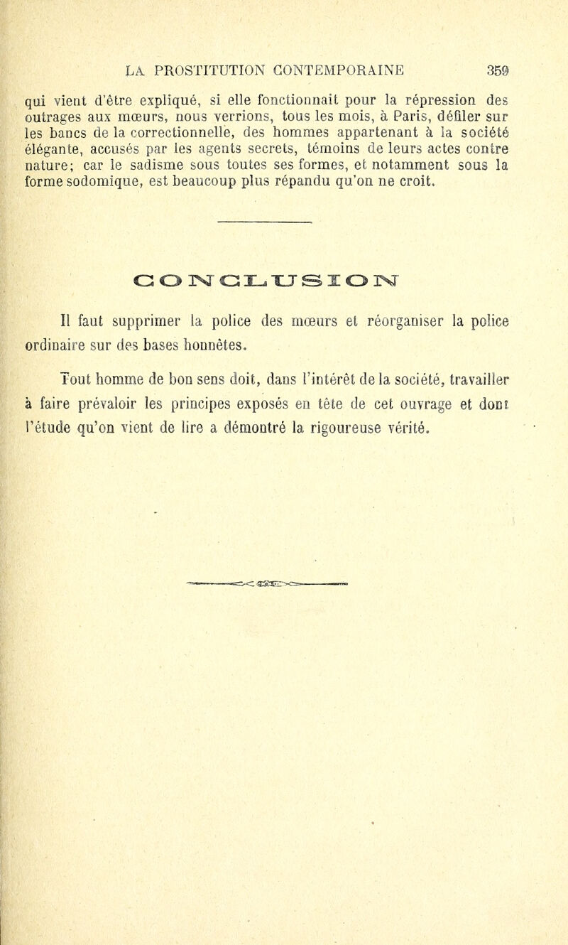 qui vient d'être expliqué, si elle fonctionnait pour la répression des outrages aux mœurs, nous verrions, tous les mois, à Paris, défiler sur les bancs de la correctionnelle, des hommes appartenant à la société élégante, accusés par les agents secrets, témoins de leurs actes contre nature; car le sadisme sous toutes ses formes, et notamment sous la forme sodomique, est beaucoup plus répandu qu'on ne croit. CONCLUSION Il faut supprimer la police des mœurs et réorganiser la police ordinaire sur des bases honnêtes. Tout homme de bon sens doit, dans l'intérêt de la société, travailler à faire prévaloir les principes exposés en tête de cet ouvrage et doDî l'étude qu'on vient de lire a démontré la rigoureuse vérité.