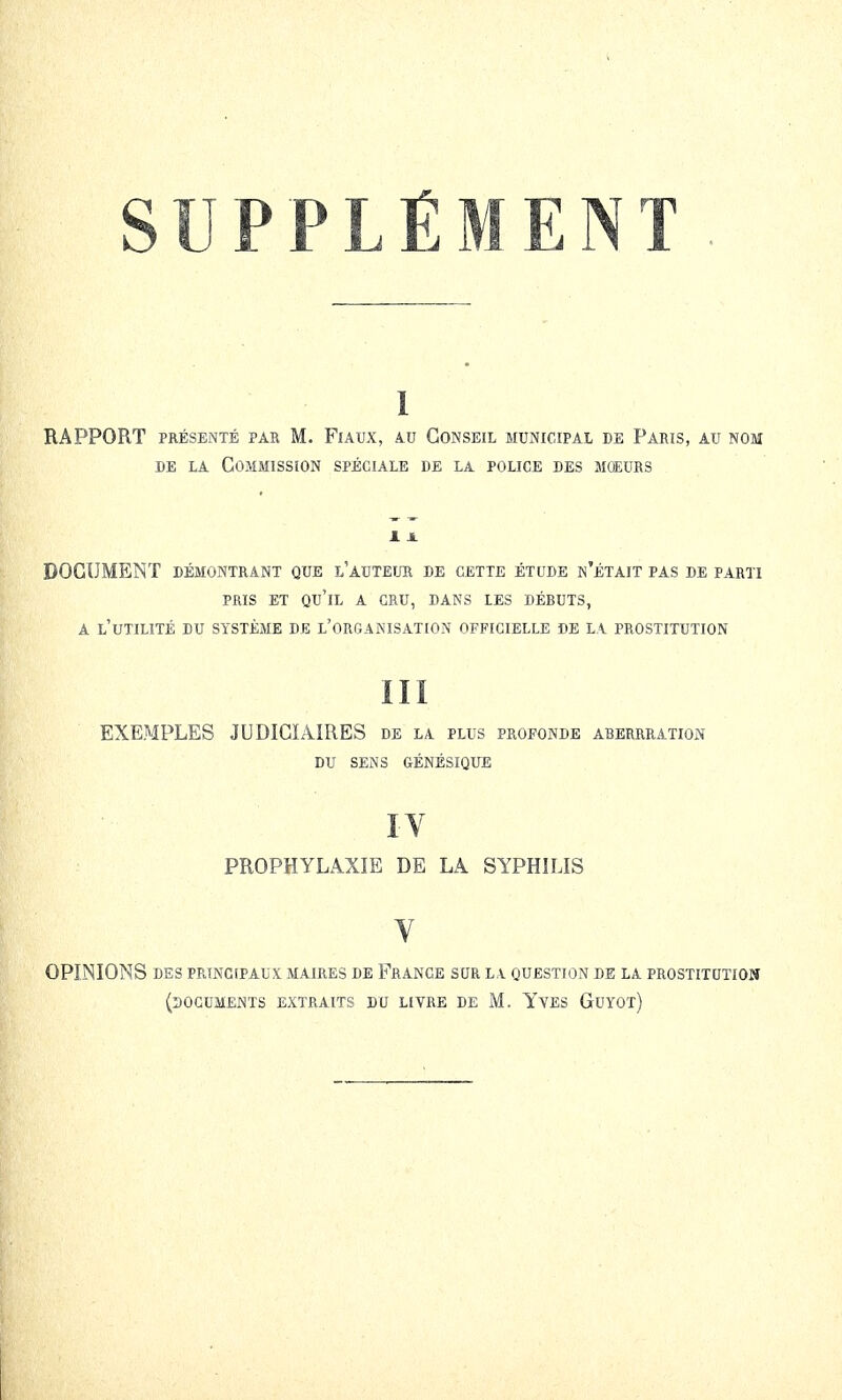 SUPPLÉMENT 1 rapport présenté par m. flaux, au conseil municipal de paris, au nom de la Commission spéciale de la police des mœurs DOCUMENT démontrant que l'auteur de cette étude n'était pas de parti pris et qu'il a cru, dans les débuts, a l'utilité du système de l'organisation officielle de la prostitution III EXEMPLES JUDICIAIRES de la plus profonde aberrration DU SENS GÉNÉSIQUE IV PROPHYLAXIE DE LA SYPHILIS Y OPINIONS des principaux maires de France sur la. question de la prostitution (documents extraits du livre de M. Yves Guyot)