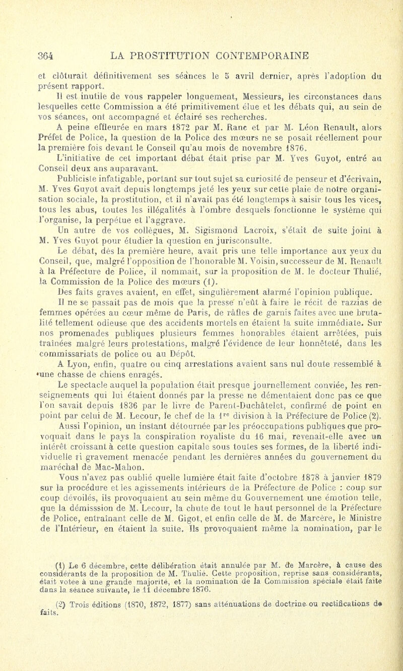 et clôturait définitivement ses séances le 5 avril dernier, après l'adoption du présent rapport. Il est inutile de vous rappeler longuement, Messieurs, les circonstances dans lesquelles cette Commission a été primitivement élue et les débats qui, au sein de vos séances, ont accompagné et éclairé ses recherches. A peine effleurée en mars 1872 par M. Ranc et par M. Léon Renault, alors Préfet de Police, la question de la Police des mœurs ne se posait réellement pour la première fois devant le Conseil qu'au mois de novembre 1876. L'initiative de cet important débat était prise par M. Yves Guyot, entré au Conseil deux ans auparavant. Publicisle infatigable, portant sur tout sujet sa curiosité de penseur et d'écrivain, M. Yves Guyot avait depuis longtemps jeté les yeux sur cette plaie de notre organi- sation sociale, la prostitution, et il n'avait pas été longtemps à saisir tous les vices, tous les abus, toutes les illégalités à l'ombre desquels fonctionne le système qui l'organise, la perpétue et l'aggrave. Un autre de vos collègues, M. Sigismond Lacroix, s'était de suite joint à M. Yves Guyot pour étudier la question en jurisconsulte. Le débat, dès la première heure, avait pris une telle importance aux yeux du Conseil, que; malgré l'opposition de l'honorable M. Voisin, successeur de M. Renault à la Préfecture de Police, il nommait, sur la proposition de M. le docteur Thulié, la Commission de la Police des mœurs (1). Des faits graves avaient, en effet, singulièrement alarmé l'opinion publique. Il ne se passait pas de mois que la presse' n'eût à faire le récit de razzias de femmes opérées au cœur même de Paris, de rafles de garnis faites avec une bruta- lité tellement odieuse que des accidents mortels en étaient la suite immédiate. Sur nos promenades publiques plusieurs femmes honorables étaient arrêtées, puis traînées malgré leurs protestations, malgré l'évidence de leur honnêteté, dans les commissariats de police ou au Dépôt. À Lyon, enfin, quatre ou cinq arrestations avaient sans nul doute ressemblé à •une chasse de chiens enragés. Le spectacle auquel la population était presque journellement conviée, les ren- seignements qui lui étaient donnés par la presse ne démentaient donc pas ce que l'on savait depuis 1836 par le livre de Parenl-Duchâtelet, confirmé de point en point par celui de M. Lecour, le chef de la lro division à la Préfecture de Police (2), Aussi l'opinion, un instant détournée parles préoccupations publiques que pro- voquait dans le pays la conspiration royaliste du 16 mai, revenait-elle avec un intérêt croissant à cette question capitale sous toutes ses formes, de la liberté indi- viduelle fi gravement menacée pendant les dernières années du gouvernement du maréchal de Mac-Mahon. Vous n'avez pas oublié quelle lumière était faite d'octobre 1878 à janvier 1879 sur la procédure et les agissements intérieurs de la Préfecture de Police : coup sur coup dévoilés, ils provoquaient au sein même du Gouvernement une émotion telle, que la démisssion de M. Lecour, la chute de tout le haut personnel de la Préfecture de Police, entraînant celle de M. Gigot, et enfin celle de M. de Marcère, le Ministre de l'Intérieur, en étaient la suite. Ils provoquaient même la nomination, par le (1) Le 6 décembre, cette délibération était annulée par M. cte Marcère, à cause des considérants de la proposition de M. Thulié. Cette proposition, reprise sans considérants, était votée à une grande majorité, et la nomination de la Commission spéciale était faite dans la séance suivante, le il décembre 1876. (2) Trois éditions (1870, 1872, 1877) sans atténuations de doctrine- ou rectifications d» faits.