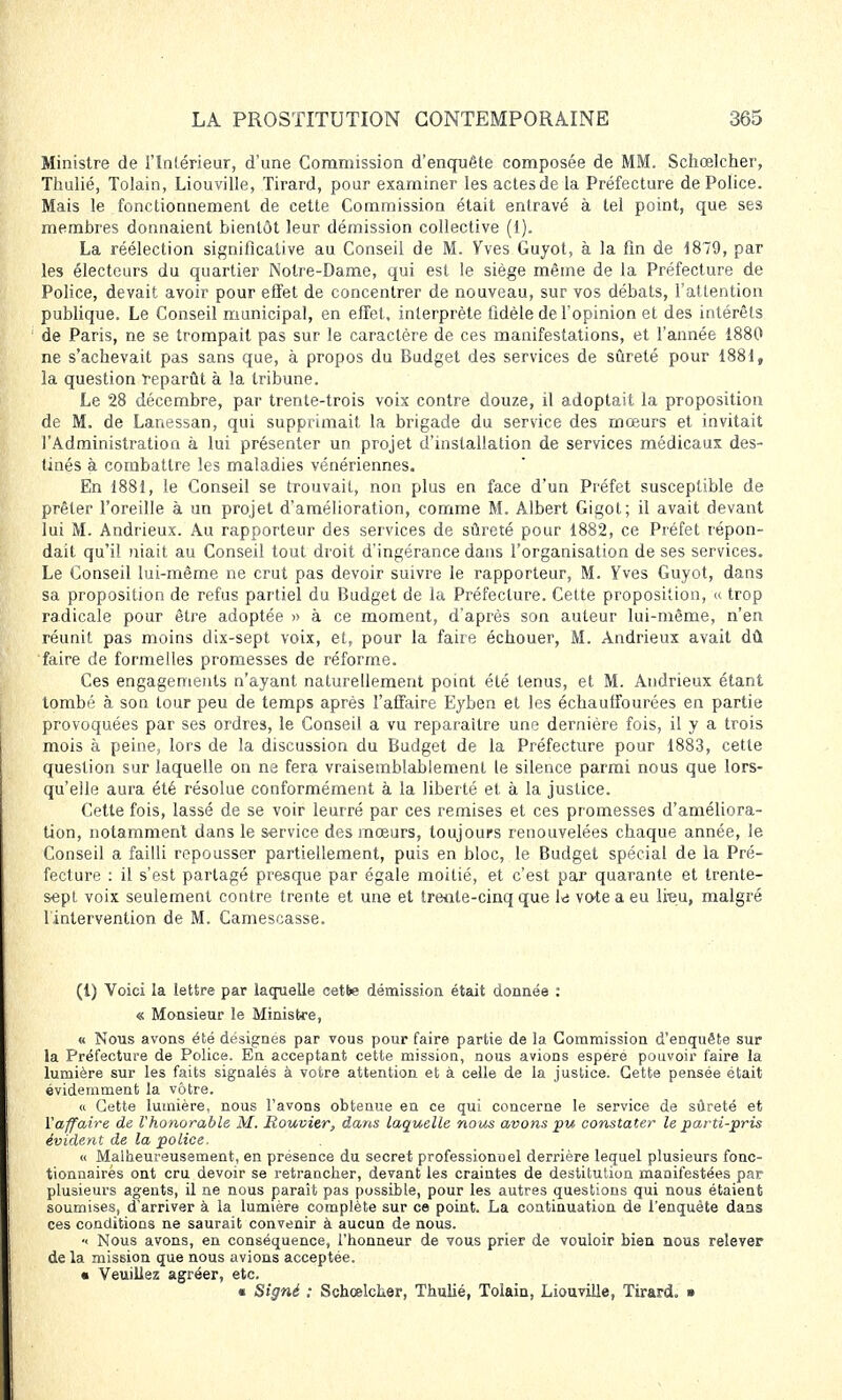 Ministre de l'Intérieur, d'une Commission d'enquête composée de MM. Schœlcher, Thulié, Tolain, Liouville, Tirard, pour examiner les actes de la Préfecture de Police. Mais le fonctionnement de cette Commission était entravé à tel point, que ses membres donnaient bientôt leur démission collective (1). La réélection significative au Conseil de M. Vves Guyot, à la fin de 1879, par les électeurs du quartier Notre-Dame, qui est le siège même de la Préfecture de Police, devait, avoir pour effet de concentrer de nouveau, sur vos débats, l'attention publique. Le Conseil municipal, en effet, interprète fidèle de l'opinion et des intérêts de Paris, ne se trompait pas sur le caractère de ces manifestations, et l'année 1880 ne s'achevait pas sans que, à propos du Budget des services de sûreté pour 1881, la question reparût à la tribune. Le 28 décembre, par trente-trois voix contre douze, il adoptait la proposition de M. de Lanessan, qui supprimait la brigade du service des mœurs et invitait l'Administration à lui présenter un projet d'installation de services médicaux des- tinés à combattre les maladies vénériennes. En 1881, le Conseil se trouvait, non plus en face d'un Préfet susceptible de prêter l'oreille à un projet d'amélioration, comme M. Albert Gigot; il avait devant lui M. Andrieux. Au rapporteur des services de sûreté pour 1882, ce Préfet répon- dait qu'il niait au Conseil tout droit d'ingérance dans l'organisation de ses services. Le Conseil lui-même ne crut pas devoir suivre le rapporteur, M. Yves Guyot, dans sa proposition de refus partiel du Budget de la Préfecture. Cette proposition, « trop radicale pour être adoptée » à ce moment, d'après son auteur lui-même, n'en réunit pas moins dix-sept voix, et, pour la faire échouer, M. Andrieux avait dû faire de formelles promesses de réforme. Ces engagements n'ayant naturellement point été tenus, et M. Andrieux étant tombé à son tour peu de temps après l'affaire Eyben et les échauffourées en partie provoquées par ses ordres, le Conseil a vu reparaître une dernière fois, il y a trois mois à peine, lors de la discussion du Budget de la Préfecture pour 1883, cette question sur laquelle on ne fera vraisemblablement le silence parmi nous que lors- qu'elle aura été résolue conformément à la liberté et à la justice. Cette fois, lassé de se voir leurré par ces remises et ces promesses d'améliora- tion, notamment dans le service des mœurs, toujours renouvelées chaque année, le Conseil a failli repousser partiellement, puis en bloc, le Budget spécial de la Pré- fecture : il s'est partagé presque par égale moitié, et c'est par quarante et trente- sept voix seulement contre trente et une et trente-cinq que l<s vote a eu lieu, malgré linlervention de M. Camescasse. (1) Voici la lettre par laquelle cette démission était donnée : « Monsieur le Ministre, « Nous avons été désignes par vous pour faire partie de la Commission d'enquête sur la Préfecture de Police. En acceptant cette mission, nous avions espéré pouvoir taire la lumière sur les faits signalés à votre attention et à celle de la justice. Cette pensée était évidemment la vôtre. « Cette lumière, nous l'avons obtenue en ce qui concerne le service de sûreté et l'affaire de l'honorable M. Rouvitr, dans laquelle nous avons pu constater le parti-pris évident de la police. « Malheureusement, en présence du secret professionnel derrière lequel plusieurs fonc- tionnaires ont cru devoir se retrancher, devant les craintes de destitution manifestées par plusieurs agents, il ne nous paraît pas possible, pour les autres questions qui nous étaient soumises, d'arriver à la lumière complète sur ce point. La continuation de l'enquête dans ces conditions ne saurait convenir à aucun de nous. ■< Nous avons, en conséquence, l'honneur de vous prier de vouloir bien nous relever de la mission que nous avions acceptée. • Veuillez agréer, etc. ■ Signé : Schœlcher, Thulié, Tolain, Liouville, Tirard. »