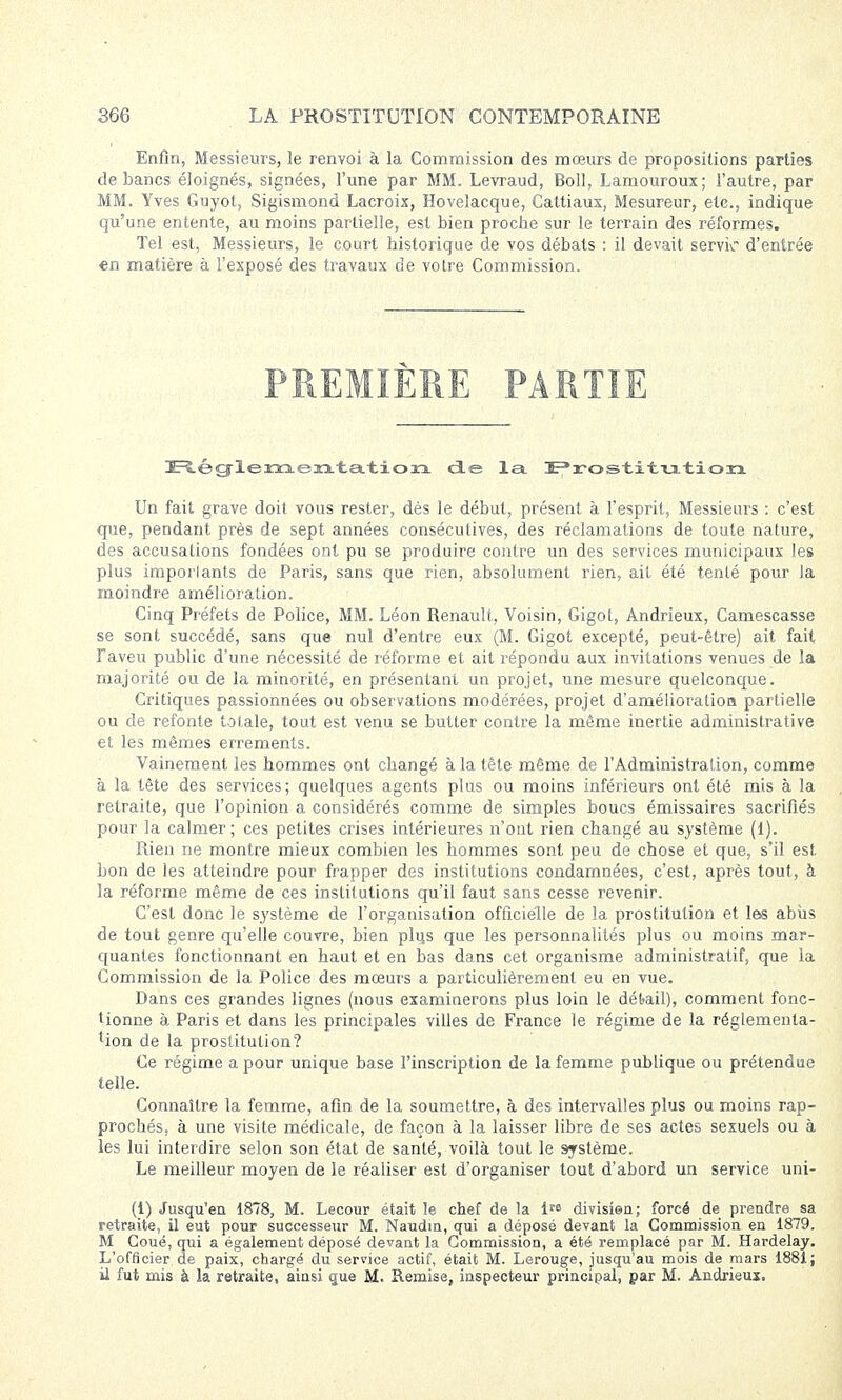 Enfin, Messieurs, le renvoi à la Commission des mœurs de propositions parties de bancs éloignés, signées, l'une par MM. Levraud, Boll, Lamouroux; l'autre, par MM. Yves Guyot, Sigismond Lacroix, Hovelacque, Cattiaux, Mesureur, etc., indique qu'une entente, au moins partielle, est bien proche sur le terrain des réformes. Tel est, Messieurs, le court historique de vos débats : il devait servir d'entrée en matière à l'exposé des travaux de votre Commission. PREMIÈRE PARTIE E^ég'leKso.eaa.-tsL-tioxi de la Prostitution Un fait grave doit vous rester, dès le début, présent à l'esprit, Messieurs : c'est que, pendant près de sept années consécutives, des réclamations de toute nature, des accusations fondées ont pu se produire contre un des services municipaux les plus imporlants de Paris, sans que rien, absolument rien, ait été tenté pour la moindre amélioration. Cinq Préfets de Police, MM. Léon Renault, Voisin, Gigot, Andrieux, Camescasse se sont succédé, sans que nul d'entre eux (M. Gigot excepté, peut-être) ait fait F aveu public d'une nécessité de réforme et ait répondu aux invitations venues de la majorité ou de la minorité, en présentant un projet, une mesure quelconque. Critiques passionnées ou observations modérées, projet d'amélioratioa partielle ou de refonte totale, tout est venu se butter contre la même inertie administrative et les mêmes errements. Vainement les hommes ont changé à la tête même de l'Administration, comme à la tête des services; quelques agents plus ou moins inférieurs ont été mis à la retraite, que l'opinion a considérés comme de simples boucs émissaires sacrifiés pour la calmer; ces petites crises intérieures n'ont rien changé au système (1). Rien ne montre mieux combien les hommes sont peu de chose et que, s'il est bon de les atteindre pour frapper des institutions condamnées, c'est, après tout, à la réforme même de ces institutions qu'il faut sans cesse revenir. C'est donc le système de l'organisation officielle de la prostitution et les abus de tout genre qu'elle couvre, bien plus que les personnalités plus ou moins mar- quantes fonctionnant en haut et en bas dans cet organisme administratif, que la Commission de la Police des mœurs a particulièrement eu en vue. Dans ces grandes lignes (nous examinerons plus loin le débail), comment fonc- tionne à Paris et dans les principales villes de France le régime de la réglementa- tion de la prostitution? Ce régime a pour unique base l'inscription de la femme publique ou prétendue telle. Connaître la femme, afin de la soumettre, à des intervalles plus ou moins rap- prochés, à une visite médicale, de façon à la laisser libre de ses actes sexuels ou à les lui interdire selon son état de santé, voilà tout le système. Le meilleur moyen de le réaliser est d'organiser tout d'abord un service uni- Ci) Jusqu'en 1878, M. Lecour était le chef de la î™ divisîen; forcé de prendre sa retraite, il eut pour successeur M. Naudm, qui a déposé devant la Commission en 1879. M Coué, qui a également déposé devant la Commission, a été remplacé par M. Hardelay. L'officier de paix, chargé du service actif, était M. Lerouge, jusqu'au mois de mars 1881; il fut mis à la retraite, ainsi que M. Remise, inspecteur principal, par M. Andrieux.