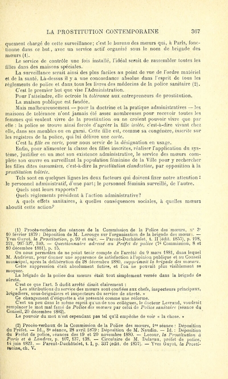 quement chargé de cette surveillance; c'est le bureau des mœurs qui, à Paris, fonc- tionne dans ce but, avec un service actif organisé sous le nom de brigade des mœurs (1). Le service de contrôle une fois installé, l'idéal serait de rassembler toutes les filles dans des maisons spéciales. La surveillance serait ainsi des plus faciles au point de vue de l'ordre matériel et de la santé. Là-dessus il y a uue concordance absolue dans l'esprit de tous les règlements de police et dans tous les livres des médecins de la police sanitaire (2). C'est le premier but que vise l'Administration. Pour l'atteindre, elle octroie la tolérance aux entrepreneurs de prostitution. La maison publique est fondée. Mais malheureusement — pour la doctrine et la pratique administratives — les maisons de tolérance n'ont jamais été assez nombreuses pour recevoir toutes les femmes qui veulent vivre de la prostitution ou ne croient pouvoir vivre que par elle : la police se trouve ainsi forcée d'agréer la fille isolée, c'est-à-dire vivant chez elle, dans ses meubles ou en garni. Celte fille est, comme sa congénère, inscrite sur les registres de la police, qui lui délivre une carte. C'est la fille en carte, pour nous servir de la désignation en usage. Enfin, pour alimenter la classe des filles inscrites, réaliser l'application du sys- tème, justifier en un mot son existence administrative, le service des mœurs com- plète son œuvre en surveillant la population féminine de la Ville pour y rechercher les filles dites insoumises, c'est-à-dire la prostitution clandestine, par opposition à la prostitution tolérée. Tels sont en quelques lignes les deux facteurs qui doivent fixer notre attention : le personnel administratif, d'une part; le personnel féminin surveillé, de l'autre. Quels sont leurs rapports? Quels règlements président à l'action administrative? A quels effets sanitaires, à quelles conséquences sociales, à quelles mœurs aboutit cette action-9 (1) Procès-verbaux des séances de la Commission de la Police des mœurs, n° 3l 10 février 1879 : Déposition de M. Lerouge sur l'organisation de la brigade des mœut... — Yves Guyot, la Prostitution, p. 99 et suiv. — Partmt-Duchàtelet. t. II (édit. 1857), p. 198, 221, 267 337, 340. — Questionnaire adressé au Préfet de police (7° Commission, 8 et 10 décembre 1881), p. 15. On nous permettra de ne point tenir compte de l'arrêté du 9 mars 1881, dans lequel M. Andrieux, pour donner une apparence de satisfaction àl'opinion publique et au Conseil municipal, après la délibération du 28 décembre 1880, supprimait la brigade des mœurs. Cette suppression était absolument fictive, et l'on ne pouvait plus visiblement se moquer. La brigade de la police des mœurs était tout simplement versée dans la brigade de sûreté. C'est ce que l'art. 5 dudit arrêté disait clairement : « Les attributions du service des mœurs sont confiées aux chefs, inspecteurs principaux, brigadiers, sous-brigadiers et inspecteurs du service de sûreté. » Ce changement d'étiquette a été présenté comme une réforme. C'est un peu dans le même esprit qu'un de nos collègues, le docteur Levraud, voudrait remplacer le mot mal famé de Police des mœurs par celui de Police sanitaire (séance du Conseil, 20 décembre 1882). Le pouvoir du mot n'est cependant pas tel qu'il empêche de voir « la chose. » (2) Procès-verbaux de la Commission de la Police des mœurs, 1 séance : Déposition du Préfet. — Id., 8e séance, 28 avril 1879 : Déposition de M. Naudin. — Id. : Déposition du Préfet de police, téances des 19 et 20 novembre 1880. — Lecour, la Prostitution à Paris et à Londres, p. 107, 137, 138. — Circulaire de M. Delavau, préfet de police, 14 juin 1823. — Parent-Duchàtelet, 1.1, p. 337 (edit. de 1857), — Yves Guyot, la Prosti- tuiion^ ch. V.