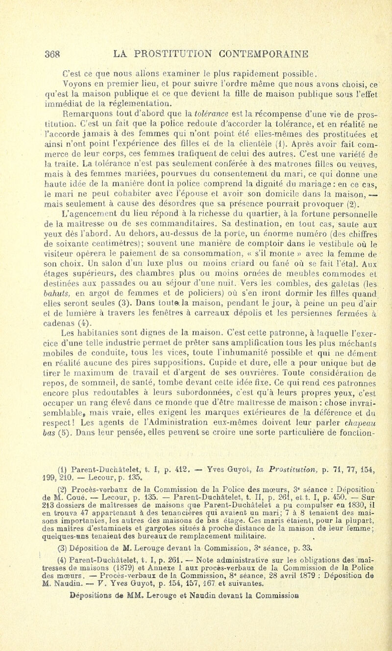C'est ce que nous allons examiner le plus rapidement possible. Voyons en premier lieu, et pour suivre l'ordre même que nous avons choisi, ce qu'est la maison publique et ce que devient la fille de maison publique sous l'effet immédiat de la réglementation. Remarquons tout d'abord que la tolérance est la récompense d'une vie de pros- titution. C'est un fait que la police redoute d'accorder la tolérance, et en réalité ne l'accorde jamais à des femmes qui n'ont point été elles-mêmes des prostituées et ainsi n'ont point l'expérience des filles et de la clientèle (1). Après avoir fait com- merce de leur corps, ces femmes trafiquent de celui des autres. C'est une variété de la traite. La tolérance n'est pas seulement conférée à des matrones filles ou veuves, mais à des femmes mariées, pourvues du consentement du mari, ce qui donne une haute idée de la manière dont la police comprend la dignité du mariage : en ce cas, le mari ne peut cohabiter avec l'épouse et avoir son domicile dans la maison,— mais seulement à cause des désordres que sa présence pourrait provoquer (2). L'agencement du lieu répond à la richesse du quartier, à la fortune personnelle de la maîtresse ou de ses commanditaires. Sa destination, en tout cas, saute aux yeux dès l'abord. Àu dehors, au-dessus de la porte, un énorme numéro (des chiffres de soixante centimètres); souvent une manière de comptoir dans le vestibule où le visiteur opérera le paiement de sa consommation, « s'il monte » avec la femme de son choix. Un salon d'un luxe plus ou moins criard ou fané où se fait l'étal. Aux étages supérieurs, des chambres plus ou moins ornées de meubles commodes et destinées aux passades ou au séjour d'une nuit. Vers les combles, des galetas (les bahuts, en argot de femmes et de policiers) où s'en iront dormir les filles quand elles seront seules (3). Dans tout» la maison, pendant le jour, à peine un peu d'air et de lumière à travers les fenêtres à carreaux dépolis et les persiennes fermées à cadenas (4). Les habitantes sont dignes de la maison. C'est cette patronne, à laquelle l'exer- cice d'une telle industrie permet de prêter sans amplification tous les plus méchants mobiles de conduite, tous les vices, toute l'inhumanité possible et qui ne dément en réalité aucune des pires suppositions. Cupide et dure, elle a pour unique but de tirer le maximum de travail et d'argent de ses ouvrières. Toute considération de repos, de sommeil, de santé, tombe devant cette idée fixe. Ce qui rend ces patronnes encore plus redoutables à leurs subordonnées, c'est qu'à leurs propres yeux, c'est occuper un rang élevé dans ce monde que d'être maîtresse de maison : chose invrai- semblable, mais vraie, elles exigent les marques extérieures de la déférence et du respect! Les agents de l'Administration eux-mêmes doivent leur parler chapeau bas (5). Dans leur pensée, elles peuvent se croire une sorte particulière de fonction- (1) Parent-Duchâtelet, t. I, p. 412. — Yves Guyot, la Prostitution, p. 71, 77, 154, 199, 210. — Lecour, p. 135. (2) Procès-verbaux de la Commission de la Police des mœurs. 3e séance : Déposition de M. Coué. — Lecour, p. 135. — Parent-Duchâtelet, t. II, p. 261, et t. I, p. 450. — Sur 213 dossiers de maîtresses de maisons que Parent-Duchâtelet a pu compulser en 1830, il en trouva 47 appartenant à des tenancières qui avaient un mari; 7 à 8 tenaient des mai- sons importantes, les autres des maisons de bas étage. Ces maris étaient, pour la plupart, des maîtres d'estaminets et gargotes situés à proche distance de la maison de leur femme; quelques-mns tenaient des bureaux de remplacement militaire. (3) Déposition de M. Lerouge devant la Commission, 3* séance, p. 33. (4) Parent-Duchâtelet, t. I, p. 261. — Note administrative sur les obligations des mai- tresses de maisons (1879) et Annexe 1 aux procès-verbaux de la Commission de la Police des moeurs. — Procès-verbaux de la Commission, 8* séance, 28 avril 1879 : Déposition de M. Naudin. — V. Yves Guyot, p. 154, 157, 167 et suivantes. Dépositions de MM. Lerouge et Naudin devant la Commission
