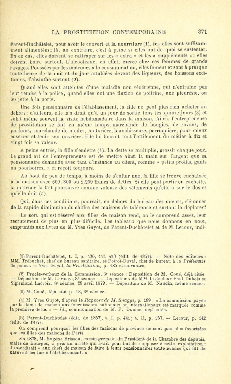 Parent-Duchâtelet, pour avoir le couvert et la nourriture (1). Ici, elles sont suffisam- ment alimentées; là, au contraire, c'est à peine si elles ont de quoi se sustenter. En ce cas, elles doivent se rattraper sur les « extra » et les « suppléments elles doivent boire surtout. L'alcoolisme, en effet, exerce chez ces femmes de grands ravages. Poussées par les matrones à la consommation, elles fument et sont à presque toute heure de la nuit et du jour attablées devant des liqueurs, des boissons exci- tantes, l'absinthe surtout (2). Quand elles sont atteintes d'une maladie non vénérienne, qui n'entraîne pas leur remise à la police, quand elles ont une fluxion de poitrine, une pleurésie, on les jette à la porte. Une fois pensionnaire de l'établissement, la fille ne peut plus rien acheter au dehors; d'ailleurs, elle n'a droit qu'à un jour de sortie tons les quinze jours (3) et subit même souvent la visite hebdomadaire dans la maison. Ainsi, l'entrepreneuse de prostitution se fait en même temps marchande de bougies, de savons, de parfums, marchande de modes, couturière, blanchisseuse, perruquière, pour mieux enserrer et tenir son ouvrière. Elle lui fournit tout Yattifement du métier à dix et vingt fois sa valeur. À peine entrée, la fille s'endette (4). La dette se multiplie, grossit chaque jour. Le grand art de l'entrepreneuse est de mettre ainsi la main sur l'argent que sa pensionnaire demande avec tant d'instance au client, comme « petits profits, gants ou pourboires, » et reçoit toujours. Au bout de peu de temps, à moins de s'enfuir nue, la fille se trouve enchaînée à la maison avec 600, 800 ou 1,200 francs de dettes. Si elle peut partir en cachette, la matrone la fait poursuivre comme voleuse des vêtements qu'elle a sur le dos et qu'elle doit (5). Qui, dans ces conditions, pourrait, en dehors du bureau des mœurs, s'étonner de la rapide diminution du chiffre des maisons de tolérance et surtout la déplorer? Le sort qui est réservé aux filles de maison rend, on le comprend assez, leur recrutement de plus en plus difficile. Les tableaux que nous donnons en note, empruntés aux livres de M. Yves Guyol, de Parent-Duchâtelet et de M. Lecour, indi- (1) Parent-Duchâtelet, t. I, p. 436, 441, 423 (édit. de 1857). — Note des éditeurs: MM. Trebuchet, chef du bureau sanitaire, et Poirot-Duval, chet de bureau à la Préfecture de police. — Yves Guyot, la Prostitution, p. 185 et suivantes. (2) Procès-verbaux de la Commission, 3e séance : Déposition de M. Coué, déjà citée — Déposition de M. Lerouge, 3e séance. — Dépositions da MM. le docteur Paul Dubois et Sigismond Lacroix. 8e séance, 28 avril 1879. — Déposition de M. Naudin, même séance. (3) M. Coué, déjà cité. p. 18, 3e séance. (4) M. Yves Guyot, d'après le Rapport de M. Snagge, p. 189 : «La commission payée parla clame de maison aux fournisseurs nationaux: ou internationaux est marquée comme la première dette. » —Id., communication de M. F. Dumas, déjà citée. (5) Parent-Duchâtelet (édit. de 1857), t. I, p. 441; t. II, p. 257. — Lecour, p. 142 fédit. de 1877). On comprend pourquoi les filles des maisons de province ne sont pas plus favorisées que les filles des maisons de Paris. En 1878, M. Eugène Brisson, cousin germain du Président de la Chambre des députés, maire de Bourges, a pris nn arrêté qui avait pour but de s'opposer à cette exploitation : il interdisait « aux chefs de maison de faire à leurs pensionnaires toute avance qui fût de nature à les lier à rétablissement. »