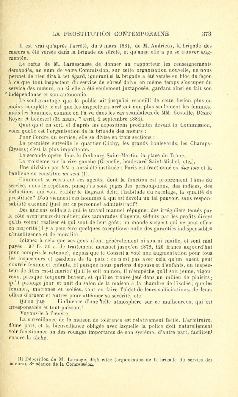 Il est vrai qu'après l'arrêté, du 9 mars 1881, de M. Andrieux, la brigade des mœurs a été versée dans la brigade de sûreté, et qu'ainsi elle a pu se trouver aug- mentée. Le refus de M. Camescasse de donner au rapporteur les renseignements demandés, au nom de votre Commission, sur cette organisation nouvelle, ne nous permet de rien dire à cet égard, ignorant si la brigade a été versée en bloc de façon à ce que tout inspecteur du service de sûreté doive en même temps s'occuper du service des mœurs, ou si elle a été seulement juxtaposée, gardant ainsi en fait son indépendance et son autonomie. Le seul avantage que le public ait jusqu'ici recueilli de cette fusion plus ou moins complète, c'est que les inspecteurs arrêtent non plus seulement les femmes, mais les hommes, comme on l'a vu daus les cas scandaleux de MM. Gostalle, Désiré Royer et Ledésert (31 mars, 7 avril, 2 septembre 1881). Quoi qu'il en soit, et d'après les dépositions produites devant la Commission, voici quelle est l'organisation de la brigade des mœurs : Pour l'ordre du service, elle se divise en trois sections : La première surveille le quartier Clichy, les grands boulevards, les Champs- Élysées; c'est la plus importante. La seconde opère dans le faubourg Saint-Martin, la place du Trône. La troisième sur la rive gauche (Grenelle, boulevard Saint-Michel, etc.). Une division par lofs a aussi été instituée : Paris est fractionné en dix lots et la banlieue en constitue un seul (1). Comment se recrutent ces agents, dont la fonction est proprement 1 àme du service, nous le répétons, puisqu'ils sont juges des présomptions, des indices, des inductions qui vont établir le flagrant délit, l'habitude du racolage, la qualité de prostituée? D'où viennent ces hommes à qui est dévolu un tel pouvoir, sans respon- sabilité aucune? Quel est ce personnel administratif? Des anciens soldats à qui le travail manuel répugne; des irréguliers tentés par le côté aventureux du métier; des camarades d'agents, séduits par les profits divers qu'ils voient réaliser et qui sont de leur goût; un monde suspect qui ne peut offrir en majorité (il y a peut-être quelques exceptions) nulle des garanties indispensables d'intelligence et de moralité. Joignez à cela que ces gens n'ont généralement ni sou ni maille, et sont mal payés : 97 fr. 50 c. de traitement mensuel jusqu'en 1878, 120 francs aujourd'hui (non compris la retenue), depuis que le Conseil a voté une augmentation pour tous les inspecteurs et gardiens de la paix : ce n'est pas avec cela qu'un agent peut nourrir femme et enfants. Et puisque nous parlons d épouse et d'enfants, un inspec- teur de filles est-il marié? Qu'il le soit ou non, il n'empêche qu'il soit jeune, vigou- reux, presque toujours buveur, et qu'il se trouve jeté dans un milieu de plaisirs; qu'il patauge jour et nuit du salon de la maison à la chambre de l'isolée; que les femmes, matrones et isolées, vont en faire l'objet de leurs sollicitations, de leurs offres d'argent et autres pour atténuer sa sévérité, etc. Qu'on jug^ l'influence d'une ^elle atmosphère sur ce malheureux, qui est irresponsable et tout-puissant! Voyons-le à l'œuvre, La surveillance de la maison de tolérance est relativement facile. L'arbitraire, d'une part, et la bienveillance obligée avec laquelle la police doit naturellement voir fonctionner un des rouages importants de son système, d'autre part, facilitent encore la tâche. (1) Déposition de M. Lerouge, déjà citée (organisation de la brigade du service des mœurs), 3* séance de la Corriruissioa.