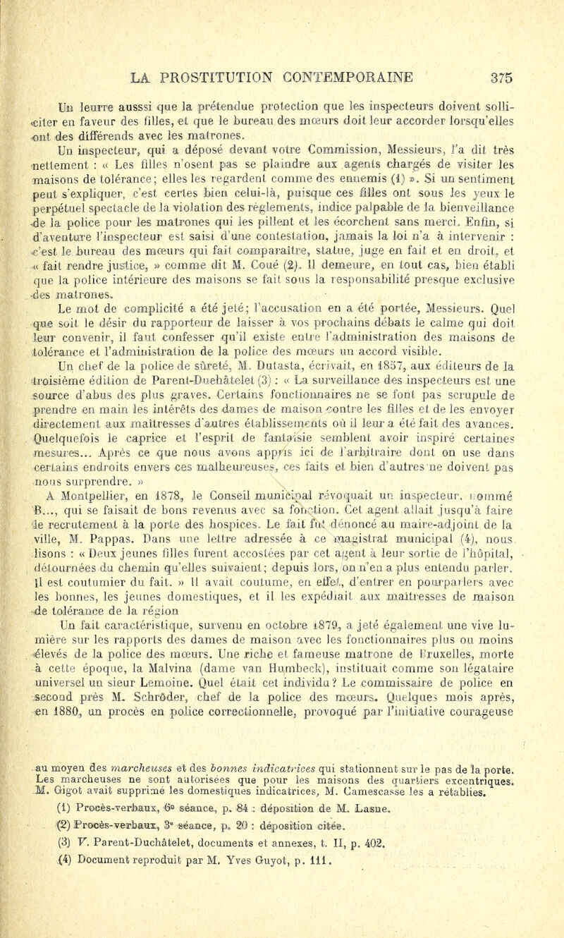 Un leurre ausssi que ]a prétendue protection que les inspecteurs doivent solli- citer en faveur des tilles, et que le bureau des mœurs doit leur accorder lorsqu'elles ont des différends avec les matrones. Un inspecteur, qui a déposé devant votre Commission, Messieurs, l'a dit très nettement : « Les filles n'osent pas se plaindre aux agents chargés de visiter les maisons de tolérance; elles les regardent comme des ennemis (1) ». Si un sentiment peut s'expliquer, c'est certes bien celui-là, puisque ces filles ont sous les yeux le perpétuel spectacle de la violation des règlements, indice palpable de la bienveillance <de la police pour les matrones qui les pillent et les écorchent sans merci. Enfin, si d'aventure l'inspecteur est saisi d'une contestation, jamais la loi n'a à intervenir : c'est le bureau des mœurs qui fait comparaître, statue, juge en fait et en droit, et « fait rendre justice, » comme dit M. Coué (2). 11 demeure, en tout cas, bien établi que la police intérieure des maisons se fait sous la responsabilité presque exclusive •des matrones. Le mot de complicité a été jeté; l'accusation en a été portée, Messieurs. Quel que soit le désir du rapporteur de laisser à vos prochains débats le calme qui doit leur convenir, il faut confesser qu'il existe entre l'administration des maisons de tolérance et l'administration de la police des mœurs un accord visible. Un chef de la police de sûreté, M. Dutasta, écrivait, en 1857, aux éditeurs de la troisième édition de Parent-Duehâtelet (3) : « La surveillance des inspecteurs est une source d'abus des plus graves. Certains fonctionnaires ne se font pas scrupule de prendre en main les intérêts des dames de maison contre les filles et de les envoyer directement aux maîtresses d'autres établissements où il leur a été fait des avances. Quelquefois le caprice et l'esprit de fantaisie semblent avoir inspiré certaines mesures... Après ce que nous avons appris ici de l'arbitraire dont on use dans certains endroits envers ces malheureuses, ces faits et bien d'autres ne doivent pas nous surprendre. » A Montpellier, en 1878, le Conseil municipal révoquait un inspecteur, nommé 6..., qui se faisait de bons revenus avec sa fonction. Cet agent allait jusqu'à faire le recrutement à la porte des hospices. Le fait fut dénoncé au maire-adjoint de la ville, M. Pappas. Dans une lettre adressée à ce magistrat municipal (4), nous lisons : « Deux jeunes filles furent accostées par cet agent à leur sortie de l'hôpital, détournées du chemin qu'ehes suivaient; depuis lors, on n'en a plus entendu parler. U est coutumier du fait. » 11 avait coutume, en elfe',, d'entrer en pourparlers avec les bonnes, les jeunes domestiques, et il les expédiait aux maîtresses de maison -de tolérance de la région Un fait caractéristique, survenu en octobre i879, a jeté également une vive lu- mière sur les rapports des dames de maison avec les fonctionnaires plus ou moins élevés de la police des mœurs. Une riche et fameuse matrone de Bruxelles, morte •à cette époque, la Malvina (dame van Humbeck), instituait comme son légataire universel un sieur Lemoine. Quel était cet individu? Le commissaire de police en second près M. Schrôder, chef de la police des mœurs. Quelques mois après, en 1880, un procès en police correctionnelle, provoqué par l'initiative courageuse au moyen des marcheuses et des bonnes indicatrices qui stationnent sur le pas de la porte. Les marcheuses ne sont autorisées que pour les maisons des quartiers excentriques. M. Gigot avait supprimé les domestiques indicatrices, M. Camescasse les a rétablies. (1) Procès-verbaux, 6° séance, p. 84 : déposition de M. Lasne. (2) Procès-verbaux, 3 séance, p. 20 : déposition citée. (3) V. Parent-Duchâfcelet, documents et annexes, t. II, p. 402. (4) Document reproduit par M. Yves Guyot, p. 111.