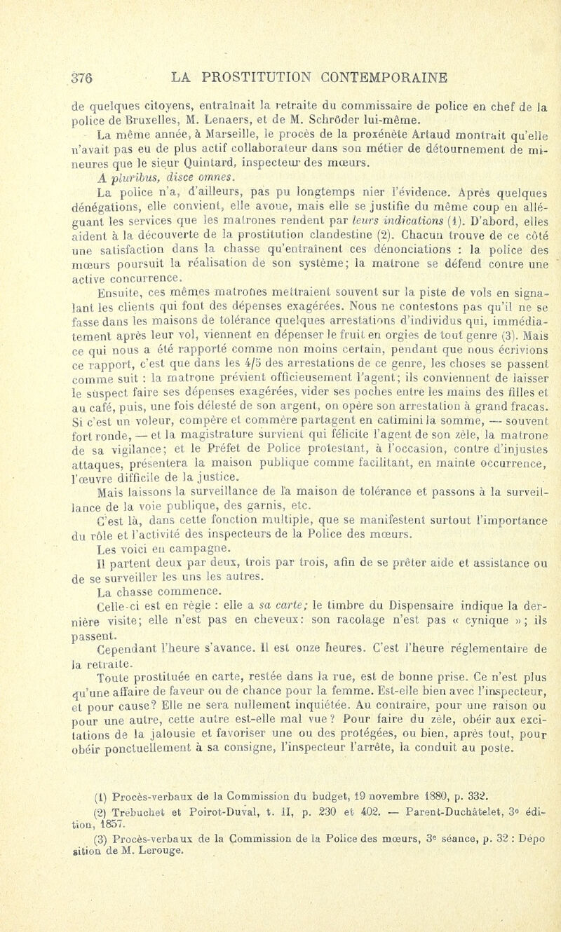 de quelques citoyens, entraînait la retraite du commissaire de police en chef de la police de Bruxelles, M. Lenaers, et de M. Sckrôder lui-même. La même année, à Marseille, le procès de la proxénète Artaud montrait qu'elle n'avait pas eu de plus actif collaborateur dans son métier de détournement de mi- neures que le sieur Quintard, inspecteur des mœurs. A pluribus, disce omnes. La police n'a, d'ailleurs, pas pu longtemps nier l'évidence. Après quelques dénégations, elle convient, elle avoue, mais elle se justifie du même coup en allé- guant les services que les matrones rendent par leurs indications (1). D'abord, elles aident à la découverte de la prostitution clandestine (2). Chacun trouve de ce côté une satisfaction dans la chasse qu'entraînent ces dénonciations : la police des mœurs poursuit la réalisation de son système; la matrone se défend contre une active concurrence. Ensuite, ces mêmes matrones mettraient souvent sur la piste de vols en signa- lant les clients qui font des dépenses exagérées. Nous ne contestons pas qu'il ne se fasse dans les maisons de tolérance quelques arrestations d'individus qui, immédia- tement après leur vol, viennent en dépenser le fruit en orgies de tout genre (3). Mais ce qui nous a été rapporté comme non moins certain, pendant que nous écrivions ce rapport, c'est que dans les 4/5 des arrestations de ce genre, les choses se passent comme suit : la matrone prévient officieusement l'agent; ils conviennent de laisser le suspect faire ses dépenses exagérées, vider ses poches entre les mains des filles et au café, puis, une fois délesté de son argent, on opère son arrestation à grand fracas. Si c'est un voleur, compère et commère partagent en catimini la somme, — souvent fort ronde, — et la magistrature survient qui félicite l'agent de son zèle, la matrone de sa vigilance; et le Préfet de Police protestant, à l'occasion, contre d'injustes attaques, présentera la maison publique comme facilitant, en mainte occurrence, l'œuvre difficile de la justice. Mais laissons la surveillance de l'a maison de tolérance et passons à la surveil- lance de la voie publique, des garnis, etc. C'est là, dans cette fonction multiple, que se manifestent surtout l'importance du rôle et l'activité des inspecteurs de la Police des mœurs. Les voici eu campagne. Il partent deux par deux, trois par trois, afin de se prêter aide et assistance ou de se surveiller les uns les autres. La chasse commence. Celle-ci est en règle : elle a sa carte; le timbre du Dispensaire indique la der- nière visite; elle n'est pas en cheveux: son racolage n'est pas « cynique » ; ils passent. Cependant l'heure s'avance. Il est onze heures. C'est l'heure réglementaire de la retraite. Toute prostituée en carte, restée dans la rue, est de bonne prise. Ce n'est plus qu'une affaire de faveur ou de chance pour la femme. Est-elle bien avec l'inspecteur, et pour cause? Elle ne sera nullement inquiétée. Au contraire, pour une raison ou pour une autre, cette autre est-elle mal vue ? Pour faire du zèle, obéir aux exci- tations de la jalousie et favoriser une ou des protégées, ou bien, après tout, pour obéir ponctuellement à sa consigne, l'inspecteur l'arrête, la conduit au poste. (1) Procès-verbaux de la Commission du budget, 19 novembre 1880, p. 332. (2) Trébuchet et Poirot-Duval, t. II, p. 230 et 402. — Parent-Duchâtelet, 3« édi- tion, 1857. (3) Procès-verbaux de la Commission de la Police des mœurs, 3e séance, p. 32 : Dépo sition de M. Lerouge.