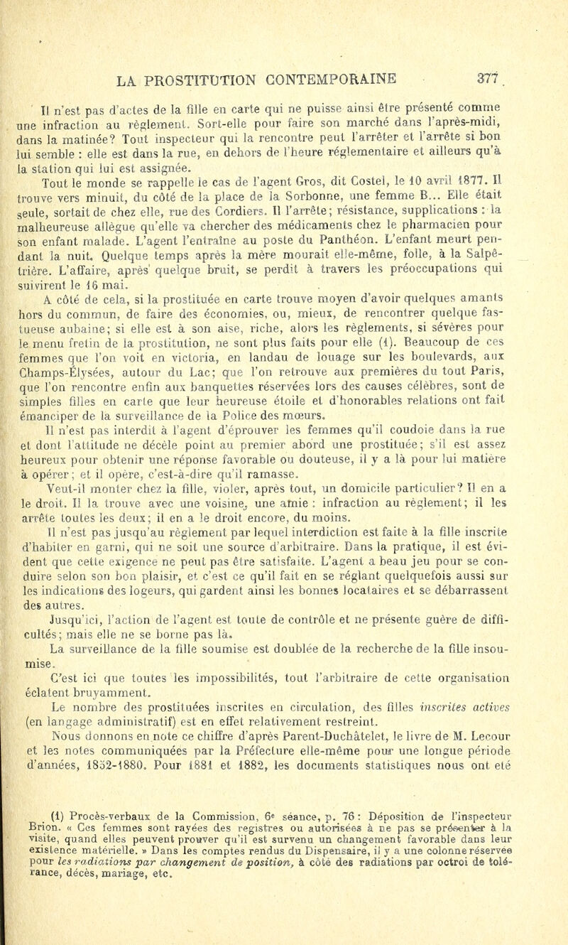 ' Il n'est pas d'actes de la fille en carte qui ne puisse ainsi être présenté comme une infraction au règlement. Sort-elle pour faire son marché dans l'après-midi, dans la matinée? Tout inspecteur qui la rencontre peut l'arrêter et l'arrête si bon lui semble : elle est dans la rue, en dehors de l'heure réglementaire et ailleurs qu'à la station qui lui est assignée. Tout le monde se rappelle le cas de l'agent Gros, dit Costel, le 10 avril 1877. Il trouve vers minuit, du côté de la place de la Sorbonne, une femme B... Elle était seule, sortait de chez elle, rue des Cordiers. Il l'arrête; résistance, supplications : la malheureuse allègue qu'elle va chercher des médicaments chez le pharmacien pour son enfant malade. L'agent l'entraîne au poste du Panthéon. L'enfant meurt pen- dant la nuit. Quelque temps après la mère mourait elle-même, folle, à la Salpê- trière. L'affaire, après' quelque bruit, se perdit à travers les préoccupations qui suivirent le 16 mai. A côté de cela, si la prostituée en carte trouve moyen d'avoir quelque? amants hors du commun, de faire des économies, ou, mieux, de rencontrer quelque fas- tueuse aubaine; si elle est à son aise, riche, alors les règlements, si sévères pour le menu fretin de la prostitution, ne sont plus faits pour elle (1). Beaucoup de ces femmes que l'on voit en victoria, en landau de louage sur les boulevards, aux Champs-Élysées, autour du Lac; que l'on retrouve aux premières du tout Paris, que l'on rencontre enfin aux banquettes réservées lors des causes célèbres, sont de simples filles en carte que leur heureuse étoile et d'honorables relations ont fait émanciper de la surveillance de la Police des mœurs. Il n'est pas interdit à l'agent d'éprouver les femmes qu'il coudoie dans la rue et dont l'attitude ne décèle point au premier abord une prostituée; s'il est assez heureux pour obtenir une réponse favorable ou douteuse, il y a là pour lui matière à opérer; et il opère, c'est-à-dire qu'il ramasse. Veut-il monter chez la fille, violer, après tout, un domicile particulier? Il en a le droit. Il la trouve avec une voisine,, une amie : infraction au règlement ; il les arrête toutes les deux; il en a le droit encore, du moins. Il n'est pas jusqu'au règlement par lequel interdiction est faite à la fille inscrite d'habiter en garni, qui ne soit une source d'arbitraire. Dans la pratique, il est évi- dent que cette exigence ne peut pas être satisfaite. L'agent a beau jeu pour se con- duire selon son bon plaisir, et c'est ce qu'il fait en se réglant quelquefois aussi sur les indications des logeurs, qui gardent ainsi les bonnes locataires et se débarrassent des autres. Jusqu'ici, l'action de l'agent est toute de contrôle et ne présente guère de diffi- cultés; mais elle ne se borne pas là. La surveillance de la fille soumise est doublée de la recherche de la fille insou- mise. C'est ici que toutes les impossibilités, tout l'arbitraire de cette organisation éclatent bruyamment. Le nombre des prostituées inscrites en circulation, des filles inscrites actives (en langage administratif) est en effet relativement restreint. Nous donnons en note ce chiffre d'après Parent-Duchâtelet, le livre de M. Lecour et les notes communiquées par la Préfecture elle-même pour une longue période d'années, 1832-1880. Pour 1881 et 1882, les documents statistiques nous ont été (1) Procès-verbaux de la Commission, 6e séance, p. 76: Déposition de l'inspecteur Brion. « Ces femmes sont rayées des registres ou autorisées à ne pas se présenter à la visite, quand elles peuvent prouver qu'il est survenu un changement favorable dans leur existence matérielle. » Dans les comptes rendus du Dispensaire, iJ y a une colonne réservée pour les radiations par changement de position, à côté des radiations par octroi de tolé- rance, décès, mariage, etc.