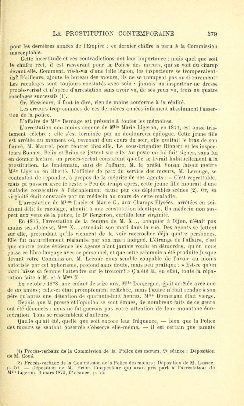 pour les dernières années de l'Empire : ce dernier chiffre a paru à la Commission inacceptable. Cette incertitude et ces contradictions ont leur importance ; mais quel que soit le chiffre réel, il est rassurant pour la Police des mœurs, qui se voit du champ devant elle. Comment, vis-à-vis d'une telle légion, les inspecteurs se tromperaient- ils? D'ailleurs, ajoute le bureau des mœurs, ils ne se trompent pas ou si rarement ! Les racolages sont toujours constatés avec soin : jamais un inspecteur ne dresse procès-verbal et n'opère d'arrestation sans avoir vu, de ses yeux vu, trois ou quatre racolages successifs (1). Or, Messieurs, il faut le dire, rien de moins conforme à la réalité. Les erreurs trop connues de ces dernières années infirment absolument l'asser- tion de la police. L'affaire de MUc Bernage est présente à toutes les mémoires. L'arrestation non moins connue de Mlu Marie Ligeron, en 1877, est aussi tris- tement célèbre : elle s'est terminée par un douloureux épilogue. Cette jeune fille est arrêtée au moment où, revenant d'un cours du soir, elle quittait le bras de son fiancé, M. Maure!, pour rentrer chez elle. Le sous-brigadier Hippert et les inspec- teurs Bonnet, Belin et Brion se jettent sur elle. Au poste on lui fait signer, sans lui en donner lecture, un procès-verbal constatant qu'elle se livrait habituellement à la prostitution. Le lendemain, saisi de l'affaire, M. le préfet Voisin faisait mettre M110 Ligeron en liberté. L'officier de paix du service des mœurs, M. Lerouge, se contentait de répondre, à propos de la méprise de ses agents : « C'est regrettable, mais ça passera avec le reste. » Peu de temps après, cette jeune fille mourait d'une maladie consécutive à l'ébranlement causé par ces déplorables scènes (2). Or, sa virginité était constatée par un médecin au cours de cette maladie. L'arrestation de Mllcs Lucie et Marie C, aux Champs-Elysées, arrêtées en soi- disant délit de racolage, aboutit à une constatation identique. Un médecin non sus- pect aux yeux de la police, le Dr Bergeron, certifia leur virginité. En 1876, l'arrestation de la femme de M. X.. ., banquier à Dijon, n'était pas moins scandaleuse. Mm0 X... attendait son mari dans la rue. Des agents se jettent sur elle, prétendant qu'ils viennent de la voir raccrocher déjà quatre personnes. Elle fut naturellement réalamée par son mari indigné. L'étrange de l'affaire, c'est que contre toute évidence les agents n'ont jamais voulu en démordre, qu'on nous passe ce libre langage avec ce personnel, et que cette calomnie a été produite jusque devant votre Commission. M. Lecour nous semble coupable de l'avoir au moins autorisée par cet aphorisme, profond sans doute, mais peu pratique : « Est-ce qu'un mari laisse sa femme l'attendre sur le trottoir? » Ç'a été là, en effet, toute la répa- ration faite à M. et à MmG X. En octobre 1878, une enfant de seize ans, Mllc Domergue, était arrêtée avec une de ses amies ; celle-ci était promptemenl relâchée, mais l'autre n'était rendue à son père qu'après une détention de quarante-huit heures. Mlle Domergue était vierge. Depuis que la presse et l'opinion se sont émues, de nombreux faits de ce genre ont été dénoncés : nous ne fatiguerons pas votre attention de leur monotone énu- niération. Tous se ressemblent d'ailleurs. Quelle qu'ait été, quelle que soit encore leur fréquence, — bien que la Police des mœurs se sentant observée s'observe elle-même, — il est certain que jamais (1) Procès-verbaux de la Commission, de la Police de3 mœurs, 2e séance : Déposition de M. Coué. (2) Procès-verbaux de la Commission delà Police des mœurs : Déposition de M. Lassez, p. 57. — Déposition de M. Brion, l'inspecteur qui avait pris part à l'arrestation de M11» Ligeron, 3 mars 1879, 6° séance, p. 76.