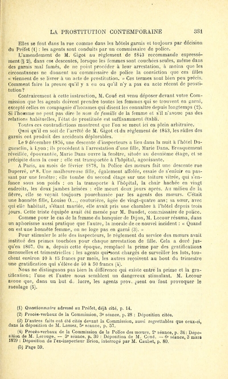 Elles se font dans la rue comme dans les hôtels garnis et toujours par décision du Préfet (1) : les agents sont conduits par un commissaire de police. L'amendement de M. Gigot au règlement de 1843 recommande expressé- ment (§ 2), dans ces descentes, lorsque les femmes sont couchées seules, même dans des garnis mal famés, de ne point procéder à leur arrestation, à moins que les circonstances ne donnent au commissaire de police la conviction que ces filles « viennent de se livrer à un acte de prostitution. » Ces termes sont bien peu précis. Comment faire la preuve qu'il y a eu ou qu'il n'y a pas eu acte récent de prosti- tution? Contrairement à cette instruction, M. Coué est venu déposer devant votre Com- mission que les agents doivent prendre toutes les femmes qui se trouvent en garni, excepté celles en compagnie d'hommes qui disent les connaître depuis longtemps (2). Si l'homme ne peut pas dire le nom de famille de la femme et s'il n'avoue pas des relations habituelles, l'état de prostituée est suffisamment établi. Toutes ces contradictions montrent que l'on se meut ici en plein arbitraire. Quoi qu'il en soit de l'arrêté de M. Gigot et du règlement de 1843, les rafles des garnis ont produit des accidents déplorables. Le 9 décembre 1876, une descente d'inspecteurs a lieu dans la nuit à l'hôtel Du- guesclin, à Lyon; ils procèdent à l'arrestation d'une fille, Marie Dans. Brusquement réveillée, épouvantée, Marie Dans ouvre la fenêtre, située au deuxième étage, et se précipite dans la cour : elle est transportée à l'hôpital, agonisante. A Paris, au mois de février 1878, la Police des mœurs fait une descente rue Duperré, n° 8. Une malheureuse fille, également affolée, essaie de s'enfuir en pas- sant par une fenêtre; elle tombe du second étage sur une toiture vitrée, qui s'en- fonce sous son poids : on la transporte à l'hôpital, la chair hachée en vingt endroits, les deux jambes brisées : elle meurt deux jours après. Au milieu de la fièvre, elle se voyait toujours pourchassée par les agents des mœurs. C'était une honnête fille, Louise 0..., couturière, âgée de vingt-quatre ans; sa sœur, avec qui elle habitait, s'étant mariée, elle avait pris une chambre à l'hôtel depuis trois jours. Cette triste équipée avait été menée par M. Daudet, commissaire de police. Comme pour le cas de la femme du banquier de Dijon, M. Lecour résuma, dans un aphorisme aussi pratique que l'autre, la morale de ce nouvel incident : « Quand on est une honnête femme, on ne loge pas en garni (3). » Pour stimuler le zèle des inspecteurs, le règlement du service des mœurs avait institué des primes touchées pour chaque arrestation de fille. Cela a duré jus- qu'en 1867. On a, depuis cette époque, remplacé la prime par des gratifications mensuelles et trimestrielles : les agents qui*sont chargés de surveiller les lots, tou- chent environ 10 à 15 francs par mois, les autres reçoivent au bout du trimestre une gratification qui s'élève de 40 à 50 francs (4). Nous ne distinguons pas bien la différence qui existe entre la prime et la gra- tification; l'une et l'autre nous semblent un dangereux stimulant. M. Lecour avoue que, dans un but d^ lucre, les agents prov^uent ou font provoquer le racolage (5). (1) Questionnaire adressé au Préfet, déjà cité, p. 14. (2) Procès-verbaux de la Commission, 3° séance, p. 28 : Déposition citée. (3) D'autres faits ont été cités devant la Commission, aussi regrettables que ceux-ci, dans la déposition de M. Lassez, 5e séance, p. 57. (4) Procès-verbaux de la Commission de la Police des mœurs, 2 séance, p. 34: Dépo- sition de M. Lerouge. — 3* séance, p. 30 : Déposition de M. Coué. — 6» séance, 3 mars 1879 : Déposition de l'ex-inspecteur Brion, interrogé par M. Caubet, p. 80,