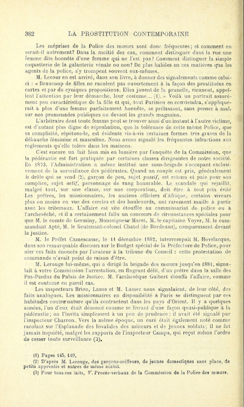 Les méprises de la Police des mœurs sont donc fréquentes; et comment en serait-il autrement? Dans la moitié des cas, comment distinguer dans la rue une femme dite honnête d'une femme qui ne l'est pas ? Gomment distinguer la simple coquetterie de la galanterie vénale ou non? De plus habiles en ces matières que les agents de la police, s'y trompent souvent eux-mêmes. M. Lecour en est arrivé, dans son livre, à donner des signalements comme celui- ci : « Beaucoup de filles ne racolent pas ouvertement à la façon des prostituées en cartes et par de cyniques propositions. Elles jouent de la prunelle, ricanent, appel- lent l'attention par leur démarche, leur costume... (1). » Voilà un portrait assuré- ment peu caractéristique de la fille et qui, tout Parisien en conviendra, s'applique- rait à plus d'une femme parfaitement honnête, se prélassant, sans penser à mal, sur nos promenades publiques ou devant les grands magasins. L'arbitraire dont toute femme peut se trouver ainsi d'un instant à l'autre victime, est d'autant plus digne de réprobation, que la tolérance de cette même Police, que sa complicité, répétons-le, est évidente vis-à-vis certaines formes très graves de la débauche féminine et masculine. Nous avons signalé les fréquentes infractions aux règlements qu'elle tolère dans les maisons. C'est encore un fait bien mis en lumière par l'enquête de la Commission, que la pédérastie est fort pratiquée par certaines classes dirigeantes de notre société. En 1873, l'Administration a même institué une sous-brigade s'occupant exclusi- vement de la surveillance des pédérastes. Quand un couple est pris, généralement Je drôle qui se vend (2), garçon de peu, sujet passif, est retenu et paie pour son complice, sujet actif, personnage de rang honorable. Le scandale qui rejaillit, malgré tout, sur une classe, sur une corporation, doit être à tout prix évité Les prêtres, les missionnaires, les anciens officiers d'Afrique, certains viveurs plu3 ou moins en vue des cercles et des boulevards, ont rarement maille à partir avec les tribunaux. L'affaire est vite étouffée au commissariat de police ou à l'archevêché, et il a certainement fallu un concours de circonstances spéciales pour que M. le comte de Germiny, Monseigneur Maret, M. le capitaine Voyer, M. le com- mandant Apté, M. le lieutenant-colonel Chatel (de Bordeaux), comparussent devant la justice. M. le Préfet Camescasse, le 11 décembre 1882, interrompait M. Hovelacque, dans son remarquable discours sur le Budget spécial de la Préfecture de Police, pour nier ces faits énoncés par l'orateur à la tribune du Conseil : cette protestation de commande n'avait point de raison d'être. M. Lerouge lui-même, qui a dirigé la brigade des mœurs jusqu'en 1881, signa- lait à votre Commission l'arrestation, en flagrant délit, d'un prêtre dans la salle des Pas-Perdus du Palais de Justice. M. l'archevêque Guibert étouffa l'affaire, comme il est coutume en pareil cas. Les inspecteurs Brion, Lasne et M. Lassez nous signalaient, de leur côté, des faits analogues. Les missionnaires en disponibilité à Paris se distinguent par ces habitudes contre»'nature qu'ils contractent dans les pays d'Orient. Il y a quelques années, l'un d'eux était dénoncé comme se livrant d'une façon quasi-publique à la pédérastie ; on l'invita simplement à un peu de prudence : il avait été signalé par l'inspecteur Charron. Vers la même époque, un curé était également noté comme racolant sur l'Esplanade des Invalides des mineurs et de jeunes soldats; il ne fut jamais inquiété, malgré les rapports de l'inspecteur Campa, qui reçut même l'ordre de cesser toute surveillance (3). (1) Pages 145, 149. (2) D'après M. Lerouge, des garçons-coiffeurs, de jeunes domestiques sans place, de petits apprentis et autres de même acabit. (3) Pour tous ces faits, V. Procès-verbaux de la Commission de la Police des moeurs.