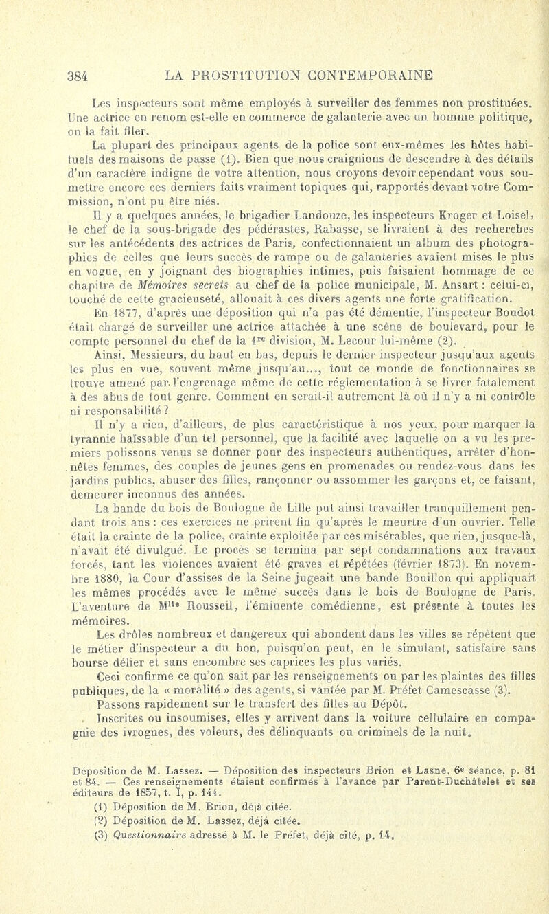 Les inspecteurs sont même employés à surveiller des femmes non prostituées. Une actrice en renom est-elle en commerce de galanterie avec an homme politique, on la fait filer. La plupart des principaux agents de la police sont eux-mêmes les hôtes habi- tuels des maisons de passe (1). Bien que nous craignions de descendre à des détails d'un caractère indigne de votre attention, nous croyons devoir cependant vous sou- mettre encore ces derniers faits vraiment topiques qui, rapportés devant votre Com- mission, n'ont pu être niés. Il y a quelques années, le brigadier Landouze, les inspecteurs Kroger et LoiseU le chef de la sous-brigade des pédérastes, Rabasse, se livraient à des recherches sur les antécédents des actrices de Paris, confectionnaient un album des photogra- phies de celles que leurs succès de rampe ou de galanteries avaient mises le plus en vogue, en y joignant des biographies intimes, puis faisaient hommage de ce chapitre de Mémoires secrets au chef de la police municipale, M. Ànsart : celui-ci, louché de cette gracieuseté, allouait à ces divers agents une forte gratification. En 1877, d'après une déposition qui n'a pas été démentie, l'inspecteur Boudot était chargé de surveiller une actrice attachée à une scène de boulevard, pour le compte personnel du chef de la lre division, M. Lecour lui-même (2). Ainsi, Messieurs, du haut en bas, depuis le dernier inspecteur jusqu'aux agents les plus en vue, souvent même jusqu'au..., tout ce monde de fonctionnaires se trouve amené par. l'engrenage même de cette réglementation à se livrer fatalement, à des abus de tout genre. Comment en serait-il autrement là où il n'y a ni contrôle ni responsabilité ? Il n'y a rien, d'ailleurs, de plus caractéristique à nos yeux, pour marquer la tyrannie haïssable d'un tel personnel, que la facilité avec laquelle on a vu les pre- miers polissons venus se donner pour des inspecteurs authentiques, arrêter d'hon- nêtes femmes, des couples déjeunes gens en promenades ou rendez-vous dans les jardins publics, abuser des filles, rançonner ou assommer les garçons et, ce faisant, demeurer inconnus des années. La bande du bois de Boulogne de Lille put ainsi travailler tranquillement pen- dant trois ans : ces exercices ne prirent fin qu'après le meurtre d'un ouvrier. Telle était la crainte de la police, crainte exploitée par ces misérables, que rien, jusque-là, n'avait été divulgué. Le procès se termina par sept condamnations aux travaux forcés, tant les violences avaient été graves et répétées (février 1873). En novem- bre 1880, la Cour d'assises de la Seine jugeait une bande Bouillon qui appliquait les mêmes procédés avec le même succès dans le bois de Boulogne de Paris. L'aventure de M119 Rousseil, l'éminente comédienne, est présente à toutes les mémoires. Les drôles nombreux et dangereux qui abondent dans les villes se répètent que le métier d'inspecteur a du bon, puisqu'on peut, en le simulant, satisfaire sans bourse délier et sans encombre ses caprices les plus variés. Ceci confirme ce qu'on sait par les renseignements ou par les plaintes des filles publiques, de la « moralité » des agents, si vantée par M. Préfet Camescasse (3). Passons rapidement sur le transfert des filles au Dépôt. Inscrites ou insoumises, elles y arrivent dans la voilure cellulaire en compa- gnie des ivrognes, des voleurs, des délinquants ou criminels de la nuit. Déposition de M. Lassez. — Déposition des inspecteurs Brion et Lasne, 6e séance, p. 81 et 84. — Ces renseignements étaient confirmés à l'avance par Parent-Duchâtelet et ses éditeurs de 1857, t. I, p. 144. (1) Déposition de M. Brion, déjà citée. (2) Déposition de M. Lassez, déjà citée. (3) Questionnaire, adressé à M. le Préfet, déjà cité, p. 14,