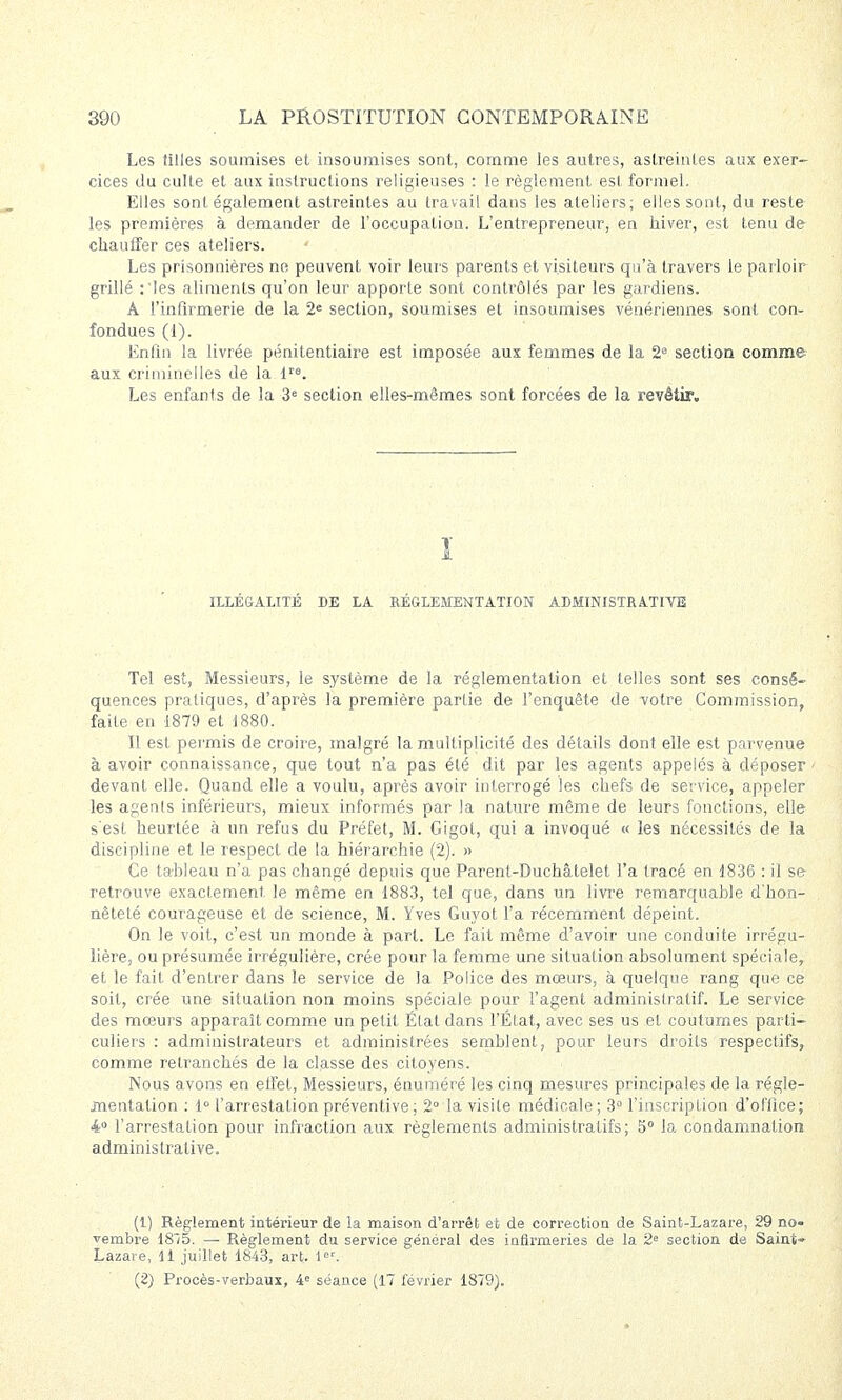 Les filles soumises et insoumises sont, comme les autres, astreintes aux exer- cices du culte et aux instructions religieuses : le règlement est formel. Elles sont également astreintes au travail dans les ateliers; elles sont, du reste les premières à demander de l'occupation. L'entrepreneur, en hiver, est tenu de chauffer ces ateliers. Les prisonnières ne peuvent voir leurs parents et visiteurs qu'à travers le parloir grillé :'les aliments qu'on leur apporte sont contrôlés par les gardiens. À l'infirmerie de la 2e section, soumises et insoumises vénériennes sont con- fondues (1). Enfin la livrée pénitentiaire est imposée aux femmes de la 2e section comme aux criminelles de la lre. Les enfants de la 3e section elles-mêmes sont forcées de la revêtir. î ILLÉGALITÉ DE LA RÉGLEMENTATION ADMINISTRATIVE Tel est, Messieurs, le système de la réglementation et telles sont ses consé- quences pratiques, d'après la première partie de l'enquête de votre Commission, faite en 1879 et 1880. Il est permis de croire, malgré la multiplicité des détails dont elle est parvenue à avoir connaissance, que tout n'a pas été dit par les agents appelés à déposer devant elle. Quand elle a voulu, après avoir interrogé les chefs de service, appeler les agenls inférieurs, mieux informés par la nature même de leurs fonctions, elle s'est heurtée à un refus du Préfet, M. Gigot, qui a invoqué « les nécessités de la discipline et le respect de la hiérarchie (2). » Ce tableau n'a pas changé depuis que Parent-Duchâtelet l'a tracé en 1836 : il se retrouve exactement, le même en 1883, tel que, dans un livre remarquable d'hon- nêteté courageuse et de science, M. Yves Guyot l'a récemment dépeint. On le voit, c'est un monde à part. Le fait même d'avoir une conduite irrégu- lière, ou présumée irrégulière, crée pour la femme une situation absolument spéciale, et le fait d'entrer dans le service de la Police des mœurs, à quelque rang que ce soit, crée une situation non moins spéciale pour l'agent administratif. Le service des mœurs apparaît comme un petit Élat dans l'Etat, avec ses us et coutumes parti- culiers : administrateurs et administrées semblent, pour leurs droits respectifs, comme retranchés de la classe des citoyens. Nous avons en effet, Messieurs, énuméré les cinq mesures principales de la régle- jnentation : 1° l'arrestation préventive ; 2° la visite médicale; 3° l'inscription d'office; 4° l'arrestation pour infraction aux règlements administratifs; 5° la condamnation administrative. (1) Règlement intérieur de la maison d'arrêt et de correction de Saint-Lazare, 29 no- vembre 18/5. — Règlement du service général des infirmeries de la 2e section de Saint» Lazare, 11 juillet 1843, art. 1er. (2) Procès-verbaux, 4e séance (17 février 1879).