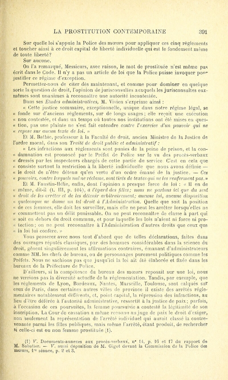 Sur quelle loi s'appuie la Police des mœurs pour appliquer ces cinq règlements et toucher ainsi à ce droit capital de liberté individuelle qui est le fondement même de toute liberté? Sur aucune. On l'a remarqué, Messieurs, avec raison, le mot de prostituée n'est même pas écrit dans le Code. Il n'y a pas un article de loi que la Police puisse invoquer po» justifier ce régime d'exception. Permettez-nous de citer dès maintenant, et comme pour dominer en quelque sorte la question de droit, l'opinion de jurisconsultes auxquels les jurisconsultes eux- mêmes sont unanimes à reconnaître une autorité incontestée. Dans ses Éludes administratives, M. Vivien s'exprime ainsi : « Celte justice sommaire, exceptionnelle, unique dans notre régime légal, se « fonde sur d'anciens règlements, sur de longs usages; elle reçoit une exécution « non contestée, et dans un temps où toutes nos institutions ont été mises en ques- « tion, pas une plainte ne s'est fait entendre contre l'exercice d'un pouvoir qui ne « repose sur aucun texte de loi. » Et M. Batbie, professeur à la Faculté de droit, ancien Ministre de la Justice de l'ordre moral, dans son Traité de droit public et administratif : « Les infractions aux règlements sont punies de la peine de prison, et la con- « damnation est prononcé par le Préfet de Police sur le vu des procès-verbaux « dressés par les inspecteurs chargés de cette partie du service C'est en cela que « consiste surtout la restriction à la liberté individuelle que nous avons définie — « le droit de n'être détenu qu'en vertu d'un ordre émané de la justice. — Ces « pouvoirs, contre lesquels nul ne réclame, sont tirés de textes qui ne les renferment pas. » Et M. Faiistin-Hélie, enfin, dont l'opinion a presque force de loi : « 11 en de « même, dit-il (t. III, p. 104), à l'égard des filles; nous ne parlons ici que du seul « droit de les arrêter et de les détenir arbitrairement; aucune toi, aucune disposition « quelconque ne donne un tel droit à l'Administration. Quelle que soit la position « de ces femmes, elle doit les surveiller, mais elle ne peut les arrêter lorsqu'elles ne « commettent pas un délit punissable. On ne peut reconnaître de classe à part qui « soit en dehors du droit commun, et pour laquelle les lois n'aient ni force ni pro- « tection ; on ne peut reconnaître à l'Administration d'autres droits que ceux que m la loi lui confère. » Vous penserez avec nous tout d'abord que de telles déclarations, faites dans des ouvrages réputés classiques, par des hommes considérables dans la science du droit, gênent singulièrement les affirmations contraires, émanant d'administrateurs comme MM. les chefs de bureau, ou de personnages purement politiques comme les Préfets. Nous ne sachions pas que jusqu'ici la loi ait été élaborée et fixée dans les bureaux de la Préfecture de Police. D'ailleurs, si la compétence du bureau des mœurs reposait sur une loi, nous ne verrions pas la diversité actuelle de la réglementation. Tandis, par exemple, que les règlements de Lyon, Bordeaux, Nantes, Marseille, Toulouse, sont calqués sur ceux de Paris, dans certaines autres villes de province il existe des arrêtés régie- mentaires notablement différents, et, point capital, la répression des infractions, au lieu d'être déférée à l'autorité administrative, ressortit à la justice de paix; parfois, à l'occasion de ces poursuites, la Femme poursuivie a. contesté la légitimité de son inscription. La Cour de cassation a même reconnu au juge de paix le droit d'exiger, non seulement la représentation de l'arrêté individuel qui aurait classé la contre- venante parmi les filles publiques, mais même l'arrêté, étant produit, de rechercher si celle-ci est ou non femme prostituée (1). (1) V. Documents-annexes aux procès-verbaux, n* 14, p. 16 et 17 du rapport de M. Sabalier. — V. aussi déposition de M. Gigot devant la Commission de la Police des mosuï's, lr<J séance, p. 2 et 3.