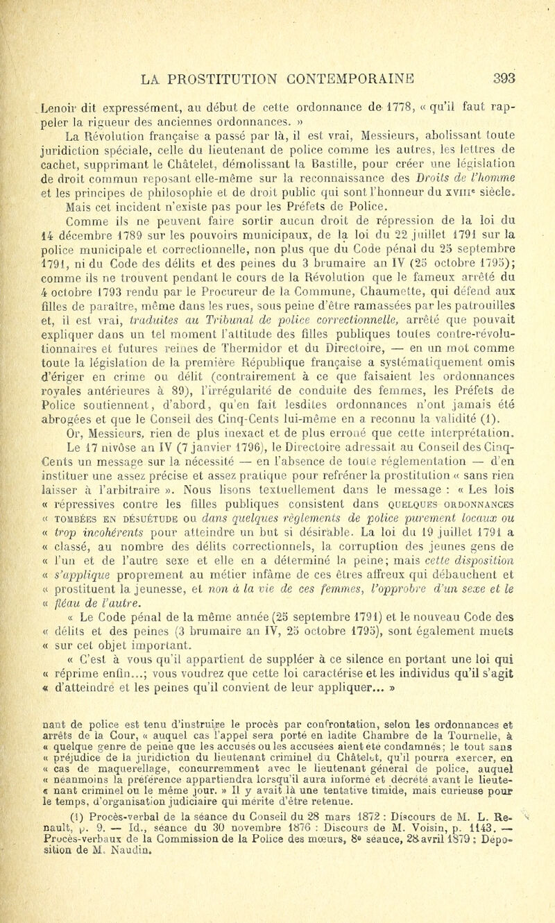 Lenoir dit expressément, au début de cette ordonnance de 1778, « qu'il faut rap- peler la rigueur des anciennes ordonnances. » La Révolution française a passé par là, il est vrai, Messieurs, abolissant toute juridiction spéciale, celle du lieutenant de police comme les autres, les lettres de cachet, supprimant le Châlelet, démolissant la Bastille, pour créer une législation de droit commun reposant elle-même sur la reconnaissance des Droits de l'homme et les principes de philosophie et de droit public qui sont l'honneur du XVIIIe siècle. Mais cet incident n'existe pas pour les Préfets de Police. Comme ils ne peuvent faire sortir aucun droit de répression de la loi du 14 décembre 1789 sur les pouvoirs municipaux, de la loi du 22 juillet 1791 sur la police municipale et correctionnelle, non plus que du Code pénal du 25 septembre 1791, ni du Code des délits et des peines du 3 brumaire an IV (25 octobre 1793); comme ils ne trouvent pendant le cours de la Révolution que le fameux arrêté du 4 octobre 1793 rendu par le Procureur de la Commune, Chaumctte, qui défend aux filles de paraître, même dans les rues, sous peine d'être ramassées par les patrouilles et, il est vrai, traduites au Tribunal de police correctionnelle, arrêté que pouvait expliquer dans un tel moment l'attitude des filles publiques toutes contre-révolu- tionnaires et futures reines de Thermidor et du Directoire, — en un mot comme toute la législation de la première République française a systématiquement omis d'ériger en crime ou délit (contrairement à ce que faisaient les ordonnances royales antérieures à 89), l'irrégularité de conduite des femmes, les Préfets de Police soutiennent, d'abord, qu'en fait lesdites ordonnances n'ont jamais été abrogées et que le Conseil des Cinq-Cents lui-même en a reconnu la validité (1). Or, Messieurs, rien de plus inexact et de plus erroné que cette interprétation. Le 17 nivôse an IV (7 janvier 1796), le Directoire adressait au Conseil des Cinq- Cents un message sur la nécessité — en l'absence de toute réglementation — d'en instituer une assez précise et assez pratique pour refréner la prostitution « sans rien laisser à l'arbitraire ». Nous lisons textuellement dans le message : « Les lois « répressives contre les filles publiques consistent dans quelques ordonnances « tombées en désuétude ou dans quelques règlements de police purement locaux ou « trop incohérents pour atteindre un but si désirable. La loi du 19 juillet 1791 a « classé, au nombre des délits correctionnels, la corruption des jeunes gens de « l'un et de l'autre sexe et elle en a déterminé la peine; mais cette disposition « s'applique proprement au métier infâme de ces êtres affreux qui débauchent et « prostituent la jeunesse, et non à la vie de ces femmes, l'opprobre d'un sexe et le « fléau de l'autre. « Le Code pénal de la même année (25 septembre 1791) et le nouveau Code des « délits et des peines (3 brumaire an IV, 25 octobre 1795), sont également muets « sur cet objet important. « C'est à vous qu'il appartient de suppléer à ce silence en portant une loi qui « réprime enfin...; vous voudrez que cette loi caractérise et les individus qu'il s'agit « d'atteindre et les peines qu'il convient de leur appliquer... » nant de police est tenu d'instruire le procès par confrontation, selon les ordonnances et arrêts de la Cour, « auquel cas l'appel sera porté en ladite Chambre de la Tournelle, à « quelque genre de peine que les accusés ou les accusées aient été condamnés ; le tout sans « préjudice de la juridiction du lieutenant criminel du Châteltt, qu'il pourra exercer, en « cas de maquerellage, concurremment avec le lieutenant général de police, auquel « néanmoins la préférence appartiendra lorsqu'il aura informé et décrété avant le lieute- « nant criminel ou le même jour. » Il y avait là une tentative timide, mais curieuse pour le temps, d'organisation judiciaire qui mérite d'être retenue. (1) Procès-verbal de la séance du Conseil du 28 mars 1872 : Discours de M. L. Re- nault, y. 9. — Id., séance du 30 novembre 1876 : Discours de M. Voisin, p. 1143. — Procès-verbaux de la Commission de la Police des mœurs, 8e séance, 28. avril 1S79 : Dépo- sition de M. Naudin.