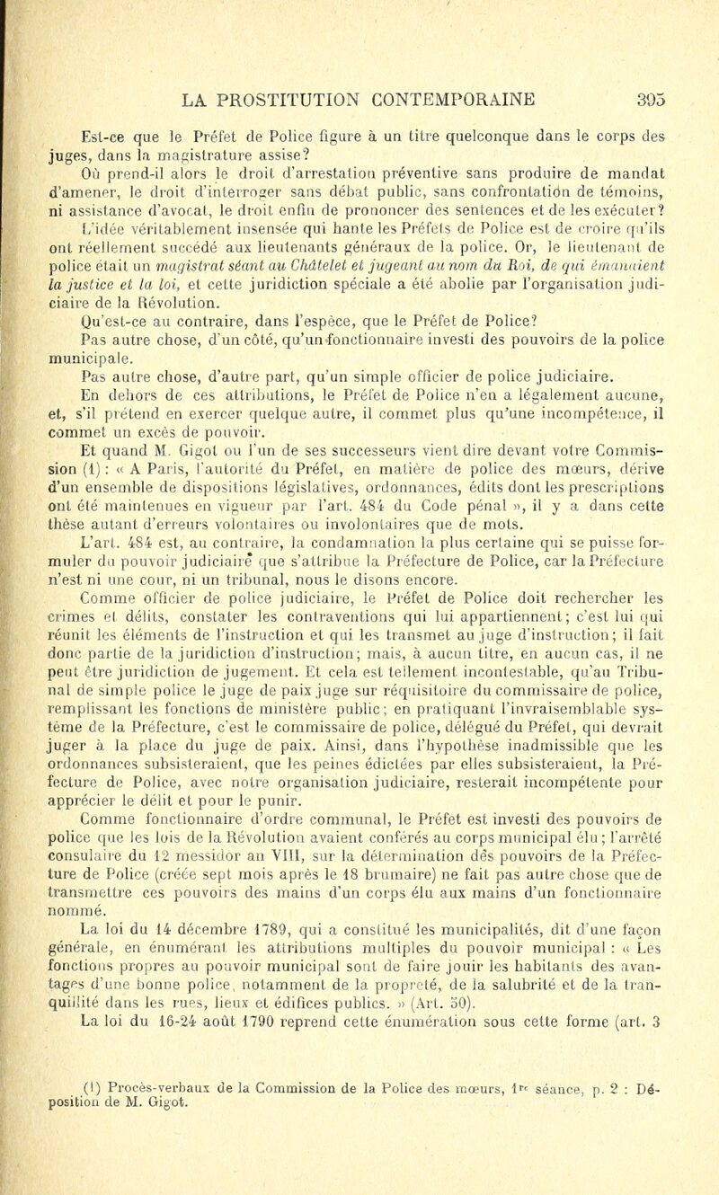Est-ce que le Préfet de Police figure à un titre quelconque dans le corps des juges, dans la magistrature assise? Où prend-il alors le droit d'arrestation préventive sans produire de mandat d'amener, le droit d'interroger sans débat public, sans confronlatidn de témoins, ni assistance d'avocat, le droit enfin de prononcer des sentences et de les exécuter? L'idée véritablement insensée qui hante lesPréfels de Police est de croire qu'ils ont réellement succédé aux lieutenants généraux de la police. Or, le lieutenant de police était un magistrat séant au Châtelet et jugeant au nom du Roi, de qui émanaient la justice et la loi, et cette juridiction spéciale a été abolie par l'organisation judi- ciaire de la Révolution. Qu'est-ce au contraire, dans l'espèce, que le Préfet de Police? Pas autre chose, d'un côté, qu'un fonctionnaire investi des pouvoirs de la police municipale. Pas autre chose, d'autre part, qu'un simple officier de police judiciaire. En dehors de ces attributions, le Préfet de Police n'en a légalement aucune, et, s'il prétend en exercer quelque autre, il commet plus qu'une incompétence, il commet un excès de pouvoir. Et quand M. Gigot ou l'un de ses successeurs vient dire devant votre Commis- sion (1) : « A Paris, l'autorité du Préfet, en matière de police des mœurs, dérive d'un ensemble de dispositions législatives, ordonnances, édits dont les prescriptions ont été maintenues en vigueur par l'art. 484 du Code pénal », il y a dans cette thèse autant d'erreurs volontaires ou involontaires que de mots. L'art. 484 est, au contraire, la condamnation la plus certaine qui se puisse for- muler du pouvoir judiciaire que s'attribue la Préfecture de Police, car la Préfecture n'est ni une cour, ni un tribunal, nous le disons encore. Comme officier de police judiciaire, le Préfet de Police doit rechercher les crimes et délits, constater les contraventions qui lui appartiennent; c'est lui qui réunit les éléments de l'instruction et qui les transmet au juge d'instruction; il fait donc partie de la juridiction d'instruction; mais, à aucun titre, en aucun cas, il ne peut être juridiction de jugement. Et cela est tellement incontestable, qu'au Tribu- nal de simple police le juge de paix juge sur réquisitoire du commissaire de police, remplissant les fonctions de ministère public; en pratiquant l'invraisemblable sys- tème de la Préfecture, c'est le commissaire de police, délégué du Préfet, qui devrait juger à la place du juge de paix. Ainsi, dans l'hypothèse inadmissible que les ordonnances subsisteraient, que les peines édictées par elles subsisteraient, la Pré- fecture de Police, avec notre organisation judiciaire, resterait incompétente pour apprécier le délit et pour le punir. Comme fonctionnaire d'ordre communal, le Préfet est investi des pouvoirs de police que les lois de la Révolution avaient conférés au corps municipal élu ; l'arrêté consulaire du 12 messidor an VIII, sur la détermination dès pouvoirs de la Préfec- ture de Police (créée sept mois après le 18 brumaire) ne fait pas autre chose que de transmettre ces pouvoirs des mains d'un corps élu aux mains d'un fonctionnaire nommé. La loi du 14 décembre 1789, qui a constitué les municipalités, dit d'une façon générale, en énuméranl les attributions multiples du pouvoir municipal : « Les fonctions propres au pouvoir municipal sont de faire jouir les habitants des avan- tages d'une bonne police, notamment de la propreté, de la salubrité et de la tran- quillité dans les rues, lieux et édifices publics. » (Art. 50). La loi du 16-24 août 1790 reprend cette énumération sous cette forme (art. 3 (I) Procès-verbaux de la Commission de la Police des mœurs, lrc séance, p. 2 : Dé- position de M. Gigot.