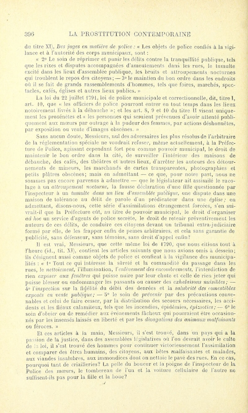 du titre XI), Des juges en matière de police : « Les objets de police confiés à la vigi- lance et à l'autorité des corps municipaux, sont : « 2° Le soin de réprimer et punir les délits contre la tranquillité publique, tels que les rixes et disputes accompagnées d'ameutements dans les rues, le tumulte excité dans les lieux d'assemblée publique, les bruits et attroupements nocturnes qui troublent le repos des citoyens ; — 3° le maintien du bon ordre dans les endroits où il se fait de grands rassemblements d'hommes, tels que foires, marchés, spec- tacles, cafés, églises et autres lieux publics. » La loi du 22 juillet 1791, loi de police municipale et correctionnelle, dit, titre I, art. 10, que « les officiers de police pourront entrer en tout temps dans les lieux notoirement livrés à la débauche »; et les art. 8, 9 et 10 du titre II visent unique- ment les proxénètes et « les personnes qui sepaient prévenues d'avoir attenté publi- quement aux mœurs par outrage à la pudeur des femmes, par actions désbonnêtes, par exposition ou vente d'images obscènes. » Sans aucun doute, Messieurs, nul des adversaires les plus résolus de l'arbitraire de la réglementation spéciale ne voudrait refuser, même actuellement, à la Préfec- ture de Police, agissant cependant fort peu comme pouvoir municipal, le droit de maintenir le bon ordre dans la cité, de surveiller l'intérieur des maisons de débauche, des cafés, des théâtres et autres lieux, d'arrêter les auteurs des détour- nements de mineurs, les marchands de cartes transparentes, photographies et petits plâtres obscènes; mais en admettant — ce que, pour notre part, nous ne sommes pas encore parvenus à admettre — que le législateur ait assimilé le raco- lage à un attroupement nocturne, la fausse déclaration d'une fille questionnée par l'inspecteur à un tumulte dans un lieu d'assemblée publique, une dispute dans une maison de tolérance au délit de parole d'un prédicateur dans une église; en admettant, disons-nous, cette série d'assimilations étrangement forcées, s'en sui- vrait-il que la Préfecture eût, au titre de pouvoir municipal, le droit d'organiser ad hoc un service d'agents de police secrète, le droit de retenir préventivement les auteurs de ces délits, de conduire ces citoyens devant un tribunal extra-judiciaire formé par elle, de les frapper enfin de peines arbitraires, et cela sans garantie de publicité, sans défenseur, sans témoins, sans droit d'appel enfin? Il est vrai, Messieurs, que cette même loi de 1790, que nous citions tout à l'heure (id., tit. XI), contient les articles suivants que nous avions omis à dessein; ils désignent aussi comme objets de police et confient à la vigilance des municipa- lités : « 1° Tout ce qui intéresse la sûreté et la commodité du passage dans les rues, le nettoiement, l'illumination, l'enlèvement des encombrements, l'interdiction de rien exposer aux fenêtres qui puisse nuire par leur chute et celle de rien jeter qui puisse blesser ou endommager les passants ou causer des exhalaisons nuisibles; — 4° l'inspection sur la fidélité du débit des denrées et la salubrité des comestibles exposés en vente publique; — 5° le soin de prévenir par des précautions conve- nables et celui de faire cesser, par la distribution des secours nécessaires, les acci- dents et les fléaux calamiteux, tels que les incendies, épidémies, épizooties;— 6° le soin d'obvier ou de remédier aux événements fâcheux qui pourraient être occasion- nés par les insensés laissés en liberté et par les divagations des animaux malfaisants ou féroces. » Et ces articles à ia main, Messieurs, il s'est trouvé, dans un pays qui a la passion de la justice, dans des assemblées législatives où l'on devrait avoir le culte de la loi, il s'est trouvé des hommes pour continuer victorieusement l'assimilation et comparer des êtres humains, des citoyens, aux bêles malfaisantes et malades, aux viandes insalubres, aux immondices dont on nettoie le pavé des rues. En ce cas, pourquoi tant de criailleries? La pelle du boueur et la poigne de l'inspecteur de la Police des mœurs, le tombereau de l'un et la voiture cellulaire de l'autre ne suffisent-ils pas pour la fille et la boue? j