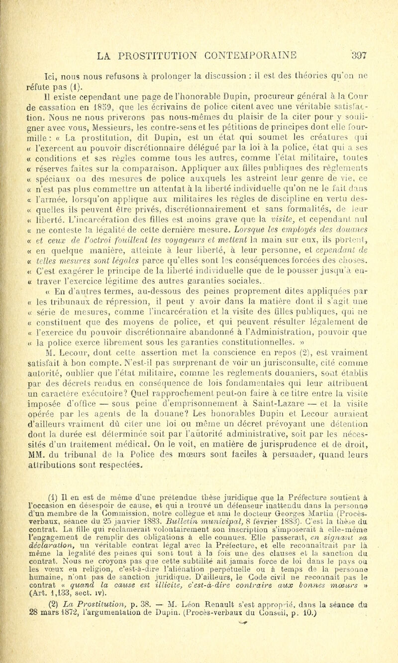Ici, nous nous refusons à prolonger la discussion : il est des théories qu'on ne réfute pas (1). 11 existe cependant une page de l'honorable Dupin, procureur général à la Cour de cassation en 1859, que les écrivains de police citent avec une véritable satisi'ac- tion. Nous ne nous priverons pas nous-mêmes du plaisir de la citer pour y souli- gner avec vous, Messieurs, les contre-sens et les pétitions de principes dont elle four- mille : « La prostitution, dit Dupin, est un état qui soumet les créatures qui « l'exercent au pouvoir discrétionnaire délégué par la loi à la police, état qui a ses « conditions et S3s règles comme tous les autres, comme l'état militaire, toutes « réserves faites sur la comparaison. Appliquer aux filles publiques des règlements « spéciaux ou des mesures de police auxquels les astreint leur genre de vie, ce « n'est pas plus commettre un attentat à la liberté individuelle qu'on ne le fait dans <t l'armée, lorsqu'on applique aux militaires les règles de discipline en vertu des- « quelles ils peuvent être privés, discrétionnairement et sans formalités, de leur « liberté. L'incarcération des filles est moins grave que la visite, et cependant au] « ne conteste la légalité de celte dernière mesure. Lorsque les employés des douanes « et ceux de l'octroi fouillent les voyageurs et mettent la main sur eux, ils portent, « en quelque manière, atteinte à leur liberté, à leur personne, et cependant de « telles mesures sont légales parce qu'elles sont les conséquences forcées des choses. « C'est exagérer le principe de la liberté individuelle que de le pousser jusqu'à en- « traver l'exercice légitime des autres garanties sociales.. « En d'autres termes, au-dessous des peines proprement dites appliquées par « les tribunaux de répression, il peut y avoir dans la matière dont il s'agit une « série de mesures, comme l'incarcération et la visite des filles publiques, qui ne « constituent, que des moyens de police, et qui peuvent résulter légalement de « l'exercice du pouvoir discrétionnaire abandonné à l'Administration, pouvoir que « la police exerce librement sous les garanties constitutionnelles. » M. Lecour, dont celte assertion met la conscience en repos (2), est vraiment satisfait à bon compte. N'est-il pas surprenant de voir un jurisconsulte, cité comme autorité, oublier que l'état militaire, comme les règlements douaniers, sont établis par des décrets rendus en conséquence de lois fondamentales qui leur attribuent un caractère exécutoire? Quel rapprochement peut-on faire à ce titre entre la visite imposée d'office — sous peine d'emprisonnement à Saint-Lazare — et la visite opérée par les agents de la douane? Les bonorables Dupin et Lecour auraient d'ailleurs vraiment dû citer une loi ou même un décret prévoyant une détention dont la durée est déterminée soit par l'autorité administrative, soit par les néces- sités d'un traitement médical. On le voit, en matière de jurisprudence et de droit, MM. du tribunal de la Police des mœurs sont faciles à persuader, quand leurs attributions sont respectées. (1) Il en est de même d'une prétendue thèse juridique que la Préfecture soutient à l'occasion en désespoir de cause, et qui a trouvé un défenseur inattendu dans la personne d'un membre de la Commission, notre collègue et ami le docteur Georges Martin (Procès- verbaux, séance du 25 janvier 1883. Bulletin municipal, 8 février 1883). C'est la thèse du contrat. La fille qui réclamerait volontairement son inscription s'imposerait à elle-même l'engagement de remplir des obligations à elle connues. Elle passerait, en signant sa, déclaration, un véritable contrat légal avec la Prélecture, et elle reconnaîtrait par là même la légalité des peines qui sonc tout à la fois une des clauses et la sanction du contrat. Nous ne croyons pas que cette subtilité ait jamais force de loi dans le pays où les vœux en religion, c'est-à-dire l'aliénation perpétuelle ou à temps de la personne humaine, n'ont pas de sanction juridique. D'ailleurs, le Code civil ne reconnaît pas le contrat « quand la cause est illicite, c'est-à-dire contraire aux bonnes moeurs » (Art. 1,133, sect. iv). (2) La Prostitution, p. 38. — M. Léon Renault s'est approprié, dans la séance du 28 mars 1872, l'argumentation de Dupin. (Procès-verbaux du Conseil, p. 10.)