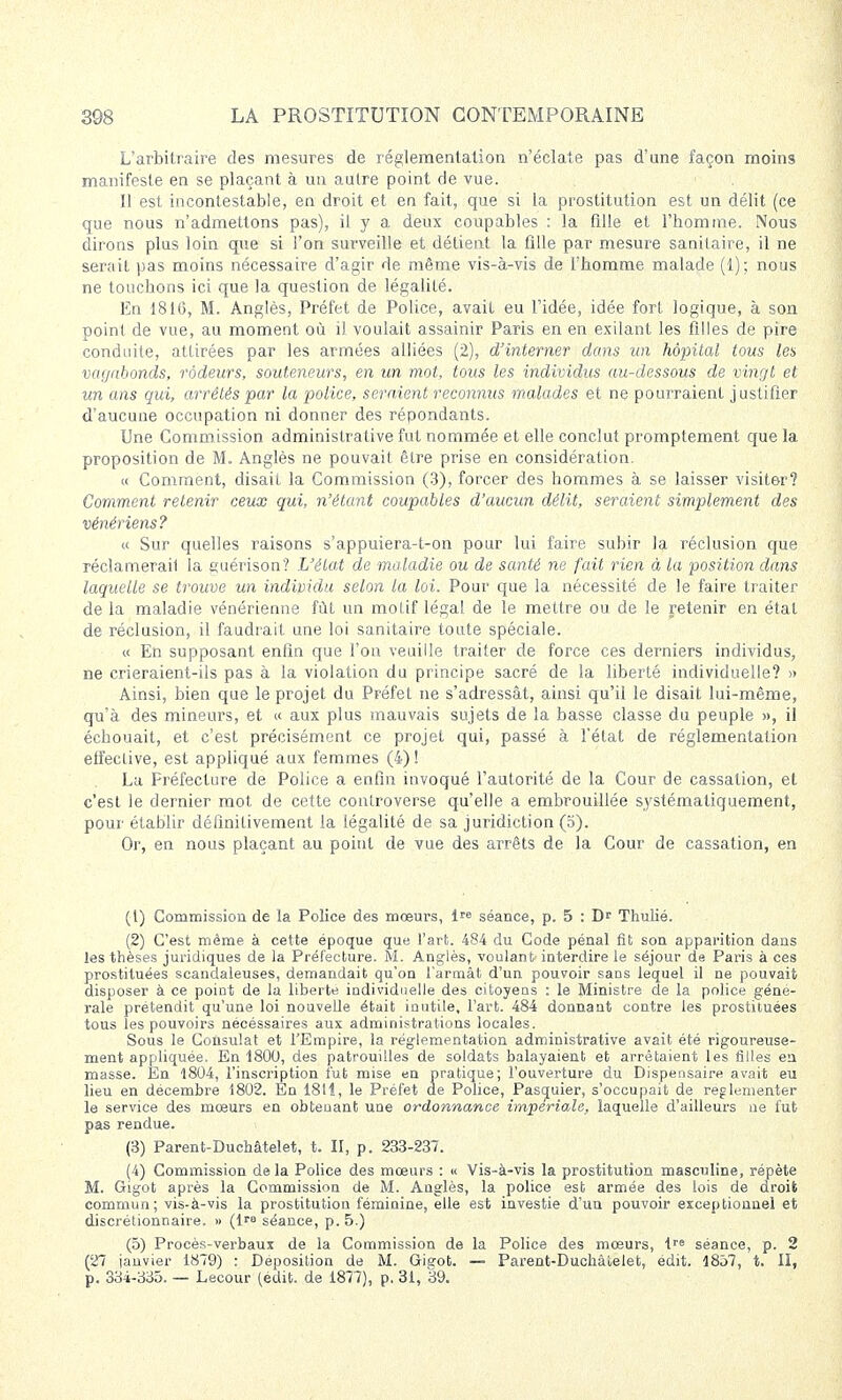 L'arbitraire des mesures de réglementation n'éclate pas d'une façon moins manifeste en se plaçant à un autre point de vue. Il est incontestable, en droit et en fait, que si la prostitution est un délit (ce que nous n'admettons pas), il y a deux coupables : la fille et l'homme. Nous dirons plus loin que si l'on surveille et détient la fille par mesure sanitaire, il ne serait pas moins nécessaire d'agir de même vis-à-vis de l'homme malade (1); nous ne touchons ici que la question de légalité. En 1816, M. Anglès, Préfet de Police, avait eu l'idée, idée fort logique, à son point de vue, au moment où î) voulait assainir Paris en en exilant les filles de pire conduite, attirées par les armées alliées (2), d'interner dans un hôpital tous les vagabonds, rôdeurs, souteneurs, en un mot, tous les individus au-dessous de vingt et un ans qui, arrêtés par la police, seraient reconnus malades et ne pourraient justifier d'aucune occupation ni donner des répondants. Une Commission administrative fut nommée et elle conclut promptement que la proposition de M. Anglès ne pouvait être prise en considération. « Comment, disait la Commission (3), forcer des hommes à se laisser visiter? Comment retenir ceux qui, n'étant coupables d'aucun délit, seraient simplement des vénériens? « Sur quelles raisons s'appuiera-t-on pour lui faire subir la réclusion que réclamerait la suérison? L'état de maladie ou de santé ne fait rien à la position dans laquelle se trouve un individu selon la loi. Pour que la nécessité de le faire traiter de la maladie vénérienne fût un motif légal de le mettre ou de le retenir en étal de réclusion, il faudrait une loi sanitaire toute spéciale. « En supposant enfin que l'on veuille traiter de force ces derniers individus, ne crieraient-ils pas à la violation du principe sacré de la liberté individuelle? » Ainsi, bien que le projet du Préfet ne s'adressât, ainsi qu'il le disait lui-même, qu'à des mineurs, et « aux plus mauvais sujets de la basse classe du peuple », il échouait, et c'est précisément ce projet qui, passé à l'état de réglementation effective, est appliqué aux femmes (4) ! La Préfecture de Police a enfin invoqué l'autorité de la Cour de cassation, et c'est le dernier mot de cette controverse qu'elle a embrouillée systématiquement, pour établir définitivement la légalité de sa juridiction (5). Or, en nous plaçant au point de vue des arrêts de la Cour de cassation, en (1) Commission de la Police des mœurs, lpe séance, p. 5 : D' Thulié. (2) C'est même à cette époque que l'art. 484 du Code pénal fit son apparition dans les thèses juridiques de la Préfecture. M. Anglès, voulant interdire le séjour de Paris à ces prostituées scandaleuses, demandait qu'on l'armât d'un pouvoir saos lequel il ne pouvait disposer à ce point de la liberté individuelle des citoyens : le Ministre de la police géné- rale prétendit qu'une loi nouvelle était inutile, l'art. 484 donnant contre les prostituées tous les pouvoirs nécéssaires aux administrations locales. Sous le Consulat et l'Empire, la réglementation administrative avait été rigoureuse- ment appliquée. En 1800, des patrouilles de soldats balayaient et arrêtaient les filles eu masse. En 1804, l'inscription fut mise en pratique; l'ouverture du Dispensaire avait eu lieu en décembre 1802. En 1811, le Préfet de Police, Pasquier, s'occupait de réglementer le service des mœurs en obtenant une ordonnance impériale, laquelle d'ailleurs ne fut pas rendue. (3) Parent-Duchâtelet, t. II, p. 233-237. (4) Commission delà Police des mœurs : « Vis-à-vis la prostitution masculine, répète M. Gigot après la Commission de M. Auglès, la police est armée des lois de droit commun; vis-à-vis la prostitution féminine, elle est investie d'un pouvoir exceptionnel et discrétionnaire. » (l séance, p. 5.) (5) Procès-verbaux de la Commission de la Police des mœurs, lre séance, p. 2 (27 janvier 1879) : Déposition de M. Gigot. — Parent-Duchâlelefc, édit. 1857, t. II, p. 334-335. — Lecour (édit. de 1877), p. 31, 39.