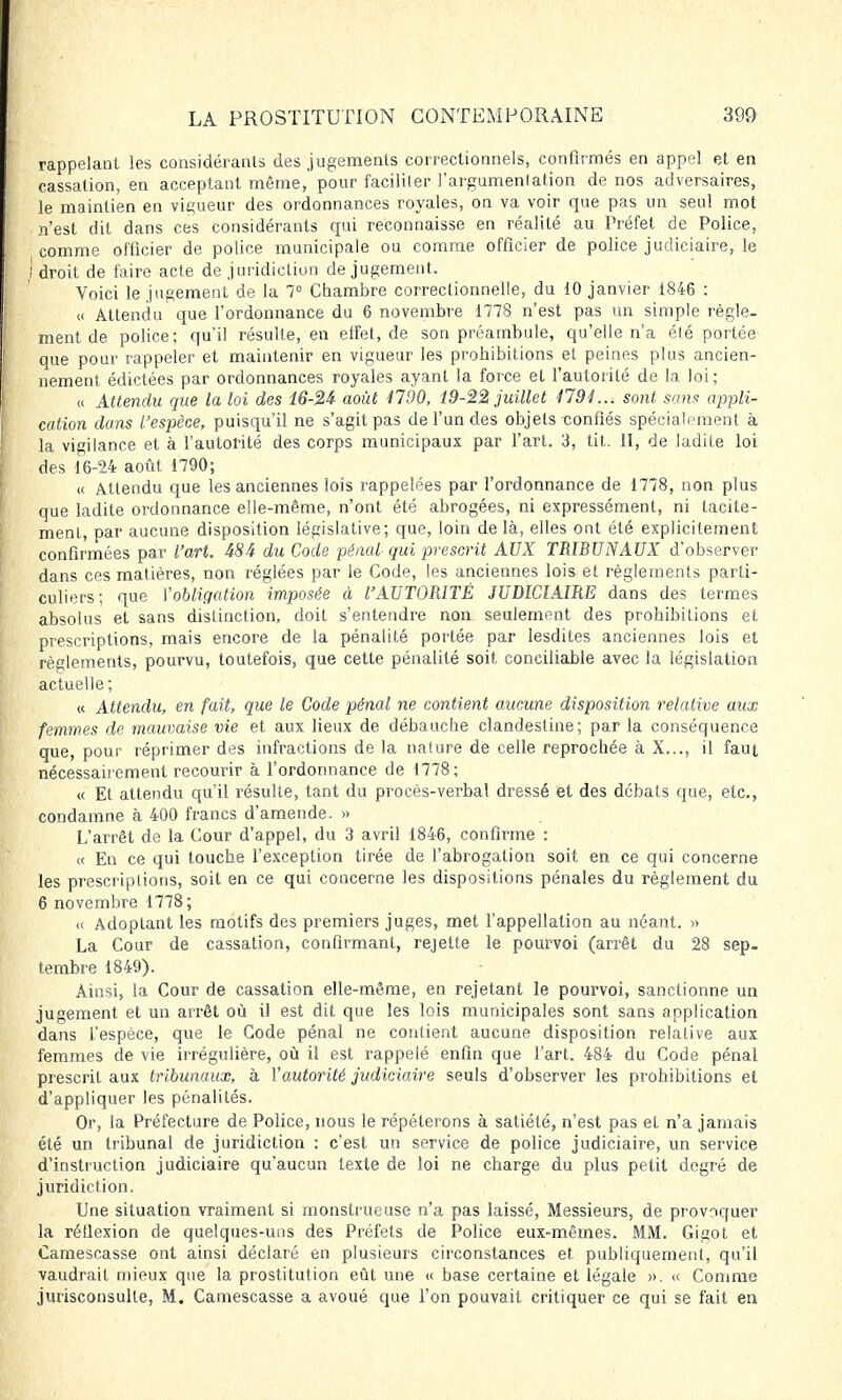 rappelant les considérants des jugements correctionnels, confirmés en appel et en cassation, en acceptant même, pour faciliter l'argumenlation de nos adversaires, le maintien en vigueur des ordonnances royales, on va voir que pas un seul mot n'est dit dans ces considérants qui reconnaisse en réalité au Préfet de Police, comme officier de police municipale ou comme officier de police judiciaire, le droit de faire acte de juridiction de jugement. Voici le jugement de la 7° Chambre correctionnelle, du 10 janvier 1846 : « Attendu que l'ordonnance du 6 novembre 1778 n'est pas un simple règle- ment de police; qu'il résulte, en etfet, de son préambule, qu'elle n'a élé portée que pour rappeler et maintenir en vigueur les prohibitions et peines plus ancien- nement édictées par ordonnances royales ayant la force et l'autorité de la loi; « Attendu que la loi des l6-2i août 1700, 19-22 juillet 4791..; sont sans appli- cation dans l'espèce, puisqu'il ne s'agit pas de l'un des objets confiés spécialement à la vigilance et à l'autorité des corps municipaux par l'art. 3, tit. II, de ladile loi des 16-24 août 1790; « Attendu que les anciennes lois rappelées par l'ordonnance de 1778, non plus que ladite ordonnance elle-même, n'ont été abrogées, ni expressément, ni tacite- ment, par aucune disposition législative; que, loin de là, elles ont été explicitement confirmées par l'art. 48i du Code pénal qui prescrit AUX TRIBUNAUX d'observer dans ces matières, non réglées par le Code, les anciennes lois et règlements parti- culiers; que l'obligation imposée à VAUTORITÉ JUDICIAIRE dans des termes absolus et sans distinction, doit s'entendre non seulement des prohibitions et prescriptions, mais encore de la pénalité portée par lesdites anciennes lois et règlements, pourvu, toutefois, que cette pénalité soit conciliable avec la législation actuelle; « Attendu, en fait, que le Code pénal ne contient aucune disposition relative aux femmes de mauvaise vie et aux lieux de débauche clandestine; par la conséquence que, pour réprimer des infractions de la nalure de celle reprochée à X..., il faut nécessairement recourir à l'ordonnance de 1778; « Et attendu qu'il résulte, tant du procès-verbal dressé et des débats que, etc., condamne à 400 francs d'amende. » L'arrêt de la Cour d'appel, du 3 avril 1846, confirme : « En ce qui touche l'exception tirée de l'abrogation soit en ce qui concerne les prescriptions, soit en ce qui concerne les dispositions pénales du règlement du 6 novembre 1778; << Adoptant les motifs des premiers juges, met l'appellation au néant. » La Cour de cassation, confirmant, rejette le pourvoi (arrêt du 28 sep- tembre 1849). Ainsi, la Cour de cassation elle-même, en rejetant le pourvoi, sanctionne un jugement et un arrêt où il est dit que les lois municipales sont sans application dans l'espèce, que le Code pénal ne contient aucune disposition relative aux femmes de vie irrégulière, où il est rappelé enfin que l'art. 484 du Code pénal prescrit aux tribunaux, à l'autorité judiciaire seuls d'observer les prohibitions et d'appliquer les pénalités. Or, la Préfecture de Police, nous le répéterons à satiété, n'est pas et n'a jamais été un tribunal de juridiction : c'est un service de police judiciaire, un service d'instruction judiciaire qu'aucun texte de loi ne charge du plus petit degré de juridiction. Une situation vraiment si monstrueuse n'a pas laissé, Messieurs, de provaquer la réllexion de quelques-uns des Préfets de Police eux-mêmes. MM. Gigot et Camescasse ont ainsi déclaré en plusieurs circonstances et publiquement, qu'il vaudrait mieux que la prostitution eût une « base certaine et légale ». « Comme jurisconsulte, M. Camescasse a avoué que l'on pouvait critiquer ce qui se fait en