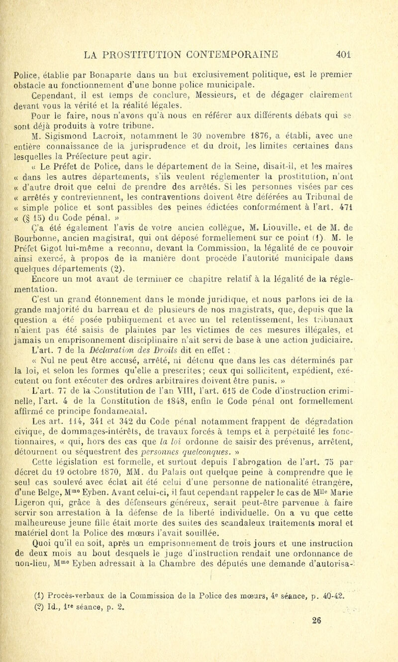 Police, établie par Bonaparte dans un but exclusivement politique, est le premier obstacle au fonctionnement d'une bonne police municipale. Cependant, il est temps de conclure, Messieurs, et de dégager clairement devant vous la vérité et la réalité légales. Pour le faire, nous n'avons qu'à nous en référer aux différents débats qui se sont déjà produits à votre tribune. M. Sigismond Lacroix, notamment le 30 novembre 1876, a établi, avec une entière connaissance de la jurisprudence et du droit, les limites certaines dans lesquelles la Préfecture peut agir. « Le Préfet de Police, dans le département de la Seine, disait-il, et les maires « dans les autres départements, s'ils veulent réglementer la prostitution, n'ont « d'autre droit que celui de prendre des arrêtés. Si les personnes visées par ces « arrêtés y contreviennent, les contraventions doivent être déférées au Tribunal de « simple police et sont passibles des peines édictées conformément à l'art. 471 « (§ 15) du Code pénal. » Ç'a été également l'avis de votre ancien collègue, M. Liouville. et de M. de Bourbonne, ancien magistrat, qui ont déposé formellement sur ce point (1). M. le Préfet Gigot lui-même a reconnu, devant la Commission, la légalité de ce pouvoir ainsi exercé, à propos de la manière dont procède l'autorité municipale dans quelques départements (2). Encore un mot avant de terminer ce chapitre relatif à la légalité de la régle- mentation. C'est un grand étonnement dans le monde juridique, et nous parlons ici de la grande majorité du barreau et de plusieurs de nos magistrats, que, depuis que la question a été posée publiquement et avec un tel retentissement, les tribunaux n'aient pas été saisis de plaintes par les victimes de ces mesures illégales, et jamais un emprisonnement disciplinaire n'ait servi de base à une action judiciaire. L'art. 7 de la Déclaration des Droils dit en effet : « Nul ne peut être accusé, arrêté, ni détenu que dans les cas déterminés par la loi, et selon les formes qu'elle a prescrites; ceux qui sollicitent, expédient, exé- cutent ou font exécuter des ordres arbitraires doivent être punis. » L'art. 77 de la Constitution de l'an VIII, l'art. 615 de Code d'instruction crimi- nelle, l'art. 4 de la Constitution de 1848, enfin le Code pénal ont formellement affirmé ce principe fondamental. Les art. 114, 341 et 342 du Code pénal notamment frappent de dégradation civique, de dommages-intérêts, de travaux forcés à temps et à perpétuité les fonc- tionnaires, « qui, hors des cas que la loi ordonne de saisir des prévenus, arrêtent, détournent ou séquestrent des personnes quelconques. » Cette législation est formelle, et surtout depuis l'abrogation de l'art. 75 par décret du 19 octobre 1870, MM. du Palais ont quelque peine à comprendre que le seul cas soulevé avec éclat ait été celui d'une personne de nationalité étrangère, d'une Belge, Mme Eyben. Avant celui-ci, il faut cependant rappeler le cas de Mlle Marie Ligeron qui, grâce à des défenseurs généreux, serait peut-être parvenue à faire servir son arrestation à la défense de la liberté individuelle. On a vu que cette malheureuse jeune fille était morte des suites des scandaleux traitements moral et matériel dont la Police des mœurs l'avait souillée. Quoi qu'il en soit, après un emprisonnement de trois jours et une instruction de deux mois au bout desquels le juge d'instruction rendait une ordonnance de non-lieu, Mme Eyben adressait à la Chambre des députés une demande d'autorisa- (1) Procès-verbaux de la Commission delà Police des mœurs, 4e séance, p. 40-42. (?) Id., 1 séance, p. 2. 26