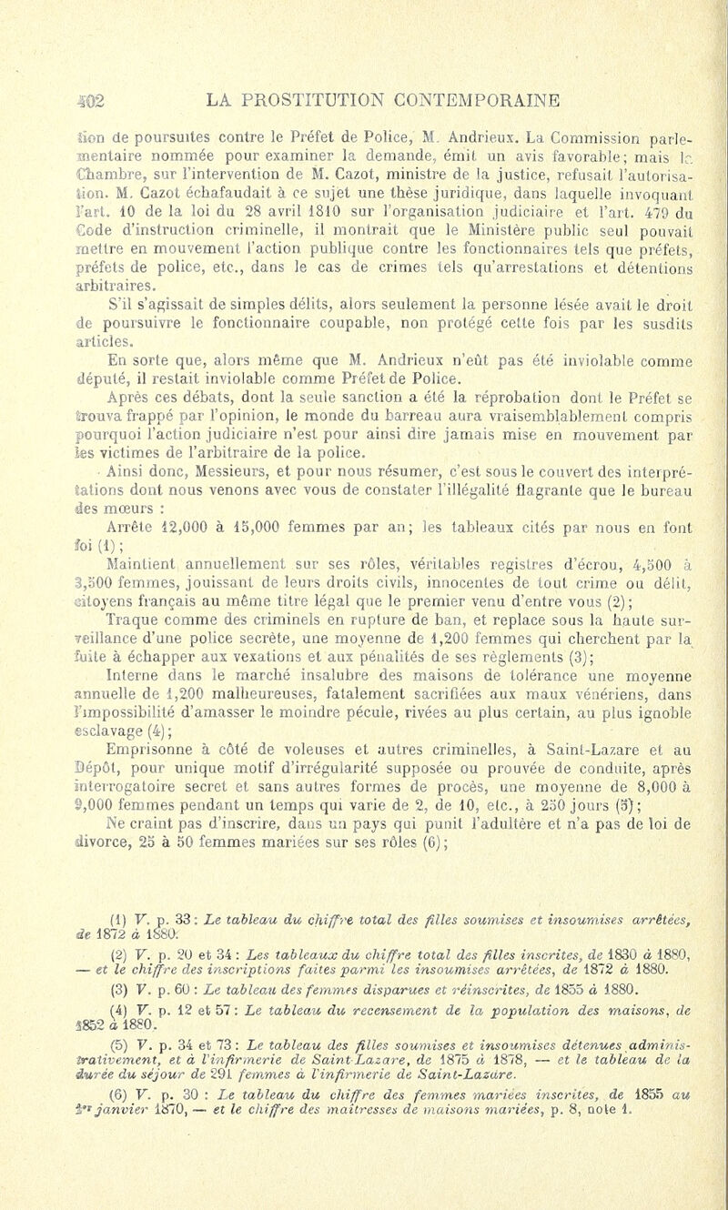 lion de poursuites contre le Préfet de Police, M. Andrieux. La Commission parle- mentaire nommée pour examiner la demande, émit un avis favorable; mais le Chambre, sur l'intervention de M. Cazot, ministre de la justice, refusait l'autorisa- tion. M. Cazot échafaudait à ce sujet une thèse juridique, dans laquelle invoquant l'art. 10 de la loi du 28 avril 1810 sur l'organisation judiciaire et l'art. 479 du Gode d'instruction criminelle, il montrait que le Ministère public seul pouvait mettre en mouvement l'action publique contre les fonctionnaires tels que préfets, préfets de police, etc., dans le cas de crimes tels qu'arrestations et détentions arbitraires. S'il s'agissait de simples délits, alors seulement la personne lésée avait le droit de poursuivre le fonctionnaire coupable, non protégé cette fois par les susdits articles. En sorte que, alors même que M. Andrieux n'eût pas été inviolable comme député, il restait inviolable comme Préfet de Police. Après ces débats, dont la seule sanction a été la réprobation dont le Préfet se trouva frappé par l'opinion, le monde du barreau aura vraisemblablement compris pourquoi l'action judiciaire n'est pour ainsi dire jamais mise en mouvement par les victimes de l'arbitraire de la police. • Ainsi donc, Messieurs, et pour nous résumer, c'est sous le couvert des interpré- tations dont nous venons avec vous de constater l'illégalité flagrante que le bureau des mœurs : Arrête 12,000 à 15,000 femmes par an; les tableaux cités par nous en font îoi (1) ; Maintient annuellement sur ses rôles, véritables registres d'écrou, 4,500 à 3,500 femmes, jouissant de leurs droits civils, innocentes de tout crime ou délit, citoyens français au même titre légal que le premier venu d'entre vous (2); Traque comme des criminels en rupture de ban, et replace sous la haute sur- ?eillance d'une police secrète, une moyenne de 1,200 femmes qui cherchent par la îuite à échapper aux vexations et aux pénalités de ses règlements (3) ; Interne dans le marché insalubre des maisons de tolérance une moyenne annuelle de 1,200 malheureuses, fatalement sacrifiées aux maux vénériens, dans l'impossibilité d'amasser le moindre pécule, rivées au plus certain, au plus ignoble esclavage (4) ; Emprisonne à côté de voleuses et autres criminelles, à Saint-Lazare et au Dépôt, pour unique motif d'irrégularité supposée ou prouvée de conduite, après interrogatoire secret et sans autres formes de procès, une moyenne de 8,000 à 2,000 femmes pendant un temps qui varie de 2, de 10, etc., à 250 jours (5); Ne craint pas d'inscrire, dans un pays qui punit l'adultère et n'a pas de loi de divorce, 25 à 50 femmes mariées sur ses rôles (6) ; (1) V. x). 33: Le tableau du chiffre total des filles soumises et insoumises arrêtées, de 1872 à 1880: (2) V. p. 20 et 34 : Les tableaux du chiffre total des filles inscrites, de 1830 à 1880, — et le chiffre des inscriptions faites parmi les insoumises arrêtées, de 1872 à 1880. (3) V. p. 60 : Le tableau des femmes disparues et réinscrites, de 1855 à 1880. (4) V. p. 12 et 57 : Le tableau du recensement de la population des maisons, de S852 a, 1880. (5) V. p. 34 et 73: Le tableau des filles soumises et insoumises détenues adminis- îraîivement, et à l'infirmerie de Saint-Lazare, de 1875 à 1878, — et le tableau de la durée du séjour de 291 femmes à l'infirmerie de Saint-Lazare. (6) V. p. 30 : Xe tableau du chiffre des femmes mariées inscrites, de 1855 au