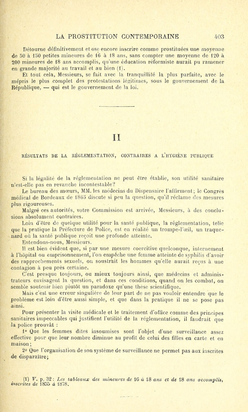 Détourne définitivement et ose encore inscrire comme prostituées une moyenne de 50 à 150 petites mineures de 16 à 18 ans, sans compter une moyenne de 120 à 200 mineures de 18 ans accomplis, qu'une éducation réformiste aurait pu ramener en grande majorité au travail et au bien (1). Et tout cela, Messieurs, se fait avec la tranquillité la plus parfaite, avec le mépris le plus complet des protestations légitimes, sous le gouvernement de la République, — qui est le gouvernement de la loi. II RÉSULTATS DE LA RÉGLEMENTATION, CONTRAIRES A L'HYGIÈNE PUBLIQUE Si la légalité de la réglementation ne peut être établie, son utilité sanitaire n'est-elle pas en revanche incontestable? Le bureau des mœurs, MM. les médecins du Dispensaire l'affirment; le Congrès médical de Bordeaux de 1865 discute si peu la question, qu'il réclame des mesures plus rigoureuses. Malgré ces autorités, votre Commission est arrivée, Messieurs, à des conclu - sions absolument contraires. Loin d'être de quelque utilité pour la santé publique, la réglementation, telle que la pratique la Préfecture de Police, est en réalité un trompe-l'œil, un traque- nard où la santé publique reçoit une profonde atteinte. Entendons-nous, Messieurs. 11 est bien évident que, si par une mesure coercitive quelconque, internement à l'hôpital ou emprisonnement, l'on empêche une femme atteinte de syphilis d'avoir des rapprochements sexuels, on soustrait les hommes qu'elle aurait reçus à une contagion à peu près certaine. C'est presque toujours, ou mieux toujours ainsi, que médecins et adminis- trateurs envisagent la question, et dans ces conditions, quand on les combat, on semble soutenir bien plutôt un paradoxe qu'une thèse scientifique. Mais c'est une erreur singulière de leur part de ne pas vouloir entendre que le problème est loin d'être aussi simple, et que dans la pratique il ne se pose pas ainsi. Pour présenter la visite médicale et le traitement d'office comme des principes sanitaires impeccables qui justifient l'utilité de la réglementation, il faudrait que la police prouvât : 1° Que les femmes dites insoumises sont l'objet d'une surveillance assez effective pour que leur nombre diminue au profit de celui des filles en carte et en maison ; 2° Que l'organisation de son système de surveillance ne permet pas aux inscrites de disparaître; (1) V. p. 32 : Les tableaux des mineures de 1G à 18 ans et de 18 ans accomplis, inscrites de 1855 à 1878.