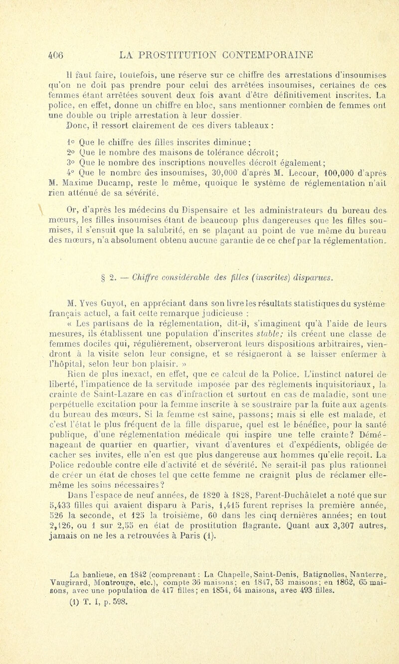 11 faut faire, toutefois, une réserve sur ce chiffre des arrestations d'insoumises qu'on ne doit pas prendre pour celui des arrêtées insoumises, certaines de ces femmes étant arrêtées souvent deux fois avant d'être définitivement inscrites. La police, en effet, donne un chiffre en bloc, sans mentionner combien de femmes ont une double ou triple arrestation à leur dossier. Donc, il ressort clairement de ces divers tableaux : 1° Que le chiffre des filles inscrites diminue ; 2° Que le nombre des maisons de tolérance décroit; 3° Que le nombre des inscriptions nouvelles décroît également; 4° Que le nombre des insoumises, 30,000 d'après M. Lecour, 100,000 d'après M. Maxime Ducamp, reste le même, quoique le système de réglementation n'ait rien atténué de sa sévérité. Or, d'après les médecins du Dispensaire et les administrateurs du bureau des mœurs, les filles insoumises étant de beaucoup plus dangereuses que les filles sou- mises, il s'ensuit que la salubrité, en se plaçant au point de vue même du bureau des mœurs, n'a absolument obtenu aucune garantie de ce chef par la réglementation.. § 2. — Chiffre considérable des filles (inscrites) dispames. M. Yves Guyot, en appréciant dans son livre les résultats statistiques du système- français actuel, a fait cette remarque judicieuse : « Les partisans de la réglementation, dit-il, s'imaginent qu'à l'aide de leurs mesures, ils établissent une population d'inscrites stable; ils créent une classe de femmes dociles qui, régulièrement, observeront leurs dispositions arbitraires, vien- dront à la visite selon leur consigne, et se résigneront à se laisser enfermer à l'hôpital, selon leur bon plaisir. » Rien de plus inexact, en effet, que ce calcul de la Police. L'instinct naturel de liberté, l'impatience de la servitude imposée par des règlements inquisitoriaux, la. crainte de Saint-Lazare en cas d'infraction et surtout en cas de maladie, sont une perpétuelle excitation pour la femme inscrite à se soustraire par la fuite aux agents du bureau des mœurs. Si la femme est saine, passons; mais si elle est malade, et c'est l'état le plus fréquent de la fille disparue, quel est le bénéfice, pour la santé publique, d'une réglementation médicale qui inspire une telle crainte? Démé- nageant de quartier en quartier, vivant d'aventures et d'expédients, obligée de cacher ses invites, elle n'en est que plus dangereuse aux hommes qu'elle reçoit. La- Police redouble contre elle d'activité et de sévérité. Ne serait-il pas plus rationnel de créer un état de choses tel que cette femme ne craignit plus de réclamer elle- même les soins nécessaires? Dans l'espace de neuf années, de 1820 à 1828, Parent-Duchâfelet a noté que sur 3,433 filles qui avaient disparu à Paris, 1,415 furent reprises la première année, 526 la seconde, et 125 la troisième, 60 dans les cinq dernières années; en tout 2,126, ou 1 sur 2,55 en état de prostitution flagrante. Quant aux 3,307 autres, jamais on ne les a retrouvées à Paris (1). La banlieue, en 1842 (comprenant : La Chapelle, Saint-Denis, Batignolles, Nanterre,.. Vaugirard, Montrouge, etc.), compte 36 maisons; en 1847, 53 maisons; en 1862, 65 mai- sons, avec une population de 417 filles; en 1854, 64 maisons, avec 493 filles. (1) T. I, p. 598.