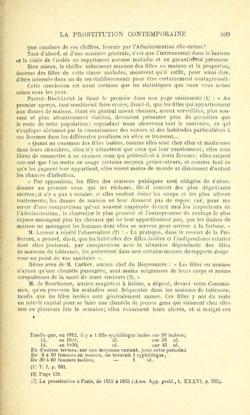 Que conclure de ces chiffres, fournis par l'Administration elle-même? Tout d'abord, et d'une manière générale, c'est que l'internement dans la maison et la visite de l'isolée ne suppriment aucune maladie et ne garantissent personne Bien mieux, le chiffre infiniment minime des filles en maison et la proportion énorme des filles de cette classe malades, montrent qu'il suffit, pour ainsi dire, d'être internée clans un de ces établissements pour être certainement contagionnée- Cette conclusion est aussi certaine que les statistiques que nous vous avons mises sous les yeux. Parent-Duchâtelet la tirait le premier dans une page saisissante (1) : « Au premier aperçu, tout semblerait faire croire, disait-il, que les filles qui appartiennent aux dames de maison, étant en général mieux choisies, mieux surveillées, plus sou- vent et plus attentivement visitées, devraient présenter plus de garanties que le reste de cette population ; cependant nous observons tout le contraire, ce qui s'explique aisément par la connaissance des mœurs et des habitudes particulières à ces femmes dans les différentes positions où elles se trouvent... « Quant au commun des filles isolées, comme elles sont chez elles et maîtresses dans leurs chambres, elles n'y admettent que ceux qui leur conviennent; elles sont libres de soumettre à un examen ceux qui prétendent à leurs faveurs; elles exigent souvent que l'on mette en usage certains moyens préservateurs, et comme tout ce qu'e les gagnent leur appartient, elles voient moins de monde et diminuent d'autant les chances d'infection. « Par opposition, les filles des maisons publiques sont obligées de s'aban- donner au premier venu qui les réclame, fût-il couvert des plus dégoûtants ulcères; il n'y a pas à reculer, si elles veulent éviter les coups et les plus affreux traitements; les dames de maison ne leur donnent pas de repos; car, pour me servir d'une comparaison qu'ont souvent employée devant moi les inspecteurs de l'Administration, le charretier le plus grossier et l'entrepreneur de roulage le plus rapace ménagent plus les chevaux qui ne leur appartiennent pas, que les dames de maison ne ménagent les femmes dont elles se servent pour arriver à la fortune. » M. Lecour a répété l'observation (2) : « La pratique, dans le ressort de la Pré- fecture, a prouvé, dit-il, que les habitudes des filles isolées et Yindépendance relative dont elles jouissent, par comparaison avec la situation dépendante des filles de maisons de tolérance, les préservent dans une certaine mesure de rapports (Lange reux au point de vue sanitaire ». Même aveu de M. Carlier, ancien chef du Dispensaire : « Les filles en maison n'ayant qu'une clientèle passagère, sont moins soigneuses de leurs corps et moins scrupuleuses de la santé de leurs visiteurs (3). » M. de Bourbonne, ancien magistrat à Reims, a déposé, devant votre Commis- sion, qu'en province les maladies sont fréquentes dans les maisons de tolérance, tandis que les filles isolées sont généralement saines. Ces filles y ont du reste un intérêt capital pour se faire une clientèle de jeunes gens qui viennent chez elles une ou plusieurs fois la semaine; elles examinent leurs clients, et si malgré ces Tandis que, en 1812, il y a 1 fille syphilitique isolée sur 20 isolées; Id. en I8i>, id. sur 83 id. Id. en 1*30; id. sur 43 id. En d'autres termes, sur une moyenne variant, pour cette période: De 9 à 20 femmes en maison, on trouvait 1 syphilitique; De 30 à 60 femmes isolées, — 1 id. (1) T. I, p. 681. (2) Page 131. (35 La prostitution à Paris, de 1855 à 1875 (Ann. hyg. publ., t. XXXVI, p. 305).