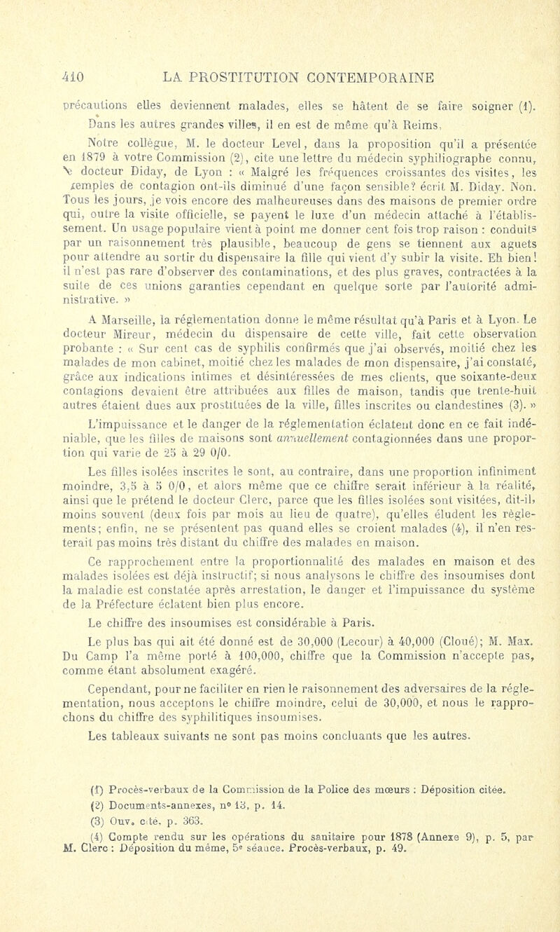 précautions elles deviennent malades, elles se hâtent de se faire soigner (1). Dans les autres grandes villes, il en est de même qu'à Reims^ Notre collègue, M. le docteur Level, dans la proposition qu'il a présentée en 1879 à votre Commission (2), cite une lettre du médecin syphiliograpbe connu, Ne docteur Diday, de Lyon : « Malgré les fréquences croissantes des visites, les temples de contagion ont-ils diminué d'une façon sensible? écrit M. Diday. Non. Tous les jours, je vois encore des malheureuses dans des maisons de premier ordre qui, outre la visite officielle, se payent le luxe d'un médecin attaché à l'établis- sement. Un usage populaire vient à point me donner cent fois trop raison : conduits par un raisonnement très plausible, beaucoup de gens se tiennent aux aguets pour attendre au sortir du dispensaire la fille qui vient d'y subir la visite. Eh bien! il n'est pas rare d'observer des contaminations, et des plus graves, contractées à la suile de ces unions garanties cependant en quelque sorte par l'autorité admi- nistrative. » A Marseille, la réglementation donne le même résultat qu'à Paris et à Lyon. Le docteur Mireur, médecin du dispensaire de cette ville, fait cette observation probante : « Sur cent cas de syphilis confirmés que j'ai observés, moitié chez les malades de mon cabinet, moitié chez les malades de mon dispensaire, j'ai constaté, grâce aux indications intimes et désintéressées de mes clients, que soixante-deux contagions devaient être attribuées aux filles de maison, tandis que trente-huit autres étaient dues aux prostituées de la ville, filles inscrites ou clandestines (3). » L'impuissance et le danger de la réglementation éclatent donc en ce fait indé- niable, que les filles de maisons sont anriuellement contagionnées dans une propor- tion qui varie de 25 à 29 0/0. Les filles isolées inscrites le sont, au contraire, dans une proportion infiniment moindre, 3,5 à 5 0/0, et alors même que ce chiffre serait inférieur à la réalité, ainsi que le prétend le docteur Clerc, parce que les filles isolées sont visitées, dit-il? moins souvent (deux fois par mois au lieu de quatre), qu'elles éludent les règle- ments; enfin, ne se présentent pas quand elles se croient malades (4), il n'en res- terait pas moins très distant du cbiffre des malades en maison. Ce rapprochement entre la proportionnalité des malades en maison et des malades isolées est déjà instructif; si nous analysons le chiffre des insoumises dont la maladie est constatée après arrestation, le danger et l'impuissance du système de la Préfecture éclatent bien plus encore. Le chiffre des insoumises est considérable à Paris. Le plus bas qui ait été donné est de 30,000 (Lecour) à 40,000 (Cloué); M. Max. Du Camp l'a même porté à 100,000, chiffre que la Commission n'accepte pas, comme étant absolument exagéré. Cependant, pour ne faciliter en rien le raisonnement des adversaires de la régle- mentation, nous acceptons le chiffre moindre, celui de 30,000, et nous le rappro- chons du chiffre des syphilitiques insoumises. Les tableaux suivants ne sont pas moins concluants que les autres. (î) Procès-verbaux de la Commission de la Police des mœurs : Déposition citée. (2) Documents-annexes, n° 13, p. 14. (3) Ouv. c-té. p. 363. (4) Compte rendu sur les opérations du sanitaire pour 1878 (Annexe 9), p. 5, par