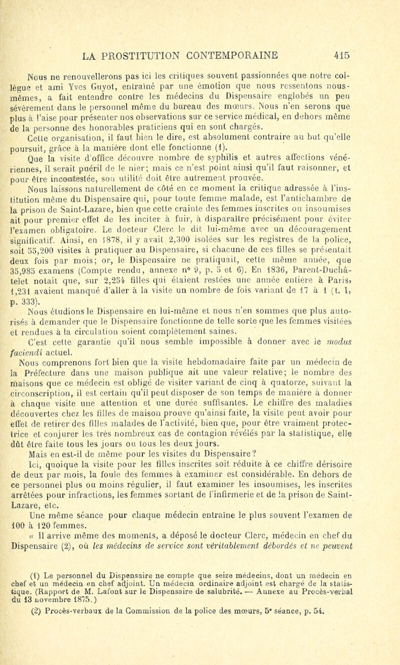 Nous ne renouvellerons pas ici les critiques souvent passionnées que notre col- lègue et ami Yves Guyot, entraîné par une émotion que nous ressentons nous- mêmes, a fait entendre contre les médecins du Dispensaire englobés un peu sévèrement dans le personnel même du bureau des mœurs. Nous n'en serons que plus à l'aise pour présenter nos observations sur ce service médical, en dehors même de la personne des honorables praticiens qui en sont chargés. Cette organisation, il faut bien le dire, est absolument contraire au but qu'elle poursuit, grâce à la manière dont elle fonctionne (1). Que la visite d'office découvre nombre de syphilis et autres affections véné- riennes, il serait puéril de le nier; mais ce n'est point ainsi qu'il faut raisonner, et pour être incontestée, son utilité doit être autrement prouvée. Nous laissons naturellement de côté en ce moment la critique adressée à l'ins- titution même du Dispensaire qui, pour toute femme malade, est l'antichambre de la prison de Saint-Lazare, bien que cette crainte des femmes inscrites ou insoumises ait pour premier effet de les inciter à fuir, à disparaître précisément pour éviter l'examen obligatoire. Le docteur Clerc le dit lui-même avec un découragement significatif. Ainsi, en 1878, il y avait 2,300 isolées sur les registres de la police, soit 55,200 visites à pratiquer au Dispensaire, si chacune de ces filles se présentait deux fois par mois; or, le Dispensaire ne pratiquait, cette même année, que 35,985 examens (Compte rendu, annexe n° 9, p. 5 et 6). En 1836, Parent-Duchà- telet notait que, sur 2,2oi filles qui étaient restées une année entière à Paris, 1,231 avaient manqué d'aller à la visite un nombre de fois variant de 17 à 1 (t. 1, p. 333). Nous étudions le Dispensaire en lui-même et nous n'en sommes que plus auto- risés à demander que le Dispensaire fonctionne de telle sorte que les femmes visitées et rendues à la circulation soient complètement saines. C'est cette garantie qu'il nous semble impossible à donner avec le modus faciendi actuel. Nous comprenons fort bien que la visile hebdomadaire faite par un médecin de la Préfecture dans une maison publique ait une valeur relative; le nombre des maisons que ce médecin est obligé de visiter variant de cinq à quatorze, suivant la circonscription, il est certain qu'il peut disposer de son temps de manière à donner à chaque visite une attention et une durée suffisantes. Le chiffre des maladies découvertes chez les filles de maison prouve qu'ainsi faite, la visile peut avoir pour effet de retirer des filles malades de l'activité, bien que, pour être vraiment protec- trice et conjurer les très nombreux cas de contagion révélés par la statistique, elle dût être faite tous les jours ou tous les deux jours. Mais en est-il de même pour les visites du Dispensaire? Ici, quoique la visite pour les filles inscrites soit réduite à ce chiffre dérisoire de deux par mois, la foule des femmes à examiner est considérable. En dehors de ce personnel plus ou moins régulier, il faut examiner les insoumises, les inscrites arrêtées pour infractions, les femmes sortant de l'infirmerie et de !a prison de Saint- Lazare, etc. Une même séance pour chaque médecin entraîne le plus souvent l'examen de 100 à 120 femmes. « 11 arrive même des moments, a déposé le docteur Clerc, médecin en chef du Dispensaire (2), où les médecins de service sont véritablement débordés et ne peuvent (1) Le personnel du Dispensaire ne compte que seize médecins, dont un médecin en chef et un médecin en chef adjoint. Un médecin ordinaire adjoint est chargé de la statis- tique. (Rapport de M. Lafont sur le Dispensaire de salubrité. — Annexe au Procès-verbal du 13 novembre 1875.) (2) Procès-verbaux de la Commission de la police des mœurs, 5 séance, p. 54.