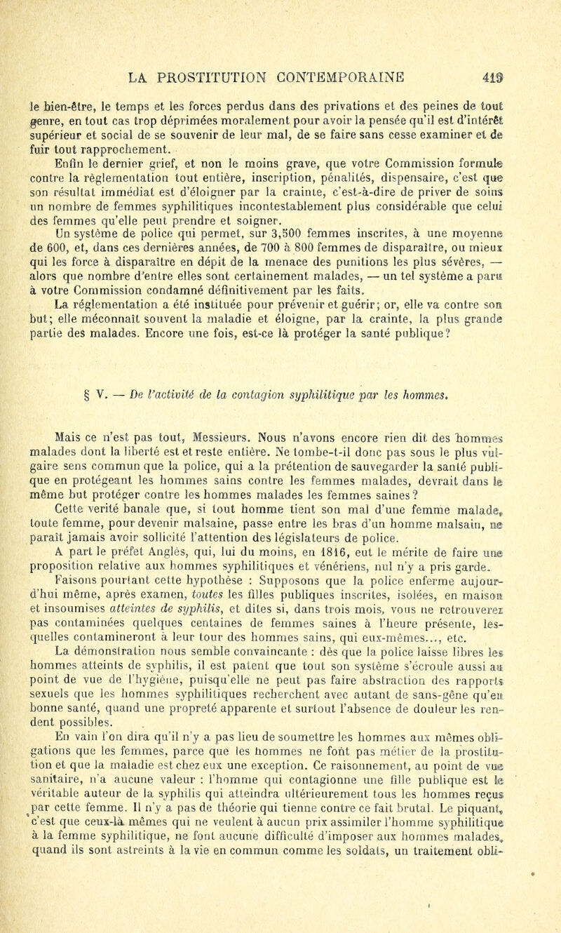 ]e bien-être, le temps et les forces perdus dans des privations et des peines de tout genre, en tout cas trop déprimées moralement pour avoir la pensée qu'il est d'intérêt supérieur et social de se souvenir de leur mal, de se faire sans cesse examiner et de fuir tout rapprochement. Enfin le dernier grief, et non le moins grave, que votre Commission formule contre la réglementation tout entière, inscription, pénalités, dispensaire, c'est que son résultat immédiat est d'éloigner par la crainie, c'est-à-dire de priver de soins un nombre de femmes syphilitiques incontestablement plus considérable que celui des femmes qu'elle peut prendre et soigner. Un système de police qui permet, sur 3,500 femmes inscrites, à une moyenne de 600, et, dans ces dernières années, de 700 à 800 femmes de disparaître, ou mieux qui les force à disparaître en dépit de la menace des punitions les plus sévères, — alors que nombre d'entre elles sont certainement malades, — un tel système a para à votre Commission condamné définitivement par les faits. La réglementation a été instituée pour prévenir et guérir; or, elle va contre son but; elle méconnaît souvent la maladie et éloigne, par la crainte, la plus grande partie des malades. Encore une fois, est-ce là protéger la santé publique? § V. — De l'activité de la contagion syphilitique par les hommes. Mais ce n'est pas tout, Messieurs. Nous n'avons encore rien dit des hommes malades dont la liberté est et reste entière. Ne tombe-t-il donc pas sous le plus vul- gaire sens commun que la police, qui a la prétention de sauvegarder la santé publi- que en protégeant les hommes sains contre les femmes malades, devrait dans le même but protéger contre les hommes malades les femmes saines? Cette vérité banale que, si tout homme tient son mal d'une femme malade, toute femme, pour devenir malsaine, passe entre les bras d'un homme malsain, ne paraît jamais avoir sollicité l'attention des législateurs de police. A part le préfet Anglès, qui, lui du moins, en 1816, eut le mérite de faire une proposition relative aux hommes syphilitiques et vénériens, nul n'y a pris garde. Faisons pourtant cette hypothèse : Supposons que la police enferme aujour- d'hui même, après examen, toutes les filles publiques inscrites, isolées, en maison et insoumises atteintes de syphilis, et dites si, dans trois mois, vous ne retrouverez pas contaminées quelques centaines de femmes saines à l'heure présente, les- quelles contamineront à leur tour des hommes sains, qui eux-mêmes..., etc. La démonslration nous semble convaincante : dès que la police laisse libres les hommes atteints de syphilis, il est patent que tout son système s'écroule aussi an point de vue de l'hygiène, puisqu'elle ne peut pas faire abstraction des rapports sexuels que les hommes syphilitiques recherchent avec autant de sans-gêne qu'en bonne santé, quand une propreté apparente et surtout l'absence de douleur les ren- dent possibles. En vain l'on dira qu'il n'y a pas lieu de soumettre les hommes aux mêmes obli- gations que les femmes, parce que les hommes ne font pas métier de la prostitu- tion et que la maladie est chez eux une exception. Ce raisonnement, au point de vue sanitaire, n'a aucune valeur : l'homme qui contagionne une fille publique est le véritable auteur de la syphilis qui atteindra ultérieurement tous les hommes reçus par cette femme. 11 n'y a pas de théorie qui tienne contre ce fait brutal. Le piquant, c'est que ceux-là mêmes qui ne veulent à aucun prix assimiler l'homme syphilitique à la femme syphilitique, ne font aucune difficulté d'imposer aux hommes malades, quand ils sont astreints à la vie en commun comme les soldats, un traitement obli-