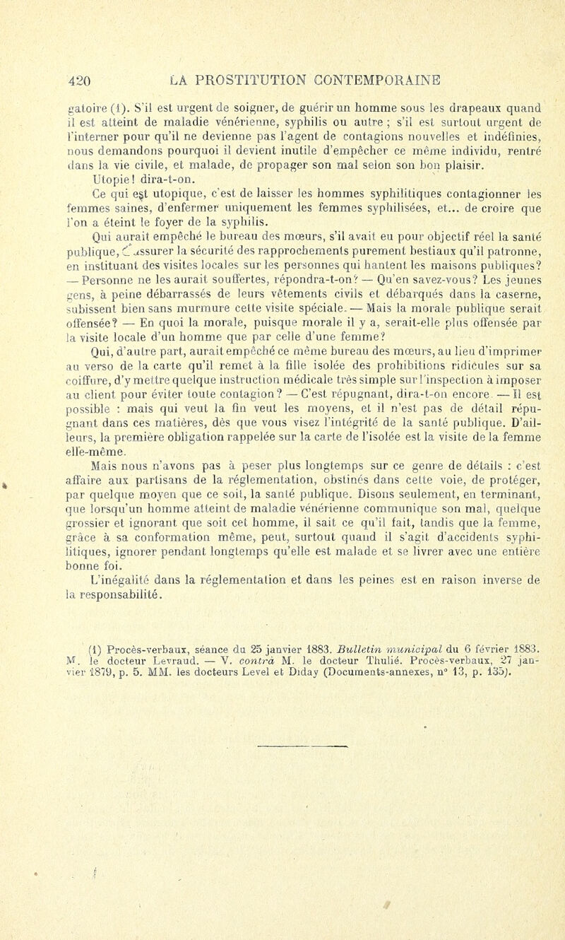 gafoire (1). S'il est urgent de soigner, de guérir un homme sous les drapeaux quand il est atteint de maladie vénérienne, syphilis ou autre ; s'il est surtout urgent de l'interner pour qu'il ne devienne pas l'agent de contagions nouvelles et indéfinies, nous demandons pourquoi il devient inutile d'empêcher ce même individu, rentré dans la vie civile, et malade, de propager son mal selon son bon plaisir. Utopie! dira-t-on. Ce qui e§t utopique, c'est de laisser les hommes syphilitiques contagionner les femmes saines, d'enfermer uniquement les femmes syphilisées, et... de croire que l'on a éteint le foyer de la syphilis. Qui aurait empêché le bureau des mœurs, s'il avait eu pour objectif réel la santé publique, CAssurer la sécurité des rapprochements purement bestiaux qu'il patronne, en instituant des visites locales sur les personnes qui hantent les maisons publiques? — Personne ne les aurait souffertes, répondra-t-on? — Qu'en savez-vous? Les jeunes gens, à peine débarrassés de leurs vêtements civils et débarqués dans la caserne, subissent bien sans murmure cette visite spéciale. — Mais la morale publique serait offensée? — En quoi la morale, puisque morale il y a, serait-elle plus offensée par la visite locale d'un homme que par celle d'une femme? Qui, d'autre part, aurait empêché ce même bureau des mœurs, au lieu d'imprimer au verso de la carte qu'il remet à la fille isolée des prohibitions ridicules sur sa coiffure, d'y mettre quelque instruction médicale très simple sur l'inspection à imposer au client pour éviter toute contagion? —C'est répugnant, dira-t-on encore. —Il est possible : mais qui veut la fin veut les moyens, et il n'est pas de détail répu- gnant dans ces matières, dès que vous visez l'intégrité de la santé publique. D'ail- leurs, la première obligation rappelée sur la carte de l'isolée est la visite de la femme elle-même. Mais nous n'avons pas à peser plus longtemps sur ce genre de détails : c'est affaire aux partisans de la réglementation, obstinés dans cette voie, de protéger, par quelque moyen que ce soit, la santé publique. Disons seulement, en terminant, que lorsqu'un homme atteint de maladie vénérienne communique son mal, quelque grossier et ignorant que soit cet homme, il sait ce qu'il fait, tandis que la femme, grâce à sa conformation même, peut, surtout quand il s'agit, d'accidents syphi- litiques, ignorer pendant longtemps qu'elle est malade et se livrer avec une entière bonne foi. L'inégalité dans la réglementation et dans les peines est en raison inverse de la responsabilité. (1) Procès-verbaux, séance du 25 janvier 1883. Bulletin municipal du 6 février 1883. M. le docteur Levraud. — V. contrà M. le docteur Thulié. Procès-verbaux, 27 jan- vier 1879, p. 5. MM. les docteurs Level et Diday (Documents-annexes, n° 13, p. i'db).