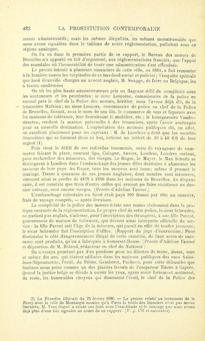 nients administratifs ; mais les mêmes illégalités, les mêmes monstruosités que nous avons signalées dans le tableau de notre réglementation, pullulent sous ce régime analogue. On l'a vu dans la première partie de ce rapport, le Bureau des mœurs de Bruxelles n'a apporté en fait d'argument, aux réglementaristes français, que l'appui des scandales où l'honorabilité de toute une administration s'est effondrée. Le procès intenté à plusieurs tenanciers de cette ville, en 1881, a fait remonter à la lumière toutes les turpitudes de ce bas-fond social et policier; l'enquête spéciale que lord Granville chargea un avocat anglais, M. Snagge, de faire en Belgique, les a toutes confirmées On vit les plus hauts administrateurs pris en flagrant délit de complicité avec les souteneurs et les proxénètes : le sieur Lemoine, commissaire de la police en second près le chef de la Police des mœurs, héritier, nous l'avons déjà dit, de la — tenancière Malvina; un sieur Lenaers, commissaire de police en chef de la Police de Bruxelles, faisant, sous le nom de son fils, le commerce de vins et liqueurs avec les maisons de tolérance, leur fournissant le mobilier, etc.; le bourgmestre Vander- straeten, vendant la maison paternelle à des tenanciers, après l'avoir aménagée pour sa nouvelle destination. L'exploitation des maisons publiques e'st, en effet, an excellent placement pour les capitaux : M. de Laveleye a écrit que les sociétés financières qui se forment dans ce but, retirent un intérêt de 30 à -40 0/0 de leur argent (1). Puis vient le défilé de ces individus innommés, sorte de voyageurs de com- merce faisant la place, courant Spa, Cologne, Anvers, Londres, Londres surtout, pour rechercher des mineures, des vierges. Le Roger, le Mayer, le Max Schultz se distinguent à Londres dans l'embauchage des jeunes filles destinées à alimenter les Biaisons de leur pays. Au Roger, tous les moyens sont bons; même il promet le mariage. Trente à quarante de ces jeunes Anglaises, dont nombre sont mineures, viennent ainsi se perdre de 1878 à 1880 dans les maisons de Bruxelles. Au dispen- saire, il est constaté que trois d'entre celles qui avaient pu faire résistance au der- nier outrage, sont encore vierges. (Procès d'Adeline Tanner.) L'embauchage volontaire ou forcé était payé 300 francs par tête au courtier, frais de voyage compris, — après livraison. La complicité de la police des mœurs éclate non moins clairement dans la pra- tique courante de la réglementation. Le propre chef de cette police, le sieur Schrœder, ne parlant pas anglais, s'adresse, pour l'inscription des étrangères, à une fille Parent, gouvernante de maison de tolérance, qui devient ainsi interprète officielle du ser- vice : la fille Parent sait l'âge de la mineure, qui paraît en effet de tendre jeunesse; le sieur Schrœder fait l'inscription d'office. (Rapport du juge d'instruction.) Pour dissimuler le côté dangereusement illégal de cette comédie, de faux actes de nais- sance sont produits, qu'on a fabriqués à Somerset-House. (Procès d'Adeline Tanner et déposition de M. Boland, rédacteur en chef du National ) On n'essaya pourtant pas d'en produire pour les fillettes de treize, douze, onze il même dix ans, qui étaient utilisées dans les maisons publiques des rues Saint- Jean-INépomucène, Persil, du Pilote, Gamberot, Pacheco, pour cette débauche que Suétone nous peint comme un des plaisirs favoris de l'empereur Tibère à Caprée. Quand la justice belge se décide à ouvrir les yeux, après avoir fortement malmené, du reste, les honorables citoyens qui donnaient l'éveil, le chef de la Police des (1) La Flandre libérale du 25 février 1880. — Le procès relatif au testament de la Fsrcy avec la ville de Montargis montre qu'à Paris la traite des blanches n'est pas moins lucrative. M. Yves Guyot a relaté ces faits avec l'exactitude et le courage que nous avons ûéjà plus d'une fois signalés au cours de ce rapport. (F. p. 176 et suivantes).