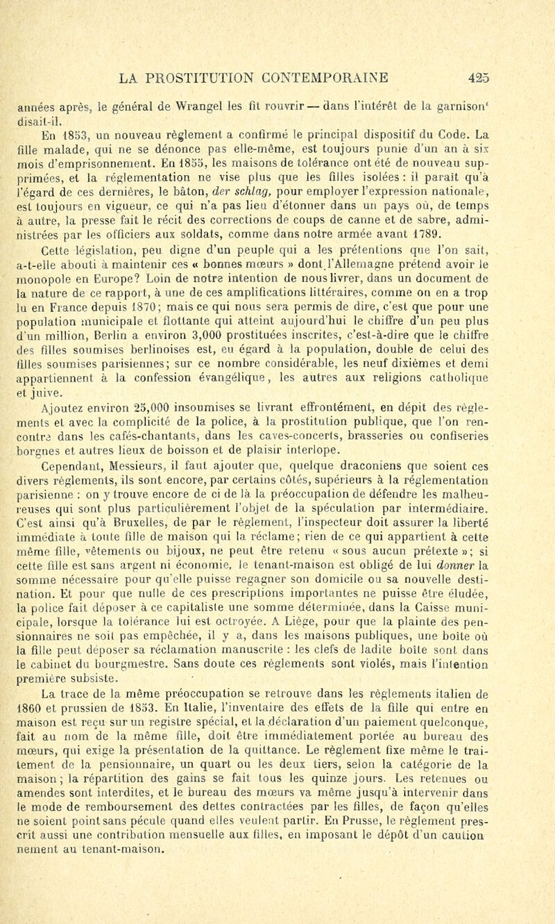 aimées après, le général de Wrangel les fit rouvrir — clans l'intérêt de la garnison' disait-il. En 1853, un nouveau règlement a confirmé le principal dispositif du Code. La fille malade, qui ne se dénonce pas elle-même, est toujours punie d'un an à six mois d'emprisonnement. En 1855, les maisons de tolérance ont été de nouveau sup- primées, et la réglementation ne vise plus que les filles isolées : il parait qu'à l'égard de ces dernières, le bâton, der sehlag, pour employer l'expression nationale, est toujours en vigueur, ce qui n'a pas lieu d'étonner dans un pays où, de temps à autre, la presse fait le récit des corrections de coups de canne et de sabre, admi- nistrées par les officiers aux soldats, comme dans notre armée avant 1789. Cette législation, peu digne d'un peuple qui a les prétentions que l'on sait, a-t-elle abouti à maintenir ces « bonnes mœurs » dont l'Allemagne prétend avoir le monopole en Europe? Loin de notre intention de nous livrer, dans un document de la nature de ce rapport, à une de ces amplifications littéraires, comme on en a trop lu en France depuis 1870; mais ce qui nous sera permis de dire, c'est que pour une population municipale et flottante qui atteint aujourd'hui le chiffre d'un peu plus d'un million, Berlin a environ 3,000 prostituées inscrites, c'est-à-dire que le chiffre des filles soumises berlinoises est, eu égard à la population, double de celui des filles soumises parisiennes; sur ce nombre considérable, les neuf dixièmes et demi appartiennent à la confession évangélique, les autres aux religions catholique et juive. Ajoutez environ 25,000 insoumises se livrant effrontément, en dépit des règle- ments et avec la complicité de la police, à la prostitution publique, que l'on ren- contra dans les cafés-chantants, dans les caves-concerts, brasseries ou confiseries borgnes et autres lieux de boisson et de plaisir interlope. Cependant, Messieurs, il faut ajouter que, quelque draconiens que soient ces divers règlements, ils sont encore, par certains côtés, supérieurs à la réglementation parisienne : on y trouve encore de ci de là la préoccupation de défendre les malheu- reuses qui sont plus particulièrement l'objet de la spéculation par intermédiaire. C'est ainsi qu'à Bruxelles, de par le règlement, l'inspecteur doit assurer la liberté immédiate à toute fille de maison qui la réclame; rien de ce qui appartient à cette même fille, vêtements ou bijoux, ne peut être retenu «sous aucun prétexte»; si cette fille est sans argent ni économie, le tenant-maison est obligé de lui donner la somme nécessaire pour qu'elle puisse regagner son domicile ou sa nouvelle desti- nation. Et pour que nulle de ces prescriptions importantes ne puisse être éludée, la police fait déposer à ce capitaliste une somme déterminée, dans la Caisse muni- cipale, lorsque la tolérance lui est octroyée. A Liège, pour que la plainte des pen- sionnaires ne soit pas empêchée, il y a, dans les maisons publiques, une boite où la fille peut déposer sa réclamation manuscrite : les clefs de ladite boîte sont clans le cabinet du bourgmestre. Sans doute ces règlements sont violés, mais l'intention première subsiste. La trace de la même préoccupation se retrouve dans les règlements italien de 1860 et prussien de 1853. En Italie, l'inventaire des effets de la fille qui entre en maison est reçu sur un registre spécial, et la déclaration d'un paiement quelconque, fait au nom de la même fille, doit être immédiatement portée au bureau des mœurs, qui exige la présentation de la quittance. Le règlement fixe même le trai- tement de la pensionnaire, un quart ou les deux tiers, selon la catégorie de la maison ; la répartition des gains se fait tous les quinze jours. Les retenues ou amendes sont interdites, et le bureau des mœurs va même jusqu'à intervenir dans le mode de remboursement des dettes contractées par les filles, de façon qu'elles ne soient point sans pécule quand elles veulent partir. En Prusse, le règlement pres- crit aussi une contribution mensuelle aux filles, en imposant le dépôt d'un caution nement au tenant-maison.