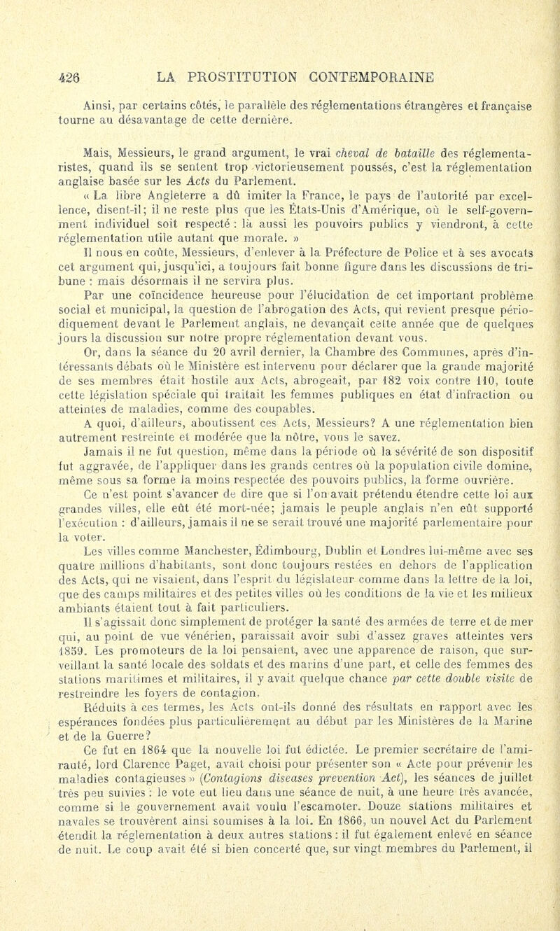 Ainsi, par certains côtés, ie parallèle des réglementations étrangères et française tourne au désavantage de cette dernière. Mais, Messieurs, le grand argument, le vrai cheval de bataille des réglementa- ristes, quand ils se sentent trop victorieusement poussés, c'est la réglementation anglaise basée sur les Acts du Parlement. « La libre Angleterre a dû imiter la France, le pays de l'autorité par excel- lence, disent-il; il ne reste plus que les États-Unis d'Amérique, où le self-govern- ment individuel soit respecté : là aussi les pouvoirs publics y viendront, à cette réglementation utile autant que morale. » îl nous en coûte, Messieurs, d'enlever à la Préfecture de Police et à ses avocats cet argument qui, jusqu'ici, a toujours fait bonne figure dans les discussions de tri- bune : mais désormais il ne servira plus. Par une coïncidence heureuse pour l'élucidation de cet important problème social et municipal, la question de l'abrogation des Acts, qui revient presque pério- diquement devant le Parlement anglais, ne devançait celte année que de quelques jours la discussion sur notre propre réglementation devant vous. Or, dans la séance du 20 avril dernier, la Chambre des Communes, après d'in- téressants débats où le Ministère est intervenu pour déclarer que la grande majorité de ses membres était hostile aux Acts, abrogeait, par 182 voix contre 110, toute cette législation spéciale qui traitait les femmes publiques en état d'infraction ou atteintes de maladies, comme des coupables. A quoi, d'ailleurs, aboutissent ces Acts, Messieurs? A une réglementation bien autrement restreinte et modérée que la nôtre, vous le savez. Jamais il ne fut question, même dans la période où la sévérité de son dispositif fut aggravée, de l'appliquer dans les grands centres où la population civile domine, même sous sa forme la moins respectée des pouvoirs publics, la forme ouvrière. Ce n'est point s'avancer de dire que si l'on avait prétendu étendre cette loi aux grandes villes, elle eût été mort-née; jamais le peuple anglais n'en eût supporté l'exécution : d'ailleurs, jamais il ne se serait trouvé une majorité parlementaire pour la voter. Les villes comme Manchester, Edimbourg, Dublin et Londres lui-même avec ses quatre millions d'habitants, sont donc toujours restées en dehors de l'application des Acts, qui ne visaient, dans l'esprit du législateur comme dans la lettre de la loi, que des camps militaires et des petites villes où les conditions de la vie et les milieux ambiants étaient tout à fait particuliers. 11 s'agissait donc simplement de protéger la santé des armées de terre et de mer qui, au point de vue vénérien, paraissait avoir subi d'assez graves atteintes vers 1859. Les promoteurs de la loi pensaient, avec une apparence de raison, que sur- veillant la santé locale des soldats et des marins d'une part, et celle des femmes des stations maritimes et militaires, il y avait quelque chance par cette double visite de restreindre les foyers de contagion. Réduits à ces termes, les Acts ont-ils donné des résultats en rapport avec les ; espérances fondées plus particulièrement au début par les Ministères de la Marine et de la Guerre? Ce fut en 1864 que la nouvelle loi fut édictée. Le premier secrétaire de l'ami- rauté, lord Clarence Paget, avait choisi pour présenter son « Acte pour prévenir les maladies contagieuses» (Contagions diseuses prévention Act), les séances de juillet très peu suivies : le vote eut lieu dans une séance de nuit, à une heure très avancée, comme si le gouvernement avait voulu l'escamoter. Douze stations militaires et navales se trouvèrent ainsi soumises à la loi. En 1866, un nouvel Act du Parlement étendit la réglementation à deux autres stations : il fut également enlevé en séance de nuit. Le coup avait été si bien concerté que, sur vingt membres du Parlement, il