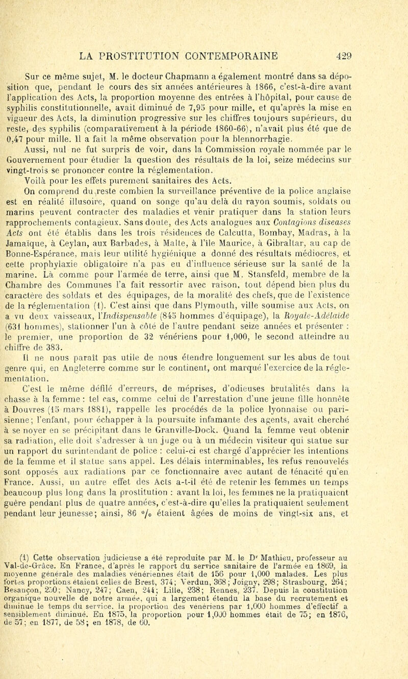 Sur ce même sujet, M. le docteur Chapmann a également montré dans sa. dépo- sition que, pendant le cours des six années antérieures à 1866, c'est-à-dire avant l'application des Acts, la proportion moyenne des entrées à l'hôpital, pour cause de syphilis constitutionnelle, avait diminué de 7,95 pour mille, et qu'après la mise en vigueur des Acts, la diminution progressive sur les chiffres toujours supérieurs, du reste, des syphilis (comparativement à la période 1860-66), n'avait plus été que de 0,47 pour mille. 11 a fait la même observation pour la blennorrhagie. Aussi, nul ne fut surpris de voir, dans la Commission royale nommée par le Gouvernement pour étudiée la question des résultats de la loi, seize médecins sur vingt-trois se prononcer contre la réglementation. Voilà pour les effets purement sanitaires des Acts. On comprend du,reste combien la surveillance préventive de la police anglaise est en réalité illusoire, quand on songe qu'au delà du rayon soumis, soldats ou marins peuvent, contracter des maladies et venir pratiquer dans la station leurs rapprochements contagieux. Sansdoule, des Acts analogues aux Contagions diseases Acts ont été établis dans les trois résidences de Calcutta, Bombay, Madras, à la Jamaïque, à Ceylan, aux Barbades, à Malte, à l'île Maurice, à Gibraltar, au cap de Bonne-Espérance, mais leur utilité hygiénique a donné des résultats médiocres, et. cette prophylaxie obligatoire n'a pas eu d'influence sérieuse sur la santé de la marine. Là comme pour l'armée de terre, ainsi que M. Stansfeld, membre de la Chambre des Communes l'a fait ressortir avec raison, tout dépend bien plus du caractère des soldais et des équipages, de la moralité des chefs, que de l'existence de la réglementation (1). C'est ainsi que dans Plymouth, ville soumise aux Acts, on a vu deux vaisseaux, l'Indispensable (845 hommes d'équipage), la Royale-Adélaïde (631 hommes), stationner l'un à côté de l'autre pendant seize années et présenter : le premier, une proportion de 32 vénériens pour 1,000, le second atteindre au chiffre de 383. Il ne nous paraît pas utile de nous étendre longuement sur les abus de tout genre qui, en Angleterre comme sur le continent, ont marqué l'exercice de la régle- mentation. C'est le même défilé d'erreurs, de méprises, d'odieuses brutalités dans la chasse à la femme : tel cas, comme celui de l'arrestation d'une jeune fille honnête à Douvres (15 mars 1881), rappelle les procédés de la police lyonnaise ou pari- sienne; l'enfant, pour échapper à la poursuite infamante des agents, avait cherché à se noyer en se précipitant dans le Granville-Dock. Quand la femme veut obtenir sa radiation, elle doit s'adresser à un juge ou à un médecin visiteur qui statue sur un rapport du surintendant de police : celui-ci est chargé d'apprécier les intentions de la femme et il statue sans appel. Les délais interminables, les refus renouvelés sont opposés aux radiations par ce fonctionnaire avec autant de ténacité qu'en France. Aussi, un autre effet des Acts a-t-il été de retenir les femmes un temps beaucoup plus long dans la prostitution : avant la loi, les femmes ne la pratiquaient guère pendant plus de quatre années, c'est-à-dire qu'elles la pratiquaient seulement pendant leur jeunesse; ainsi, 86 % étaient âgées de moins de vingt-six ans, et (1) Cette observation judicieuse a été reproduite par M. le Dr Mathieu, professeur au Val-de-Gràce. En France, d'après le rapport du service sanitaire de l'armée en 1869, la moyenne générale des maladies vénériennes était de 156 pour 1,000 malades. Les plus fortes proportions étaient celles de Brest, 374; Verdun, 368 ; Joigny, 298; Strasbourg, 264; Besançon, 2.j0; Nancy, 247; Gaen, 244; Lille, 238; Bennes, 237. Depuis la constitution organique nouvelle de notre armée, qui a largement étendu la base du recrutement et diminue le temps du service, la proportion des vénériens par 1,000 hommes d'effectif a sensiblement diminué. En 1875, la proportion pour 1,0JQ hommes était de 75; en 1876, de 57; en 1877, de 58; en 1878, de 60.
