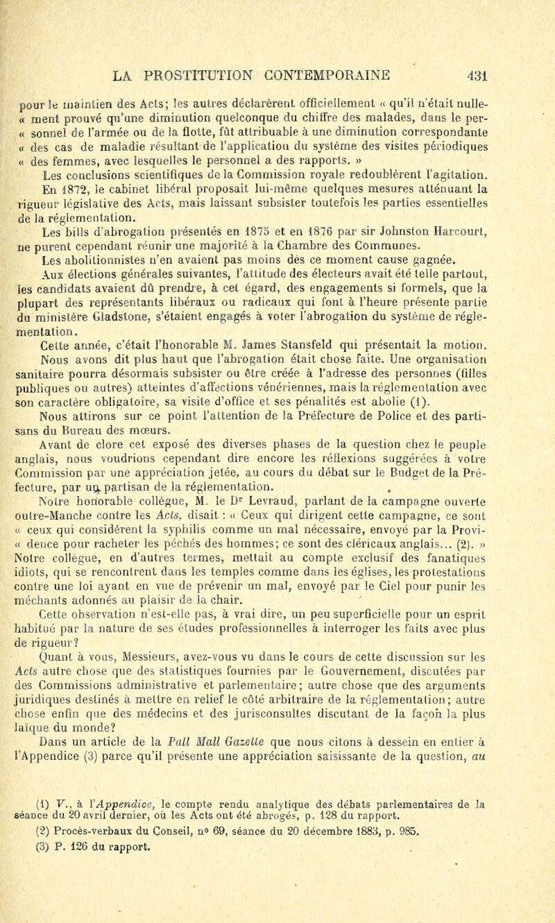 pour le maintien des Acts; les autres déclarèrent officiellement « qu'il n'était nulle- « ment prouvé qu'une diminution quelconque du chiffre des malades, dans le per- « sonnel de l'armée ou de la flotte, fût attribuable à une diminution correspondante v des cas de maladie résultant de l'application du système des visites périodiques « des femmes, avec lesquelles le personnel a des rapports. » Les conclusions scientifiques de la Commission royale redoublèrent l'agitation. En 1872, le cabinet libéral proposait lui-même quelques mesures atténuant la rigueur législative des Ar ts, mais laissant subsister toutefois les parties essentielles de la réglementation. Les bills d'abrogation présentés en 1875 et en 1876 par sir Johnston Harcourt, ne purent cependant réunir une majorité à la Chambre des Communes. Les abolilionnisles n'en avaient pas moins dès ce moment cause gagnée. Aux élections générales suivantes, l'attitude des électeurs avait été telle partout, les candidats avaient dû prendre, à cet égard, des engagements si formels, que la plupart des représentants libéraux ou radicaux qui font à l'heure présente partie du ministère Gladstone, s'étaient engagés à voter l'abrogation du système de régle- mentation. Cette année, c'était l'honorable M. James Stansfeld qui présentait la motion. Nous avons dit plus haut que l'abrogation était chose faite. Une organisation sanitaire pourra désormais subsister ou être créée à l'adresse des personnes (filles publiques ou autres) atteintes d'affections vénériennes, mais la réglementation avec son caractère obligatoire, sa visite d'office et ses pénalités est abolie (1). Nous attirons sur ce point l'attention de la Préfecture de Police et des parti- sans du Bureau des mœurs. Avant de clore cet exposé des diverses phases de la question chez le peuple anglais, nous voudrions cependant dire encore les réilexions suggérées à votre Commission par une appréciation jetée, au cours du débat sur le Budget de la Pré- fecture, par un* partisan de la réglementation. , Notre honorable collègue, M. le Dr Levraud, parlant de la campagne ouverte outre-Manche contre les Acts, disait : « Ceux qui dirigent cette campagne, ce sont « ceux qui considèrent la syphilis comme un mal nécessaire, envoyé par la Provi- « dence pour racheter les péchés des hommes; ce sont des cléricaux anglais... (2). » Notre collègue, en d'autres termes, mettait au compte exclusif des fanatiques idiots, qui se rencontrent dans les temples comme dans les églises, les protestations contre une loi ayant en vue de prévenir un mal, envoyé par le Ciel pour punir Jes méchants adonnés au plaisir de la chair. Cette observation n'est-elle pas, à vrai dire, un peu superficielle pour un esprit habitué par la nature de ses études professionnelles à interroger les faits avec plus de rigueur? Quant à vous, Messieurs, avez-vous vu dans le cours de cette discussion sur les Acfs autre chose que des statistiques fournies par le Gouvernement, discutées par des Commissions administrative et parlementaire; autre chose que des arguments juridiques destinés à mettre en relief le côté arbitraire de la réglementation; autre chose enfin que des médecins et des jurisconsultes discutant de la façon la plus laïque du monde? Dans un article de la Pall Mail Gazette que nous citons à dessein en entier à l'Appendice (3) parce qu'il présente une appréciation saisissante de la question, au (1) V., à Y Appendice, le compte rendu analytique des débats parlementaires de la séance du 20 avril dernier, où les Acts ont été abrogés, p. 128 du rapport. (2) Procès-verbaux du Conseil, u<> 69, séance du 20 décembre 1883, p. 985. (3) P. 126 du rapport.