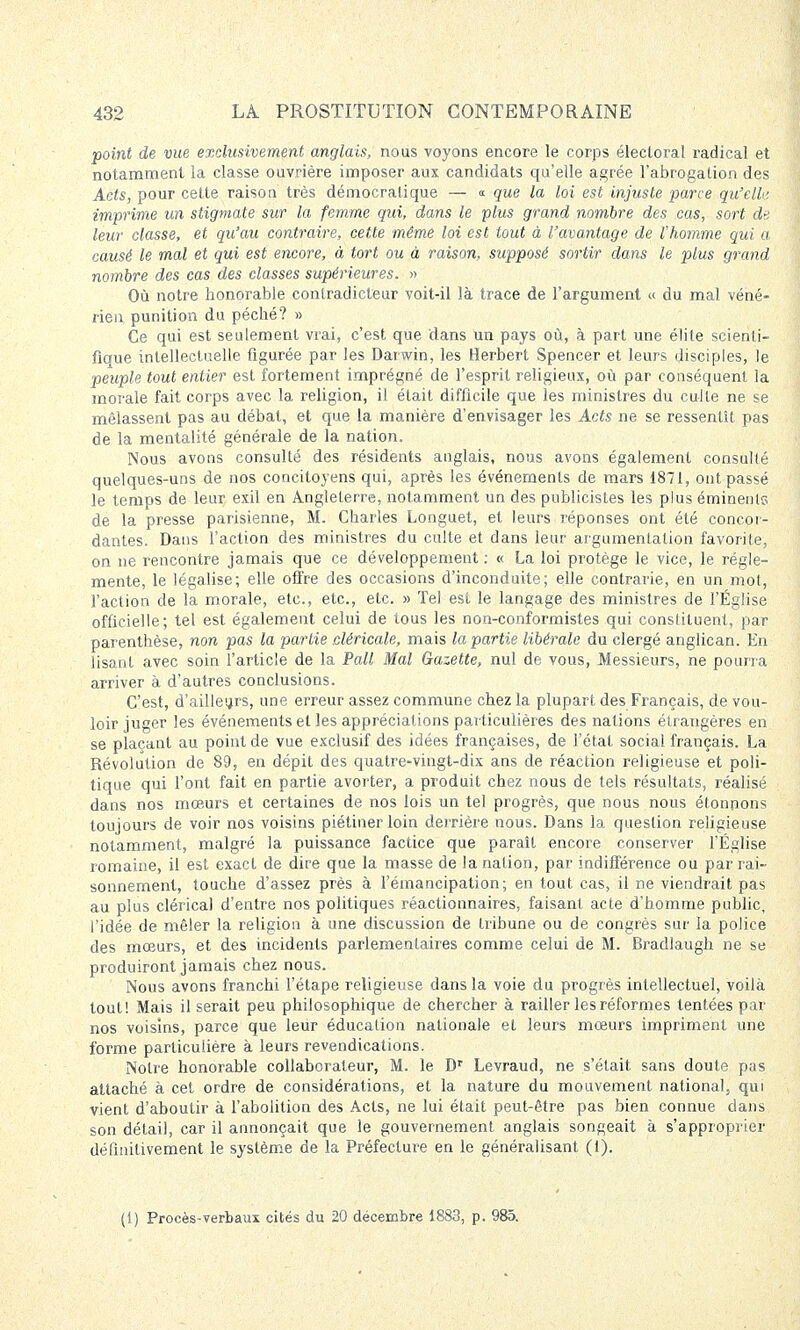 point de vue exclusivement anglais, nous voyons encore le corps électoral radical et notamment la classe ouvrière imposer aux candidats qu'elle agrée l'abrogation des Acts, pour cette raison très démocratique — «- que la loi est injuste parce qu'elle, imprime un stigmate sur la femme qui, dans le plus grand nombre des cas, sort de leur classe, et qu'au contraire, cette même loi est tout à l'avantage de l'homme qui a causé le mal et qui est encore, à tort ou à raison, supposé sortir dans le plus grand nombre des cas des classes supérieures. » Où notre honorable contradicteur voit-il là trace de l'argument « du mal véné- rien punition du péché? » Ce qui est seulement vrai, c'est que dans un pays où, à part une élite scienti- fique intellectuelle figurée par les Darwin, les Herbert Spencer et leurs disciples, le peuple tout entier est fortement imprégné de l'esprit religieux, où par conséquent la morale fait corps avec la religion, il était difficile que les ministres du culte ne se mêlassent pas au débat, et que la manière d'envisager les Acts ne se ressentît pas de la mentalité générale de la nation. Nous avons consulté des résidents anglais, nous avons également consulté quelques-uns de nos concitoyens qui, après les événements de mars 1871, ont passé le temps de leur exil en Angleterre, notamment un des publicistes les plus éminents de la presse parisienne, M. Charles Longuet, et leurs réponses ont été concor- dantes. Dans l'action des ministres du culte et dans leur argumentation favorite, on ne rencontre jamais que ce développement : « La loi protège le vice, le régle- mente, le légalise; elle offre des occasions d'inconduite; elle contrarie, en un mol, l'action de la morale, etc., etc., etc. » Tel est le langage des ministres de l'Église officielle; tel est également celui de tous les non-conformistes qui constituent, par parenthèse, non pas la partie .cléricale, mais la partie libérale du clergé anglican. En lisant avec soin l'article de la Pall Mal Gazette, nul de vous, Messieurs, ne pourra arriver à d'autres conclusions. C'est, d'ailleurs, une erreur assez commune chez la plupart des Français, de vou- loir juger les événements et les appréciations particulières des nations étrangères en se plaçant au point de vue exclusif des idées françaises, de l'état social français. La Révolution de 89, en dépit des quatre-vingt-dix ans de réaction religieuse et poli- tique qui l'ont fait en partie avorter, a produit chez nous de tels résultats, réalisé dans nos mœurs et certaines de nos lois un tel progrès, que nous nous étonnons toujours de voir nos voisins piétiner loin derrière nous. Dans la question religieuse notamment, malgré la puissance factice que paraît encore conserver l'Église romaine, il est exact de dire que la masse de la nation, par indifférence ou par rai- sonnement, touche d'assez près à l'émancipation; en tout cas, il ne viendrait pas au plus clérical d'entre nos politiques réactionnaires, faisant acte d'homme public, l'idée de mêler la religion à une discussion de tribune ou de congrès sur la police des mœurs, et des incidents parlementaires comme celui de M. Bradlaugh ne se produiront jamais chez nous. Nous avons franchi l'étape religieuse dans la voie du progrès intellectuel, voilà tout! Mais il serait peu philosophique de chercher à railler les réformes tentées par nos voisins, parce que leur éducation nationale et leurs mœurs impriment une forme particulière à leurs revendications. Notre honorable collaborateur, M. le Dr Levraud, ne s'était sans doute pas attaché à cet ordre de considérations, et la nature du mouvement national, qui vient d'aboutir à l'abolition des Acts, ne lui était peut-être pas bien connue clans son détail, car il annonçait que le gouvernement anglais songeait à s'approprier définitivement le système de la Préfecture en le généralisant (i). (1) Procès-verbaux cités du 20 décembre 1883, p. 985.