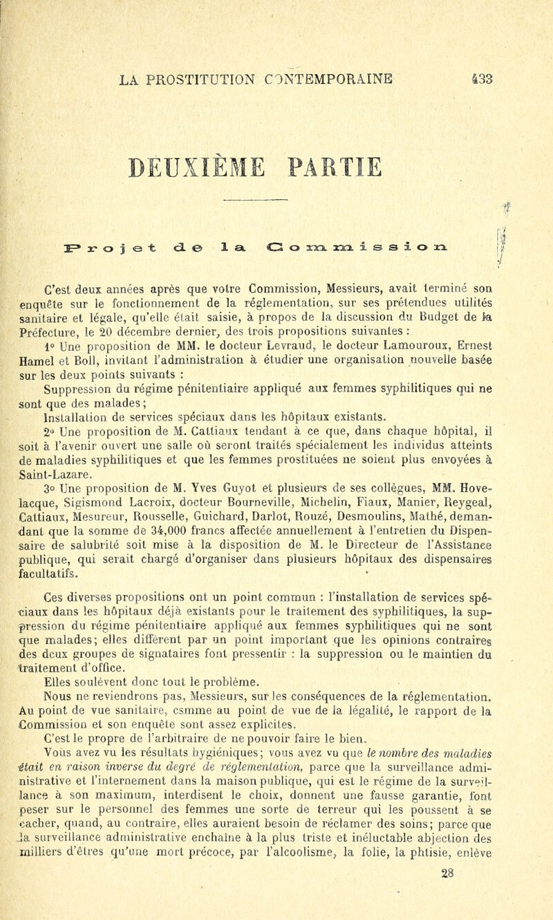DEUXIÈME PARTIE 3=» rojet ci © la G o m m i s s I o xi C'est deux années après que votre Commission, Messieurs, avait terminé son enquête sur le fonctionnement de la réglementation, sur ses prétendues utilités sanitaire et légale, qu'elle était saisie, à propos de la discussion du Budget de Ja Préfecture, le 20 décembre dernier, des trois propositions suivantes : 1° Une proposition de MM. le docteur Levraud, le docteur Lamouroux, Ernest Hamel et Boll, invitant l'administration à étudier une organisation nouvelle basée sur les deux points suivants : Suppression du régime pénitentiaire appliqué aux femmes syphilitiques qui ne sont que des malades ; Installation de services spéciaux dans les hôpitaux existants. 2° Une proposition de M. Cattiaux tendant à ce que, dans chaque hôpital, il soit à l'avenir ouvert une salle où seront traités spécialement les individus atteints de maladies syphilitiques et que les femmes prostituées ne soient plus envoyées à Saint-Lazare. 3° Une proposition de M. Yves Guyot et plusieurs de ses collègues, MM. Hove- lacque, Sigismond Lacroix, docteur Bourneville, Michelin, Fiaux, Manier, Reygeal, Cattiaux, Mesureur, Rousselle, Guichard, Darlot, Rouzé, Desmoulins, Mathé, deman- dant que la somme de 34,000 francs affectée annuellement à l'entretien du Dispen- saire de salubrité soit mise à la disposition de M. le Directeur de l'Assistanee publique, qui serait chargé d'organiser dans plusieurs hôpitaux des dispensaires facultatifs. Ces diverses propositions ont un point commun : l'installation de services spé- ciaux dans les hôpitaux déjà existants pour le traitement des syphilitiques, la sup- pression du régime pénitentiaire appliqué aux femmes syphilitiques qui ne sont que malades; elles diffèrent par un point important que les opinions contraires des deux groupes de signataires font pressentir : la suppression ou le maintien du traitement d'office. Elles soulèvent donc tout le problème. Nous ne reviendrons pas, Messieurs, sur les conséquences de la réglementation. Au point de vue sanitaire, cstnme au point de vue de la légalité, le rapport de la Commission et son enquête sont assez explicites. C'est le propre de l'arbitraire de ne pouvoir faire le bien. Vous avez vu les résultats hygiéniques ; vous avez vu que le nombre des maladies ■était en raison inverse du degré de réglementation, parce que la surveillance admi- nistrative et l'internement dans la maison publique, qui est le régime de la surveil- lance à son maximum, interdisent le choix, donnent une fausse garantie, font peser sur le personnel des femmes une sorte de terreur qui les poussent à se cacher, quand, au contraire, elles auraient besoin de réclamer des soins; parce que .la surveillance administrative enchaîne à la plus triste et inéluctable abjection des milliers d'êtres qu'une mort précoce, par l'alcoolisme, la folie, la phtisie, enlève 28