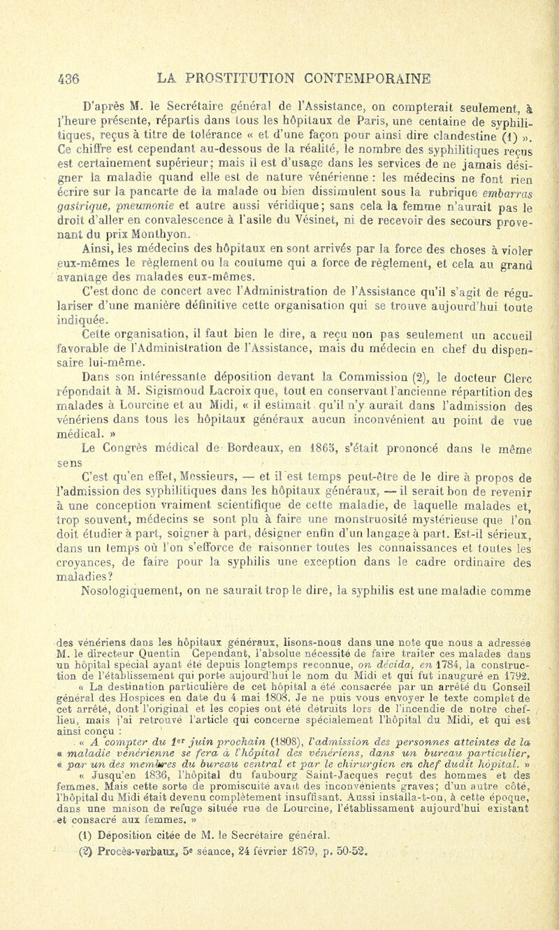 D'après M. le Secrétaire général de l'Assistance, on compterait seulement, h l'heure présente, répartis dans tous les hôpitaux de Paris, une centaine de syphili- tiques, reçus à titre de tolérance « el d'une façon pour ainsi dire clandestine (1) ». Ce chiffre est cependant au-dessous de la réalité, le nombre des syphilitiques reçus est certainement supérieur; mais il est d'usage dans les services de ne jamais dési- gner la maladie quand elle est de nature vénérienne : les médecins ne font rien écrire sur la pancarte de la malade ou bien dissimulent sous la rubrique embarras gastrique, pneumonie et autre aussi véridique; sans cela la femme n'aurait pas le droit d'aller en convalescence à l'asile du Vésinet, ni de recevoir des secours prove- nant du prix Monlhyon. Ainsi, les médecins des hôpitaux en sont arrivés par la force des choses à violer eux-mêmes le règlement ou la coutume qui a force de règlement, et cela au grand avantage des malades eux-mêmes. C'est donc de concert avec l'Administration de l'Assistance qu'il s'agit de régu- lariser d'une manière définitive cette organisation qui se trouve aujourd'hui toute indiquée. Cette organisation, il faut bien le dire, a reçu non pas seulement un accueil favorable de l'Administration de l'Assistance, mais du médecin en chef du dispen- saire lui-même. Dans son intéressante déposition devant la Commission (2), le docteur Clerc répondait à M. Sigismoud Lacroix que, tout en conservant l'ancienne répartition des malades à Lourcine et au Midi, « il estimait qu'il n'y aurait dans l'admission des vénériens dans tous les hôpitaux généraux aucun inconvénient au point de vue médical. » Le Congrès médical de Bordeaux, en 1865, s'était prononcé dans le même sens C'est qu'en effet, Messieurs, — et il est temps peut-être de le dire à propos de l'admission des syphilitiques dans les hôpitaux généraux, — il serait bon de revenir à une conception vraiment scientifique de cette maladie, de laquelle malades et, trop souvent, médecins se sont plu à faire une monstruosité mystérieuse que l'on doit étudier à part, soigner à part, désigner enfin d'un langage à part. Est-il sérieux, dans un temps où l'on s'efforce de raisonner toutes les connaissances et toutes les croyances, de faire pour la syphilis une exception dans le cadre ordinaire des maladies? Nosologiquement, on ne saurait trop le dire, la syphilis est une maladie comme des vénériens dans les hôpitaux généraux, lisons-nous dans une note que nous a adressée M. le directeur Quentin Cependant, l'absolue nécessité de faire traiter ces malades dans un hôpital spécial ayant été depuis longtemps reconnue, on décida, en 1784, la construc- tion de rétablissement qui porte aujourd'hui le nom du Midi et qui fut inauguré en 1792. « La destination particulière de cet hôpital a été consacrée par un arrêté du Conseil général des Hospices en date du 4 mai 1808. Je ne puis vous envoyer le texte complet de cet arrêté, dont l'original et les copies ont été détruits lors de l'incendie de notre chef- lieu, mais j'ai retrouvé l'article qui concerne spécialement l'hôpital du Midi, et qui est ainsi conçu : . « A compter du leT juin prochain (1808), Vadmission des personnes atteintes de la « maladie vénérienne se fera à l'hôpital des vénériens, dans un bureau particulier, 4 par un des membres du bureau central et par le chirurgien en chef dudit hôpital. » « Jusqu'en 1836, l'hôpital du faubourg Saint-Jacques reçut des hommes et des femmes. Mais cette sorte de promiscuité avait des inconvénients graves; d'un autre côté, l'hôpital du Midi était devenu complètement insuffisant. Aussi installa-t-on, à cette époque, dans une maison de refuge située rue de Lourcine, l'établissament aujourd'hui existant et consacré aux femmes. » (1) Déposition citée de M. le Secrétaire général. (2) Procès-verbaux, 5e séance, 24 février 18*9, p. 50-52.