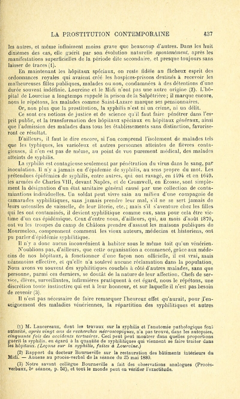 les autres, et même infiniment moins grave que beaucoup d'autres. Dans les huit dixièmes des cas, elle guérit par son évolution naturelle spontanément, après les manifestations superficielles de la période dite secondaire, et presque toujours sans laisser de traces (1). En maintenant les hôpitaux spéciaux, on reste fidèle au fâcheux esprit des ordonnances royales qui avaient créé les hospices-prisons destinés à recevoir les malheureuses filles publiques, malades ou non, condamnées à des détentions d'une durée souvent indéfinie. Lourcine et le Midi n'ont pas une autre origine (2). L'hô- pital de Lourcine a longtemps rappelé la prison delà Salpêtrière; il marque encore, nous le répétons, les malades comme Saint-Lazare marque ses pensionnaires. Or, non plus que la prostitution, la syphilis n'est ni un crime, ni un délit. Ce sont ces notions de justice et de science qu'il faut faire pénétrer dans l'es- prit public, et la transformation des hôpitaux spéciaux en hôpitaux généraux, ainsi que l'admission des malades dans tous les établissements sans distinction, favorise- ront ce résultat. D'ailleurs, il faut le dire encore, si l'on comprend l'isolement de malades tels que les typhiques, les varioleux et autres personnes atteintes de fièvres conta- gieuses, il n'en est pas de même, au point de vue purement médical, des malades atteints de syphilis. La syphilis est contagieuse seulement par pénétration du virus dans le sang, par inoculation. Il n'y a jamais eu d'épidémie de syphilis, au sens propre du mot. Les prétendues épidémies de syphilis, entre autres, qui ont ravagé, en 1494 et en 1649, les armées de Charles VIII, devant Naples, et de Cromwell, en Ecosse, sont simple- ment la désignation d'un état sanitaire général causé par une collection de conta- minations individuelles. Un soldat peut vivre sain au milieu d'une compagnie de camarades syphilitiques, sans jamais prendre leur mal, s'il ne se sert jamais de leurs ustensiles de vaisselle, de leur literie, etc.; mais s'il s'aventure chez les filles qui les ont contaminés, il devient syphilitique comme eux, sans pour cela être vic- time d'un cas épidémique. Ceux d'entre nous, d'ailleurs, qui, au mois d'août 1870, ont vu les troupes du camp de Châlons prendre d'assaut les maisons publiques de Mourmelon, comprennent comment les vieux auteurs, médecins et historiens, ont pu parler d'épidémie syphilitique. Il n'y a donc aucun inconvénient à habiter sous le même toit qu'un vénérien- N'oublions pas, d'ailleurs, que cette organisation a commencé, grâce aux méde- cins de nos hôpitaux, à fonctionner d'une façon non officielle, il est vrai, mais néanmoins effective, et qu'elle n'a soulevé aucune réclamation dans la population. Nous avons vu souvent des syphilitiques couchés à côté d'autres malades, sans que personne, parmi ces derniers, se doutât de la nature de leur affection. Chefs de ser- vice, élèves, surveillantes, infirmières pratiquent à cet égard, nous le répétons, une discrétion toute instinctive qui est à leur honneur, et sur laquelle il n'est pas besoin de revenir (3). Il n'est pas nécessaire de faire remarquer l'heureux effet qu'aurait, pour l'en- seignement des maladies vénériennes, la répartition des syphilitiques et autres (1) M. Lancereaux, dont les travaux sur la syphilis et l'anatomie pathologique fonS autorité, après vingt ans de recherches nécroscopiques, n'a pas trouvé, dans les autopsies, cinquante fois des accidents ternaires. Ceci peut peut montrer dans quelles proportions guérit la syphilis, eu égard à la quantité de syphilitiques qui viennent se faire traiter dans les hôpitaux. (Leçons sur la syphilis, faites à Lourcine.) (2) Rapport du docteur Bourneville sur la restauration des bâtiments intérieurs du Midi. — Annexe au procès-verbal de la séance du 25 mai 1880. (3) Notre savant collègue Bourneville a fait des observations analogues (Procès- Terbaux, 5e séance, p. 52), et tout le monde peut en vérifier l'exactitude.