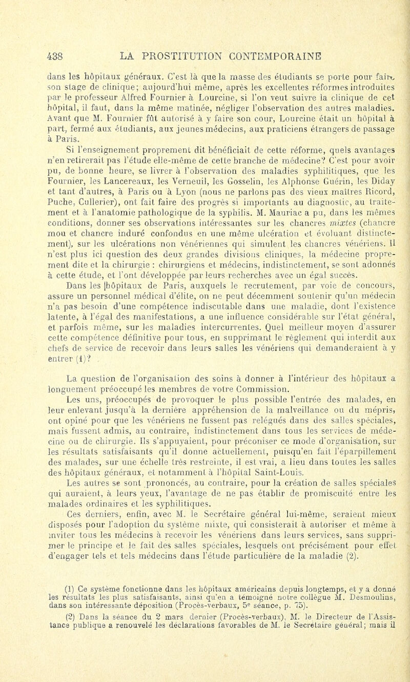 dans les hôpitaux généraux. C'est là que la masse des étudiants se porte pour fair^ son stage de clinique; aujourd'hui même, après les excellentes réformes introduites par Je professeur Alfred Fournier à Lourcine, si l'on veut suivre la clinique de cet hôpital, il faut, dans la même matinée, négliger l'observation des autres maladies. Avant que M. Fournier fût autorisé à y faire son cour, Lourcine était un hôpital à part, fermé aux étudiants, aux jeunes médecins, aux praticiens étrangers de passage à Paris. Si l'enseignement proprement dit bénéficiait de cette réforme, quels avantages n'en retirerait pas l'étude elle-même de cette branche de médecine? C'est pour avoir pu, de bonne heure, se livrer à l'observation des maladies syphilitiques, que les Fournier, les Lancereaux, les Verneuil, les Gosselin, les Alphonse Guérin, les Diday et tant d'autres, à Paris ou à Lyon (nous ne parlons pas des vieux maîtres Ricord, Puche, Cullerier), ont fait faire des progrès si importants au diagnostic, au traite- ment et à l'anatomie pathologique de la syphilis. M. Mauriac a pu, dans les mêmes conditions, donner ses observations intéressantes sur les chancres mixtes (chancre mou et chancre induré confondus en une même ulcération et évoluant distincte- ment), sur les ulcérations non vénériennes qui simulent les chancres vénériens. H n'est plus ici question des deux grandes divisions cliniques, la médecine propre- ment dite et la chirurgie : chirurgiens et médecins, indistinctement, se sont adonnés à cette étude, et l'ont développée par leurs recherches avec un égal succès. Dans les [hôpitaux de Paris, auxquels le recrutement, par voie de concours, assure un personnel médical d'élite, on ne peut décemment soutenir qu'un médecin n'a pas besoin d'une compétence indiscutable dans une maladie, dont l'existence latente, à l'égal des manifestations, a une influence considérable sur l'état général, et parfois même, sur les maladies intercurrentes. Quel meilleur moyen d'assurer cette compétence définitive pour tous, en supprimant le règlement qui interdit aux chefs de service de recevoir dans leurs salles les vénériens qui demanderaient à y entrer (1)'? , La question de l'organisation des soins à donner à l'intérieur des hôpitaux a longuement préoccupé les membres de votre Commission. Les uns, préoccupés de provoquer le plus possible l'entrée des malades, en leur enlevant jusqu'à la dernière appréhension de la malveillance ou du mépris, ont opiné pour que les vénériens ne fussent pas relégués dans des salles spéciales, mais fussent admis, au contraire, indistinctement dans tous les services de méde- cine ou de chirurgie. Ils s'appuyaient, pour préconiser ce mode d'organisation, sur les résultats satisfaisants qu'il donne actuellement, puisqu'en fait l'éparpillement des malades, sur une échelle très restreinte, il est vrai, a lieu dans toutes les salles des hôpitaux généraux, et notamment à l'hôpital Saint-Louis. Les autres se sont prononcés, au contraire, pour la création de salles spéciales qui auraient, à leurs yeux, l'avantage de ne pas établir de promiscuité entre les malades ordinaires et les syphilitiques. Ces derniers, enfin, avec M. le Secrétaire général lui-même, seraient mieux disposés pour l'adoption du système mixte, qui consisterait à autoriser et même à inviter tous les médecins à recevoir les vénériens dans leurs services, sans suppri- mer le principe et le fait des salles spéciales, lesquels ont précisément pour effet d'engager tels et tels médecins dans l'étude particulière de la maladie (2). (1) Ce système fonctionne dans les hôpitaux américains depuis longtemps, et y a donné les résultats les plus satisfaisants, ainsi qu'en a témoigné notre collègue M. Desmoulins, dans son intéressante déposition (Procès-verbaux, 5e séance, p. 75). (2) Dans la séance du 2 mars dernier (Procès-verbaux), M. le Directeur de l'Assis- tance publique a renouvelé les déclarations favorables de M. le Secrétaire général; mais il