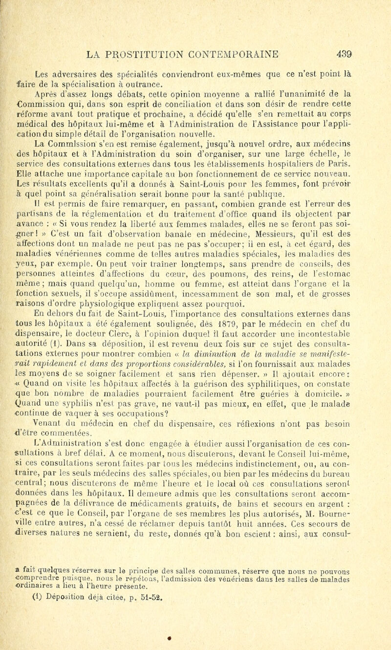 Les adversaires des spécialités conviendront eux-mêmes que ce n'est point là faire de la spécialisation à outrance. Après d'assez longs débats, cette opinion moyenne a rallié l'unanimité de la Commission qui, dans son esprit de. conciliation et dans son désir de rendre cette réforme avant tout pratique et prochaine, a décidé qu'elle s'en remettait au corps médical des hôpitaux lui-même et à l'Administration de l'Assistance pour l'appli- cation du simple détail de l'organisation nouvelle. La Commission' s'en est remise également, jusqu'à nouvel ordre, aux médecins des hôpitaux et à l'Administration du soin d'organiser, sur une large échelle, le service des consultations externes dans tous les établissements hospitaliers de Paris. Elle attache une importance capitale au bon fonctionnement de ce service nouveau. Les résultats excellents qu'il a donnés à Saint-Louis pour les femmes, font prévoir à quel point sa généralisation serait bonne pour la santé publique. 11 est permis de faire remarquer, en passant, combien grande est l'erreur des partisans de la réglementation et du traitement d'office quand ils objectent par avance : « Si vous rendez la liberté aux femmes malades, elles ne se feront pas soi- gner! » C'est un fait d'observation banale en médecine, Messieurs, qu'il est des affections dont un malade ne peut pas ne pas s'occuper; il en est, à cet égard, des maladies vénériennes comme de telles autres maladies spéciales, les maladies des jeux, par exemple. On peut voir traîner longtemps, sans prendre de conseils, des personnes alleintes d'affections du cœur, des poumons, des reins, de l'estomac même ; mais quand quelqu'un, homme ou femme, est atteint dans l'organe et la fonction sexuels, il s'occupe assidûment, incessamment de son mal, et de grosses raisons d'ordre physiologique expliquent assez pourquoi. En dehors du fait de Saint-Louis, l'importance des consultations externes dans tous les hôpitaux a été également soulignée, dès 1879, par le médecin en chef du dispensaire, le docteur Clerc, à l'opinion duquel il faut accorder une incontestable autorité (1). Dans sa déposition, il est revenu deux fois sur ce sujet des consulta- tations externes pour montrer combien « la diminution de la maladie se manifeste- rait rapidement et dans des proportions considérables, si l'on fournissait aux malades les moyens de se soigner facilement et sans rien dépenser. » Il ajoutait encore: «■ Quand on visite les hôpitaux affectés à la guérison des syphilitiques, on constate que bon nombre de maladies pourraient facilement être guéries à domicile. » Quand une syphilis n'est pas grave, ne vaut-il pas mieux, en effet, que le malade continue de vaquer à ses occupations? Venant du médecin en chef du dispensaire, ces réflexions n'ont pas besoin -d'être commentées. L'Administration s'est donc engagée à étudier aussi l'organisation de ces con- sultations à bref délai. A ce moment, nous discuterons, devant le Conseil lui-même, si ces consultations seront faites par tous les médecins indistinctement, ou, au con- traire, par les seuls médecins des salles spéciales, ou bien par les médecins du bureau central; nous discuterons de même l'heure et le local où ces consultations seront données dans les hôpitaux. Il demeure admis que les consultations seront accom- pagnées de la délivrance de médicaments gratuits, de bains et secours en argent : c'est ce que le Conseil, par l'organe de ses membres les plus autorisés, M. Bourne- ville entre autres, n'a cessé de réclamer depuis tantôt huit années. Ces secours de diverses natures ne seraient, du reste, donnés qu'à bon escient : ainsi, aux consul- a fait quelques réserves sur le principe des salles communes, réserve que nous ne pouvous comprendre puisque, nous le repétons, l'admission des vénériens dans les salles de malades ordinaires a lieu à l'heure présente. (1) Déposition déjà citée, p. 51-52.