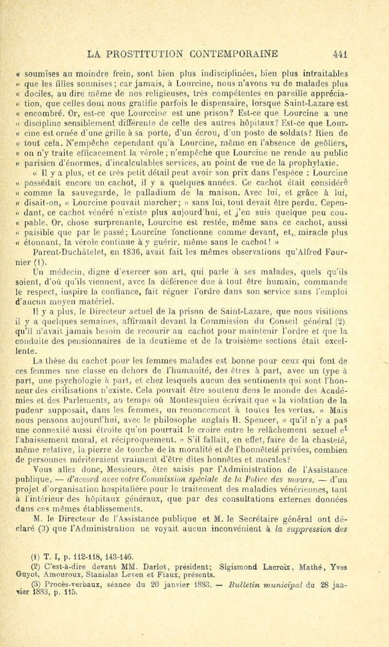 « soumises au moindre frein, sont bien plus indisciplinées, bien plus intraitables « que les filles soumises ; car jamais, à Lourcine, nous n'avons vu de malades plus « dociles, au dire même de nos religieuses, très compétentes en pareille apprécia- it tion, que celles dont nous gratifie parfois le dispensaire, lorsque Saint-Lazare est « encombré. Or, est-ce que Lourccine est une prison? Est-ce que Lourcine a une « discipline sensiblement différente de celle des autres hôpitaux? Est-ce que Lour- « cine est ornée d'une grille à sa porte, d'un écrou, d'un poste de soldats? Rien de « tout cela. N'empêche cependant qu'à Lourcine, même en l'absence de geôliers, « on n'y traite efficacement la vérole ; n'empêche que Lourcine ne rende au public « parisien d'énormes, d'incalculables services, au point de vue de la prophylaxie. « Il y a plus, et ce très petit détail peut avoir son prix dans l'espèce : Lourcine « possédait encore un cachot, il y a quelques années. Ce cachot était considéré « comme la sauvegarde, le palladium de la maison. Avec lui, et grâce à lui, « disait-on, « Lourcine pouvait marcher; » sans lui, tout devait être perdu. Cepen- « dant, ce cachot vénéré n'existe plus aujourd'hui, et j'en suis quelque peu coû- te pable. Or, chose surprenante, Lourcine est restée, même sans ce cachot, aussi « paisible que par le passé; Lourcine fonctionne comme devant, et,, miracle plus « étonnant, la vérole continue à y guérir, même sans le cachot! » Parent-Duchàtelet, en 1836, avait fait les mêmes observations qu'Alfred Four- nier (1). Un médecin, digne d'exercer son art, qui parle à ses malades, quels qu'ils soient, d'où qu'ils viennent, avec la déférence due à tout être humain, commande le respect, inspire la confiance, fait régner l'ordre dans son service sans l'emploi d'aucun moyen matériel. 11 y a plus, le Directeur actuel de la prison de Saint-Lazare, que nous visitions il y a quelques semaines, affirmait devant la Commission du Conseil général (2) qu'il n'avait jamais besoin de recourir au cachot pour maintenir l'ordre et que la conduite des pensionnaires de la deuxième et de la troisième sections était excel- lente. La thèse du cachot pour les femmes malades est bonne pour ceux qui font de ces femmes une classe en dehors de l'humanité, des êtres à part, avec un type à part, une psychologie à part, et chez lesquels aucun des sentiments qui sont l'hon- neur des civilisations n'existe. Cela pouvait être soutenu dens le monde des Acadé- mies et des Parlements, au temps où Montesquieu écrivait que «la violation de la pudeur supposait, dans les femmes, un renoncement à toutes les vertus. » Mais nous pensons aujourd'hui, avec le philosophe anglais H. Spencer, « qu'il n'y a pas une connexilé aussi étroite qu'on pourrait le croire entre le relâchement sexuel e* l'abaissement moral, et réciproquement. » S'il fallait, en effet, faire de la chasteté, même relative, la pierre de touche de la moralité et de l'honnêteté privées, combien de personnes mériteraient vraiment d'être dites honnêtes et morales? Vous allez donc, Messieurs, être saisis par l'Administration de l'Assistance publique, — d'accord avec votre Commission spéciale de la Police des mœurs, — d'un projet d'organisation hospitalière pour le traitement des maladies vénériennes, tant à l'intérieur des hôpitaux généraux, que par des consultations externes données dans ces mêmes établissements. M. le Directeur de l'Assistance publique et M. le Secrétaire général ont dé- claré (3) que l'Administration ne voyait aucun inconvénient à la suppression des (1) T. I, p. 112-118, 143-146. (2) C'est-à-dire devant MM, Darlot, président; Sigismond Lacroix, Mathé, Yves Guyot, Amouroux, Stanislas Leven et Fiaux, présents. (3) Procès-verbaux, séance du 20 janvier 1883. — Bulletin municipal du 28 jan- vier 1883, p. 115.
